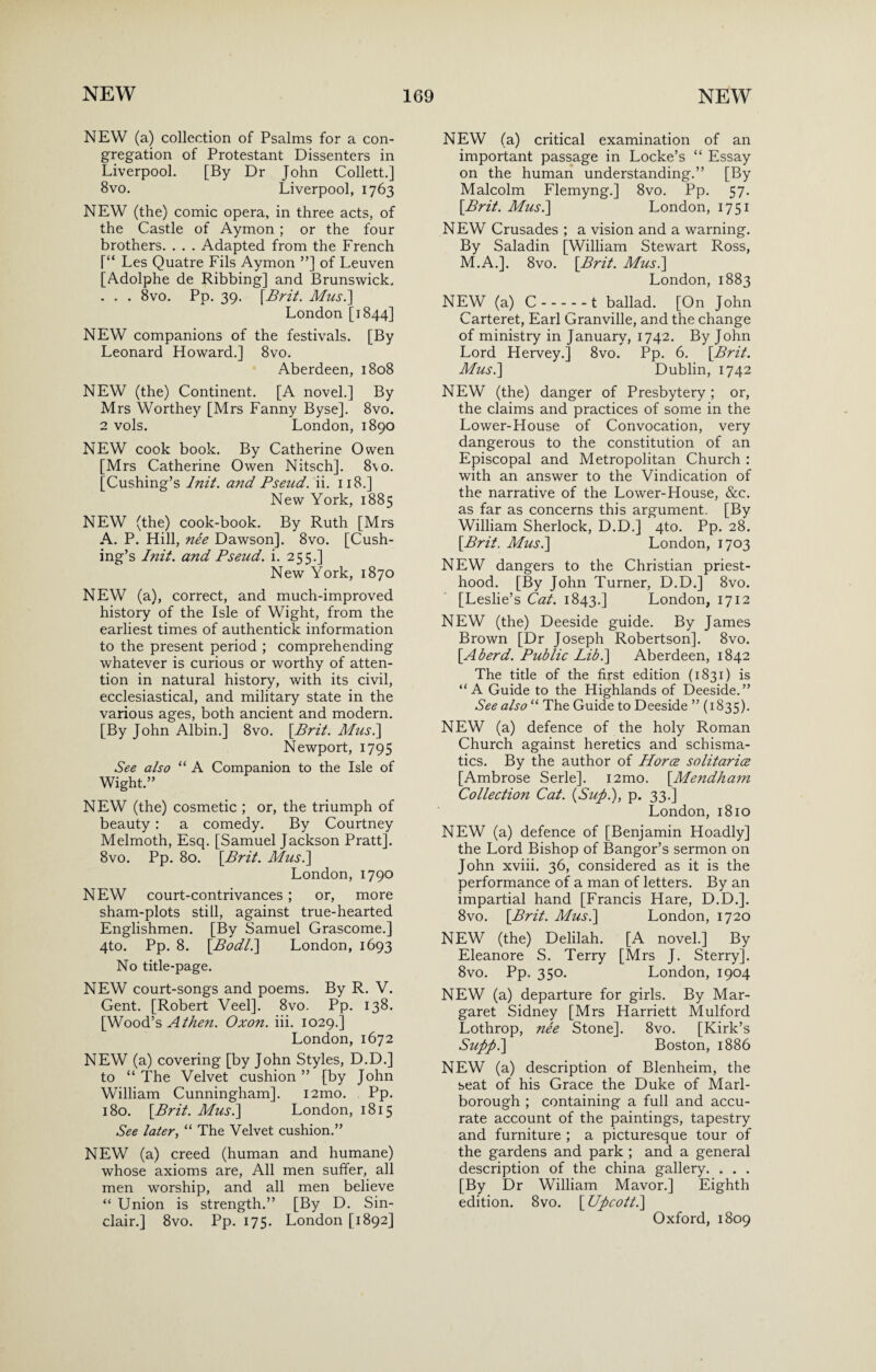 NEW (a) collection of Psalms for a con¬ gregation of Protestant Dissenters in Liverpool. [By Dr John Collett.] 8vo. Liverpool, 1763 NEW (the) comic opera, in three acts, of the Castle of Aymon ; or the four brothers. . . . Adapted from the French [“ Les Quatre Fils Aymon ”] of Leuven [Adolphe de Ribbing] and Brunswick. . . . 8vo. Pp. 39. [Brit. Mus.] London [1844] NEW companions of the festivals. [By Leonard Howard.] 8vo. Aberdeen, 1808 NEW (the) Continent. [A novel.] By Mrs Worthey [Mrs Fanny Byse]. 8vo. 2 vols. London, 1890 NEW cook book. By Catherine Owen [Mrs Catherine Owen Nitsch]. 8\o. [Cushing’s lnit. and Pseud, ii. 118.] New York, 1885 NEW (the) cook-book. By Ruth [Mrs A. P. Hill, nee Dawson]. 8vo. [Cush¬ ing’s lnit. and Pseud, i. 255.] New York, 1870 NEW (a), correct, and much-improved history of the Isle of Wight, from the earliest times of authentick information to the present period ; comprehending whatever is curious or worthy of atten¬ tion in natural history, with its civil, ecclesiastical, and military state in the various ages, both ancient and modern. [By John Albin.] 8vo. [Brit. Mus.] Newport, 1795 See also “ A Companion to the Isle of Wight.” NEW (the) cosmetic ; or, the triumph of beauty : a comedy. By Courtney Melmoth, Esq. [Samuel Jackson Pratt]. 8vo. Pp. 80. [Brit. Mus.\ London, 1790 NEW court-contrivances ; or, more sham-plots still, against true-hearted Englishmen. [By Samuel Grascome.] 4to. Pp. 8. [Bod/.] London, 1693 No title-page. NEW court-songs and poems. By R. V. Gent. [Robert Veel]. 8vo. Pp. 138. [Wood’s A then. Oxon. iii. 1029.] London, 1672 NEW (a) covering [by John Styles, D.D.] to “ The Velvet cushion ” [by John William Cunningham]. i2mo. Pp. 180. [Brit. Mus.] London, 1815 See later, “ The Velvet cushion.” NEW (a) creed (human and humane) whose axioms are, All men suffer, all men worship, and all men believe “ Union is strength.” [By D. Sin¬ clair.] 8vo. Pp. 175. London [1892] NEW (a) critical examination of an important passage in Locke’s “ Essay on the human understanding.” [By Malcolm Flemyng.] 8vo. Pp. 57. [Brit. Mus.] London, 1751 NEW Crusades ; a vision and a warning. By Saladin [William Stewart Ross, M.A.]. 8vo. [Brit. Mus.] London, 1883 NEW (a) C.t ballad. [On John Carteret, Earl Granville, and the change of ministry in January, 1742. By John Lord Hervey.] 8vo. Pp. 6. [Brit. Mus.] Dublin, 1742 NEW (the) danger of Presbytery; or, the claims and practices of some in the Lower-House of Convocation, very dangerous to the constitution of an Episcopal and Metropolitan Church : with an answer to the Vindication of the narrative of the Lower-House, &c. as far as concerns this argument. [By William Sherlock, D.D.] 4to. Pp. 28. [Brit. Mus.] London, 1703 NEW dangers to the Christian priest¬ hood. [By John Turner, D.D.] 8vo. [Leslie’s Cat. 1843.] London, 1712 NEW (the) Deeside guide. By James Brown [Dr Joseph Robertson]. 8vo. [Aherd. Public Lib.] Aberdeen, 1842 The title of the first edition (1831) is “A Guide to the Highlands of Deeside.” See also “ The Guide to Deeside ” (1835). NEW (a) defence of the holy Roman Church against heretics and schisma¬ tics. By the author of Horce solitaries [Ambrose Serle]. i2mo. [Mendham Collection Cat. {Sup.), p. 33.] London, 1810 NEW (a) defence of [Benjamin Hoadly] the Lord Bishop of Bangor’s sermon on John xviii. 36, considered as it is the performance of a man of letters. By an impartial hand [Francis Hare, D.D.]. 8vo. [Brit. Mus.] London, 1720 NEW (the) Delilah. [A novel.] By Eleanore S. Terry [Mrs J. Sterry]. 8vo. Pp. 350. London, 1904 NEW (a) departure for girls. By Mar¬ garet Sidney [Mrs Harriett Mulford Lothrop, ne'e Stone]. 8vo. [Kirk’s Supp.] Boston, 1886 NEW (a) description of Blenheim, the seat of his Grace the Duke of Marl¬ borough ; containing a full and accu¬ rate account of the paintings, tapestry and furniture ; a picturesque tour of the gardens and park ; and a general description of the china gallery. . . . [By Dr William Mavor.] Eighth edition. 8vo. [ Upcott.] Oxford, 1809