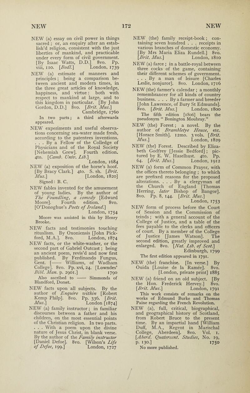 NEW (a) essay on civil power in things sacred ; or, an enquiry after an estab¬ lish’d religion, consistent with the just liberties of mankind, and practicable under every form of civil government. [By Isaac Watts, D.D.] 8vo. Pp. viii, iio. [Bodl.\ London, 1739 NEW (a) estimate of manners and principles ; being a comparison be¬ tween ancient and modern times, in the three great articles of knowledge, happiness, and virtue: both with respect to mankind at large, and to this kingdom in particular. [By John Gordon, D.D.] 8vo. [Brit. Musi] Cambridge, 1760 In two parts; a third afterwards appeared. NEW experiments and useful observa¬ tions concerning sea-water made fresh, according to the patentees inventions. ... By a Fellow of the Colledge of Physicians and of the Royal Society [Nehemiah Grew]. Fourth edition. 4to. \Camb. Univ. Lib.] London, 1684 NEW (a) exposition of the horse’s hoof. [By Bracy Clark.] 4to. S. sh. [Brit. Mus.] [London, 1820] Signed: B. C. NEW fables invented for the amusement of young ladies. By the author of The Foundling, a comedy [Edward Moore]. Fourth edition. 8vo. [O’Donoghue’s Poets of Irelandl] London, 1754 Moore was assisted in this by Henry Brooke. NEW facts and testimonies touching ritualism. By Oxoniensis [John Pick- ford, M.A.]. 8vo. London, 1874 NEW facts, or the white-washer, or the second part of Gabriel Outcast ; being an ancient poem, revis’d and now first published. By Ferdinando Fungus, Gent. [- Williams, of Wadham College]. 8vo. Pp. xvi, 24. [Lowndes’ Bibl. Man. p. 2901.] 1790 Also ascribed to - Simmonds of Blandford, Dorset. NEW facts upon all subjects. By the author of Enquire within [Robert Kemp Philp]. 8vo. Pp. 336. [Brit. Mus.] London [1874] NEW (a) family instructor ; in familiar discourses between a father and his children, on the most essential points of the Christian religion. In two parts. . . . With a poem upon the divine nature of Jesus Christ, in blank verse. By the author of the Family instructor [Daniel Defoe]. 8vo. [Wilson’s Life of Defoe, 199.] London, 1727 NEW (the) family receipt-book ; con¬ taining seven hundred . . . receipts in various branches of domestic economy. [By Mrs Maria Eliza Rundell.] 8vo. [Brit. Mus.] London, 1810 NEW (a) farce ; in a battle-royal between three cocks of the game, containing their different schemes of government. ... By a man of leisure [Charles Leslie, nonjuror]. 8vo. London, 1716 NEW (the) farmer’s calendar ; a monthly remembrancer for all kinds of country business. . . . By a farmer and breeder [John Lawrence, of Bury St Edmunds]. 8vo. [Brit. Mus.] London, 1800 The fifth edition [1806] bears the pseudonym “ Bonington Moubray.” NEW (the) Forest; a novel. By the author of Brambletye House, etc. [Horace Smith]. i2mo. 3 vols. [Brit. Mus.] London, 1829 NEW (the) Forest. Described by Eliza¬ beth Godfrey [Jessie Bedford] ; pic¬ tured by E. W. Haselhust. 4to. Pp. 64. [Brit. Mus.] London, 1912 NEW (a) form of Common Prayer, with the offices thereto belonging ; to which are prefixed reasons for the proposed alterations. . . . By a clergyman of the Church of England [Thomas Herring, later Bishop of Bangor]. 8vo. Pp. 8, 144. [Brit. Mus.] London, 1753 NEW form of process before the Court of Session and the Commission of teinds ; with a general account of the College of Justice, and a table of the fees payable to the clerks and officers of court. By a member of the College of Justice [James Watson]. The second edition, greatly improved and enlarged. 8vo. [Nat. Lib. of Scot.] Edinburgh, 1799 The first edition appeared in 1791. NEW (the) franchise. [In verse.] By Ouida [Louise de la Ramee]. 8vo. [London, private print] 1885 NEW (a) friend on an old subject. [By the Hon. Frederick Hervey.] 8vo. [Brit. Adus.] London, 1791 This work consists of remarks on the works of Edmund Burke and Thomas Paine regarding the French Revolution. NEW (a), full, critical, biographical, and geographical history of Scotland, from Robert Bruce to the present time. By an impartial hand [William Duff, M.A., Regent in Marischal College, Aberdeen]. 8vo. Vol. 1. [Aherd. Quatercent. Studies, No. 19, p. 130.] 1750 No more published.