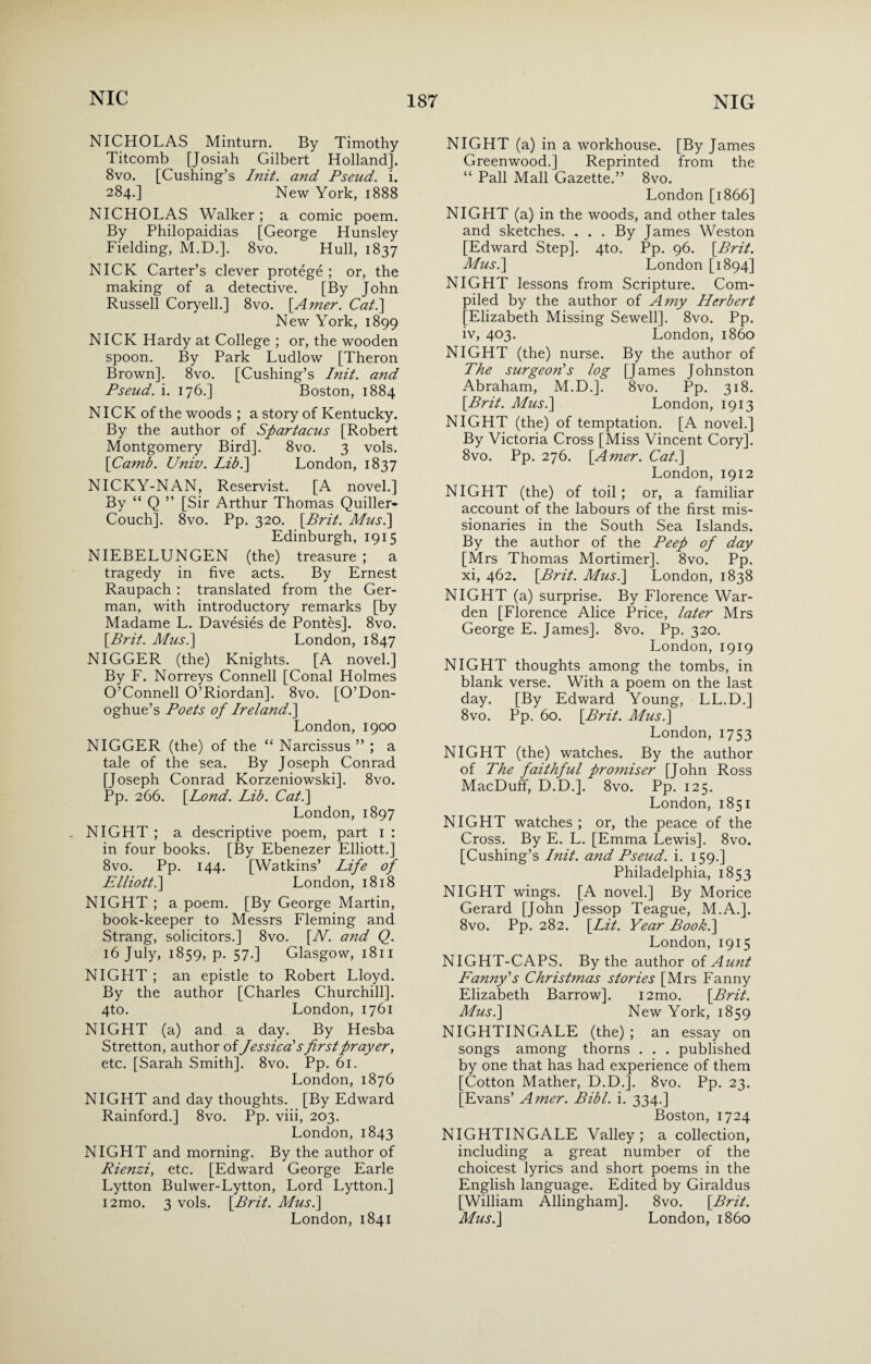 NICHOLAS Minturn. By Timothy Titcomb [Josiah Gilbert Holland]. 8vo. [Cushing’s Init. and Pseud. i. 284.] New York, 1888 NICHOLAS Walker; a comic poem. By Philopaidias [George Hunsley Fielding, M.D.]. 8vo. Hull, 1837 NICK Carter’s clever protege ; or, the making of a detective. [By John Russell Coryell.] 8vo. [Amer. Cat.] New York, 1899 NICK Hardy at College ; or, the wooden spoon. By Park Ludlow [Theron Brown]. 8vo. [Cushing’s Init. and Pseud, i. 176.] Boston, 1884 NICK of the woods ; a story of Kentucky. By the author of Spartacus [Robert Montgomery Bird]. 8vo. 3 vols. [Camb. Univ. Lib.] London, 1837 NICKY-NAN, Reservist. [A novel.] By “ Q ” [Sir Arthur Thomas Quiller- Couch], 8vo. Pp. 320. [Brit. Mus.] Edinburgh, 1915 NIEBELUNGEN (the) treasure ; a tragedy in five acts. By Ernest Raupach : translated from the Ger¬ man, with introductory remarks [by Madame L. Davesies de Pontes]. 8vo. [Brit. Mus.\ London, 1847 NIGGER (the) Knights. [A novel.] By F. Norreys Connell [Conal Holmes O’Connell O’Riordan], 8vo. [O’Don- oghue’s Poets of Ireland.] London, 1900 NIGGER (the) of the “ Narcissus ” ; a tale of the sea. By Joseph Conrad [Joseph Conrad Korzeniowski]. 8vo. Pp. 266. [Bond. Lib. Cat.] London, 1897 NIGHT ; a descriptive poem, part 1 : in four books. [By Ebenezer Elliott.] 8vo. Pp. 144. [Watkins’ Life of Elliott.] London, 1818 NIGHT ; a poem. [By George Martin, book-keeper to Messrs Fleming and Strang, solicitors.] 8vo. [W. and Q. 16 July, 1859, p. 57.] Glasgow, 1811 NIGHT ; an epistle to Robert Lloyd. By the author [Charles Churchill]. 4to. London, 1761 NIGHT (a) and a day. By Hesba Stretton, author of Jessica's firstprayer, etc. [Sarah Smith]. 8vo. Pp. 61. London, 1876 NIGHT and day thoughts. [By Edward Rainford.] 8vo. Pp. viii, 203. London, 1843 NIGHT and morning. By the author of Rienzi, etc. [Edward George Earle Lytton Bulwer-Lytton, Lord Lytton.] i2mo. 3 vols. [Brit. Mus.] London, 1841 NIGHT (a) in a workhouse. [By James Greenwood.] Reprinted from the “ Pall Mall Gazette.” 8vo. London [1866] NIGHT (a) in the woods, and other tales and sketches. . . . By James Weston [Edward Step]. 4to. Pp. 96. [Brit. Mus.] London [1894] NIGHT lessons from Scripture. Com¬ piled by the author of Amy Herbert [Elizabeth Missing Sewell]. 8vo. Pp. iv, 403. London, i860 NIGHT (the) nurse. By the author of The surgeon's log [James Johnston Abraham, M.D.]. 8vo. Pp. 318. [Brit. Mus.] London, 1913 NIGHT (the) of temptation. [A novel.] By Victoria Cross [Miss Vincent Cory]. 8vo. Pp. 276. [Amer. Cat.] London, 1912 NIGHT (the) of toil ; or, a familiar account of the labours of the first mis¬ sionaries in the South Sea Islands. By the author of the Peep of day [Mrs Thomas Mortimer]. 8vo. Pp. xi, 462. [Brit. Mus.] London, 1838 NIGHT (a) surprise. By Florence War¬ den [Florence Alice Price, later Mrs George E. James]. 8vo. Pp. 320. London, 1919 NIGHT thoughts among the tombs, in blank verse. With a poem on the last day. [By Edward Young, LL.D.] 8vo. Pp. 60. [Brit. Mus.] London, 1753 NIGHT (the) watches. By the author of The faithful promiser [John Ross MacDuff, D.D.]. 8vo. Pp. 125. London, 1851 NIGHT watches ; or, the peace of the Cross. By E. L. [Emma Lewis]. 8vo. [Cushing’s Init. and Pseud, i. 159.] Philadelphia, 1853 NIGHT wings. [A novel.] By Morice Gerard [John Jessop Teague, M.A.]. 8vo. Pp. 282. [Lit. Year Book.] London, 1915 NIGHT-CAPS. By the author of Aunt Fanny's Christmas stories [Mrs Fanny Elizabeth Barrow]. i2mo. [Brit. Mus.] New York, 1859 NIGHTINGALE (the) ; an essay on songs among thorns . . . published by one that has had experience of them [Cotton Mather, D.D.]. 8vo. Pp. 23. [Evans’ Amer. Bibl. i. 334.] Boston, 1724 NIGHTINGALE Valley; a collection, including a great number of the choicest lyrics and short poems in the English language. Edited by Giraldus [William Allingham]. 8vo. [Brit. Mus.] London, i860