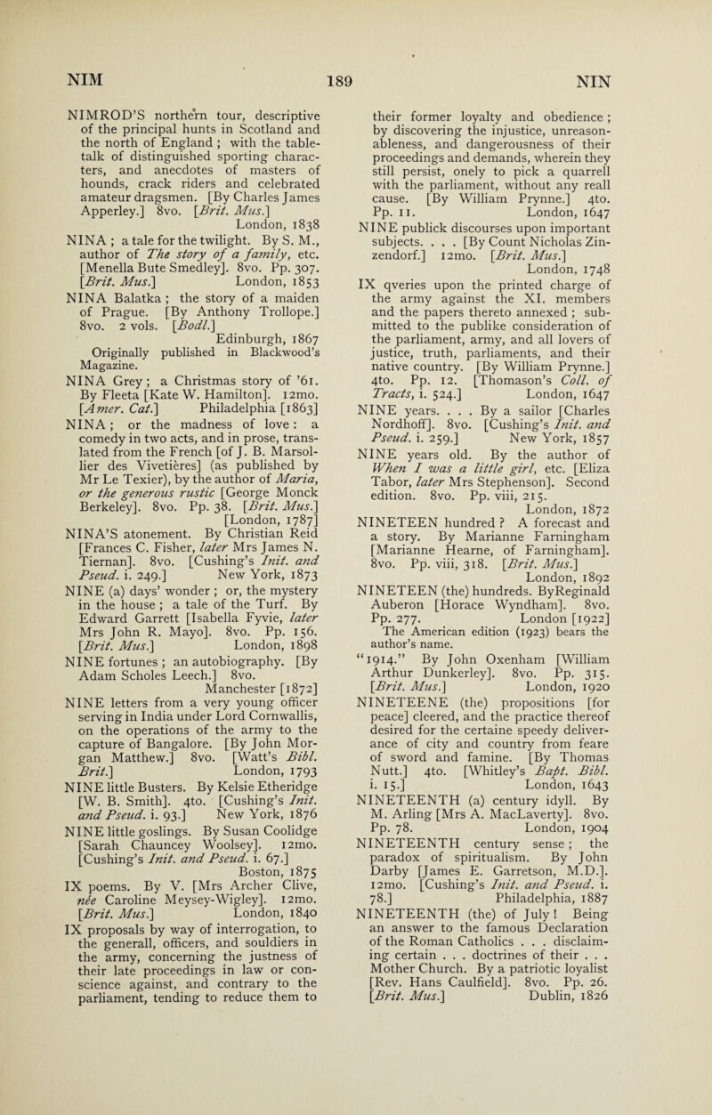 NIMROD’S northern tour, descriptive of the principal hunts in Scotland and the north of England ; with the table- talk of distinguished sporting charac¬ ters, and anecdotes of masters of hounds, crack riders and celebrated amateur dragsmen. [By Charles James Apperley.] 8vo. [Brit. Mus.] London, 1838 NINA; a tale for the twilight. ByS. M., author of The story of a family, etc. [Menella Bute Smedley]. 8vo. Pp. 307. [Brit. Mus.\ London, 1853 NINA Balatka ; the story of a maiden of Prague. [By Anthony Trollope.] 8vo. 2 vols. [Bodl.] Edinburgh, 1867 Originally published in Blackwood’s Magazine. NINA Grey; a Christmas story of ’61. By Fleeta [Kate W. Hamilton]. i2mo. [Amer. Cat.] Philadelphia [1863] NINA; or the madness of love : a comedy in two acts, and in prose, trans¬ lated from the French [of J. B. Marsol- lier des Vivetieres] (as published by Mr Le Texier), by the author of Maria, or the generous rustic [George Monck Berkeley]. 8vo. Pp. 38. \Brit. Mus.] [London, 1787] NINA’S atonement. By Christian Reid [Frances C. Fisher, later Mrs James N. Tiernan]. 8vo. [Cushing’s Init. and Pseud, i. 249.] New York, 1873 NINE (a) days’ wonder ; or, the mystery in the house ; a tale of the Turf. By Edward Garrett [Isabella Fyvie, later Mrs John R. Mayo]. 8vo. Pp. 156. [.Brit. Mus.] London, 1898 NINE fortunes ; an autobiography. [By Adam Scholes Leech.] 8vo. Manchester [1872] NINE letters from a very young officer serving in India under Lord Cornwallis, on the operations of the army to the capture of Bangalore. [By John Mor¬ gan Matthew.] 8vo. [Watt’s Bibl. Brit.] London, 1793 NINE little Busters. By Kelsie Etheridge [W. B. Smith]. 4to. [Cushing’s Init. and Pseud, i. 93.] New York, 1876 NINE little goslings. By Susan Coolidge [Sarah Chauncey Woolsey]. i2mo. [Cushing’s Init. and Pseud, i. 67.] Boston, 1875 IX poems. By V. [Mrs Archer Clive, nee Caroline Meysey-Wigley]. i2mo. [Brit. Mus.] London, 1840 IX proposals by way of interrogation, to the generall, officers, and souldiers in the army, concerning the justness of their late proceedings in law or con¬ science against, and contrary to the parliament, tending to reduce them to their former loyalty and obedience ; by discovering the injustice, unreason¬ ableness, and dangerousness of their proceedings and demands, wherein they still persist, onely to pick a quarrell with the parliament, without any reall cause. [By William Prynne.] 4to. Pp. 11. London, 1647 NINE publick discourses upon important subjects. . . . [By Count Nicholas Zin- zendorf.] i2mo. [Brit. Mus.] London, 1748 IX qveries upon the printed charge of the army against the XI. members and the papers thereto annexed ; sub¬ mitted to the publike consideration of the parliament, army, and all lovers of justice, truth, parliaments, and their native country. [By William Prynne.] 4to. Pp. 12. [Thomason’s Coll, of Tracts, i. 524.] London, 1647 NINE years. . . . By a sailor [Charles Nordhoff]. 8vo. [Cushing’s Init. and Pseud, i. 259.] New York, 1857 NINE years old. By the author of When I was a little girl, etc. [Eliza Tabor, later Mrs Stephenson]. Second edition. 8vo. Pp. viii, 215. London, 1872 NINETEEN hundred ? A forecast and a story. By Marianne Farningham [Marianne Hearne, of Farningham]. 8vo. Pp. viii, 318. [Brit. Mus.] London, 1892 NINETEEN (the) hundreds. ByReginald Auberon [Horace Wyndham]. 8vo. Pp. 277. London [1922] The American edition (1923) bears the author’s name. “1914.” By John Oxenham [William Arthur Dunkerley]. 8vo. Pp. 315. [Brit. Mus.] London, 1920 NINETEENE (the) propositions [for peace] cleered, and the practice thereof desired for the certaine speedy deliver¬ ance of city and country from feare of sword and famine. [By Thomas Nutt.] 4to. [Whitley’s Baft. Bibl. i. 15.] London, 1643 NINETEENTH (a) century idyll. By M. Arling [Mrs A. MacLaverty]. 8vo. Pp. 78. London, 1904 NINETEENTH century sense ; the paradox of spiritualism. By John Darby [James E. Garretson, M.D.]. i2mo. [Cushing’s Init. and Pseud, i. 78.] Philadelphia, 1887 NINETEENTH (the) of July! Being an answer to the famous Declaration of the Roman Catholics . . . disclaim¬ ing certain . . . doctrines of their . . . Mother Church. By a patriotic loyalist [Rev. Hans Caulfield]. 8vo. Pp. 26. [Brit. Mus.] Dublin, 1826