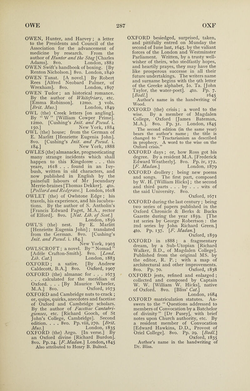 OWEN, Hunter, and Harvey ; a letter to the Presidents and Council of the Association for the advancement of medicine by research. From the author of Hunter and the Stag [Charles Adams]. 8vo. London, 1882 OWEN Swift’s handbook of boxing. [By Renton Nicholson.] 8vo. London, 1840 OWEN Tanat. [A novel.] By Robert Rees [Alfred Neobard Palmer, of Wrexham]. 8vo. London, 1897 OWEN Tudor ; an historical romance. By the author of Whitefriars, etc. [Emma Robinson]. i2mo. 3 vols. \Brit. Mus.] London, 1849 OWL (the) Creek letters [on angling]. By “ W ” [William Cowper Prime]. i2mo. [Cushing’s Init. and Pseud, i. 150.] New York, 1884 OWL (the) house; from the German of E. Marlitt [Henriette Eugenia John]. 8vo. [Cushing’s Init. and Pseud, i. 184.] New York, 1888 OWLES (the) almanacke, prognosticating many strange incidents which shall happen to this Kingdome . . . this yeare, 1618 . . . found in an Iuy- bush, written in old characters, and now published in English by the painefull labours of Mr Jocundary Merrie-braines [Thomas Dekker]. 4to. \Pollard and Redgrave.] London, 1618 OWLET (the) of Owlstone Edge ; his travels, his experience, and his lucubra¬ tions. By the author of S. Antholin’s [Francis Edward Paget, M.A., rector of Elford]. 8vo. \Nat. Lib. of Scot.] London, 1856 OWL’S (the) nest. By E. Marlitt [Henriette Eugenia John] ; translated from the German. 8vo. [Cushing’s Init. and Pseud, i. 184.] New York, 1903 OWLSCROFT ; a novel. By “Nomad” [Adele Crafton-Smith]. 8vo. [ZtfzzY. Lib. Cat.] London, 1883 OXFORD ; a satire. [By Andrew Caldecott, B.A.] 8vo. Oxford, 1907 OXFORD (the) almanac for . . . 1673 . . . calculated for the meridian of Oxford. . . . [By Maurice Wheeler, M.A.] 8vo. Oxford, 1673 OXFORD and Cambridge nuts to crack ; or, quips, quirks, anecdotes and facetiae of Oxford and Cambridge scholars. By the author of Facetiae Cantabri- gienses, etc. [Richard Gooch, of St John’s College, Cambridge]. Second edition. . . . 8vo. Pp. viii, 270. [Prit. Mus.] London, 1835 OXFORD (the) Argo. [In verse.] By an Oxford divine [Richard Burdon]. 8vo. Pp.24. [F.Madan.] London, 1845 Also attributed to Henry B. Bulteel. OXFORD besiedged, surprised, taken, and pittifully entred on Munday the second of Iune last, 1645. by the valiant forces of the London and Westminster Parliament. Written, by a trusty well- wisher of theirs, who stedfastly hopes, and heartily prayes, they may have the like prosperous successe in all their future undertakings. The writers name and surname begins with the 9th letter of the Greeke alphabet, Io. Ta. [John Taylor, the water-poet]. 4to. Pp. 7. \Bodl.] 1645 Author’s name in the handwriting of Wood. OXFORD (the) crisis ; a word to the wise. By a member of Magdalen College, Oxford [James Bateman, M.A.]. 8vo. Pp. 31. London, 1845 The second edition (in the same year) bears the author’s name; the title is changed to “ Tractarianism as described in prophecy. A word to the wise on the Oxford crisis.” OXFORD days ; or, how Ross got his degree. By a resident M.A. [Frederick Edward Weatherly]. 8vo. Pp. iv, 172. [A. Madan.] London. 1879 OXFORD drollery ; being new poems and songs. The first part, composed by W. H. [William Hicks] ; the second and third parts . . . by . . . wits of the said University. 8vo. Oxford, 1671 OXFORD during the last century ; being two series of papers published in the Oxford Chronicle & Berks & Bucks Gazette during the year 1859. [The 1st series by George Robertson : the 2nd series by John Richard Green.] 4to. Pp. 137. IF. Madan.] Oxford, 1859 OXFORD in 1888 ; a fragmentary dream, by a Sub-Utopian [Richard Walker, B.D., of Magdalen College]. Published from the original MS. by the editor, R. P. ; with a map of architectural and other improvements. 8vo. Pp. 70. Oxford, 1838 OXFORD jests, refined and enlarged ; collected and composed by Captain W. W. [William W. Hicks], native of Oxford. 8vo. [Bliss’ Cat.] London, 1684 OXFORD matriculation statutes. An¬ swers to the “ Questions addressed to members of Convocation by a Batchelor of divinity ” [Dr Pusey], with brief notes upon Church authority, etc. By a resident member of Convocation [Edward Hawkins, D.D., Provost of Oriel College]. 8vo. Pp. 29. [Bodl.] Oxford, 1835 Author’s name in the handwriting of Dr. Bliss.