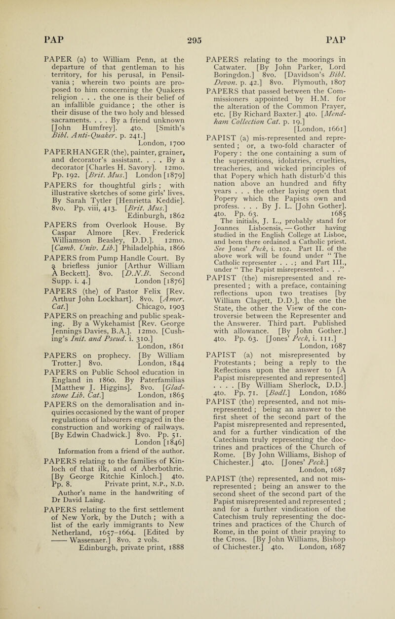 PAPER (a) to William Penn, at the departure of that gentleman to his territory, for his perusal, in Pensil- vania ; wherein two points are pro¬ posed to him concerning the Quakers religion . . . the one is their belief of an infallible guidance ; the other is their disuse of the two holy and blessed sacraments. . . . By a friend unknown [John Humfrey]. 4to. [Smith’s Bibl. Anti-Quaker. p. 241.] London, 1700 PAPERHANGER (the), painter, grainer, and decorator’s assistant. . . . By a decorator [Charles H. Savory]. i2mo. Pp. 192. \Brit. Mus.\ London [1879] PAPERS for thoughtful girls ; with illustrative sketches of some girls’ lives. By Sarah Tytler [Henrietta Keddie]. 8vo. Pp. viii, 413. [Brit. Mus.\ Edinburgh, 1862 PAPERS from Overlook House. By Caspar Almore [Rev. Frederick Williamson Beasley, D.D.]. i2mo. [Camb. Univ. Lib.\ Philadelphia, 1866 PAPERS from Pump Handle Court. By a briefless junior [Arthur William A Beckett]. 8vo. [D.N.B. Second Supp. i. 4.] London [1876] PAPERS (the) of Pastor Felix [Rev. Arthur John Lockhart]. 8vo. [Amer. Cat.] Chicago, 1903 PAPERS on preaching and public speak¬ ing. By a Wykehamist [Rev. George Jennings Davies, B.A.]. i2mo. [Cush¬ ing’s Init. and Bseud. i. 310.] London, 1861 PAPERS on prophecy. [By William Trotter.] 8vo. London, 1844 PAPERS on Public School education in England in i860. By Paterfamilias [Matthew J. Higgins]. 8vo. [Glad¬ stone Lib. Cat.] London, 1865 PAPERS on the demoralisation and in¬ quiries occasioned by the want of proper regulations of labourers engaged in the construction and working of railways. [By Edwin Chadwick.] 8vo. Pp. 51. London [1846] Information from a friend of the author. PAPERS relating to the families of Kin- loch of that ilk, and of Aberbothrie. [By George Ritchie Kinloch.] 4to. Pp. 8. Private print, N.P., N.D. Author’s name in the handwriting of Dr David Laing. PAPERS relating to the first settlement of New York, by the Dutch ; with a list of the early immigrants to New Netherland, 1657-1664. [Edited by -Wassenaer.] 8vo. 2 vols. Edinburgh, private print, 1888 PAPERS relating to the moorings in Catwater. [By John Parker, Lord Boringdon.] 8vo. [Davidson’s Bibl. Devon, p. 42.] 8vo. Plymouth, 1807 PAPERS that passed between the Com¬ missioners appointed by H.M. for the alteration of the Common Prayer, etc. [By Richard Baxter.] 4to. [Mend- ham Collection Cat. p. 19.] [London, 1661] PAPIST (a) mis-represented and repre¬ sented ; or, a two-fold character of Popery : the one containing a sum of the superstitions, idolatries, cruelties, treacheries, and wicked principles of that Popery which hath disturb’d this nation above an hundred and fifty years . . . the other laying open that Popery which the Papists own and profess. . . . By J. L. [[ohn Gother]. 4to. Pp. 63. 1685 The initials, J. L., probably stand for Joannes Lisboensis, — Gother having studied in the English College at Lisboe, and been there ordained a Catholic priest. See Jones’ Peck, i. 102. Part II. of the above work will be found under “ The Catholic representer . . .; and Part III., under “ The Papist misrepresented . . .” PAPIST (the) misrepresented and re¬ presented ; with a preface, containing reflections upon two treatises [by William Clagett, D.D.], the one the State, the other the View of the con¬ troversy between the Representer and the Answerer. Third part. Published with allowance. [By John Gother.] 4to. Pp. 63. [Jones’ Peck, i. hi.] London, 1687 PAPIST (a) not misrepresented by Protestants ; being a reply to the Reflections upon the answer to [A Papist misrepresented and represented] .... [By William Sherlock, D.D.] 4to. Pp. 71. [Bodl.] London, 1686 PAPIST (the) represented, and not mis¬ represented ; being an answer to the first sheet of the second part of the Papist misrepresented and represented, and for a further vindication of the Catechism truly representing the doc¬ trines and practices of the Church of Rome. [By John Williams, Bishop of Chichester.] 4to. [Jones’ Peck.] London, 1687 PAPIST (the) represented, and not mis¬ represented ; being an answer to the second sheet of the second part of the Papist misrepresented and represented ; and for a further vindication of the Catechism truly representing the doc¬ trines and practices of the Church of Rome, in the point of their praying to the Cross. [By John Williams, Bishop of Chichester.] 4to. London, 1687