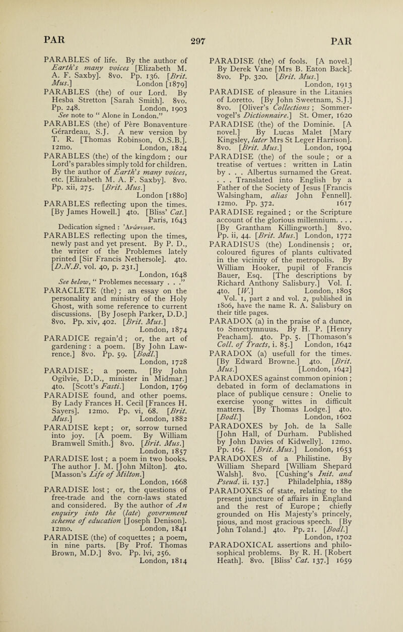 PARABLES of life. By the author of Earth's many voices [Elizabeth M. A. F. Saxby]. 8vo. Pp. 136. \Brit. Musi] London [1879] PARABLES (the) of our Lord. By Hesba Stretton [Sarah Smith]. 8vo. Pp. 248. London, 1903 See note to “ Alone in London.” PARABLES (the) of Pere Bonaventure Gerardeau, S.J. A new version by T. R. [Thomas Robinson, O.S.B.]. i2mo. London, 1824 PARABLES (the) of the kingdom ; our Lord’s parables simply told for children. By the author of Earth's many voices, etc. [Elizabeth M. A. F. Saxby]. 8vo. Pp. xii, 275. {Brit. Mus.\ London [1880] PARABLES reflecting upon the times. [By James Howell.] 4to. [Bliss’ Cat.] Paris, 1643 Dedication signed : ’Avww/j.os. PARABLES reflecting upon the times, newly past and yet present. By P. D., the writer of the Problemes lately printed [Sir Francis Nethersole]. 4to. {D.N.B. vol. 40, p. 231.] London, 1648 See below, “ Problemes necessary . . .” PARACLETE (the) ; an essay on the personality and ministry of the Holy Ghost, with some reference to current discussions. [By Joseph Parker, D.D.] 8vo. Pp. xiv, 402. {Brit. Musi] London, 1874 PARADICE regain’d ; or, the art of gardening : a poem. [By John Law¬ rence.] 8vo. Pp. 59. {Bodli] London, 1728 PARADISE ; a poem. [By John Ogilvie, D.D., minister in Midmar.] 4to. [Scott’s Fasti.] London, 1769 PARADISE found, and other poems. By Lady Frances H. Cecil [Frances H. Sayers]. i2mo. Pp. vi, 68. {Brit. Musi] London, 1882 PARADISE kept ; or, sorrow turned into joy. [A poem. By William Bramwell Smith.] 8vo. {Brit. Musi] London, 1857 PARADISE lost ; a poem in two books. The author J. M. [John Milton]. 4to. [Masson’s Life of Milton.] London, 1668 PARADISE lost ; or, the questions of free-trade and the corn-laws stated and considered. By the author of An enquiry into the {late) government scheme of education [Joseph Denison]. i2mo. London, 1841 PARADISE (the) of coquettes ; a poem, in nine parts. [By Prof. Thomas Brown, M.D.] 8vo. Pp. lvi, 256. London, 1814 PARADISE (the) of fools. [A novel.] By Derek Vane [Mrs B. Eaton Back]. 8vo. Pp. 320. {Brit. Musi] London, 1913 PARADISE of pleasure in the Litanies of Loretto. [By John Sweetnam, S.J.] 8vo. [Oliver’s Collections ; Sommer- vogel’s Dictionnairei] St. Omer, 1620 PARADISE (the) of the Dominie. [A novel.] By Lucas Malet [Mary Kingsley, later Mrs St Leger Harrison]. 8vo. {Brit. Musi] London, 1904 PARADISE (the) of the soule ; or a treatise of vertues : written in Latin by . . . Albertus surnamed the Great. . . . Translated into English by a Father of the Society of Jesus [Francis Walsingham, alias John Fennell]. i2mo. Pp. 372. 1617 PARADISE regained ; or the Scripture account of the glorious millennium. . . . [By Grantham Killingworth.] 8vo. Pp. ii, 44. {Brit. Musi] London, 1772 PARADISUS (the) Londinensis ; or, coloured figures of plants cultivated in the vicinity of the metropolis. By William Hooker, pupil of Francis Bauer, Esq. [The descriptions by Richard Anthony Salisbury.] Vol. I. 4to. {Wi] London, 1805 Vol. I, part 2 and vol. 2, published in 1806, have the name R. A. Salisbury on their title pages. PARADOX (a) in the praise of a dunce, to Smectymnuus. By H. P. [Henry Peacham]. 4to. Pp. 5. [Thomason’s Coll, of Tracts, i. 85.] London, 1642 PARADOX (a) usefull for the times. [By Edward Browne.] 4to. {Brit. Musi] [London, 1642] PARADOXES against common opinion ; debated in form of declamations in place of publique censure : Onelie to exercise yoong wittes in difficult matters. [By Thomas Lodge.] 4to. {Bodli] London, 1602 PARADOXES by Joh. de la Salle [John Hall, of Durham. Published by John Davies of Kidwelly]. i2mo. Pp. 165. {Brit. Musi] London, 1653 PARADOXES of a Philistine. By William Shepard [William Shepard Walsh]. 8vo. [Cushing’s Init. and Pseud, ii. 137.] Philadelphia, 1889 PARADOXES of state, relating to the present juncture of affairs in England and the rest of Europe ; chiefly grounded on His Majesty’s princely, pious, and most gracious speech. [By John Toland.] 4to. Pp. 21. {Bodli] London, 1702 PARADOXICAL assertions and philo¬ sophical problems. By R. H. [Robert Heath]. 8vo. [Bliss’ Cat. 137.] 1659