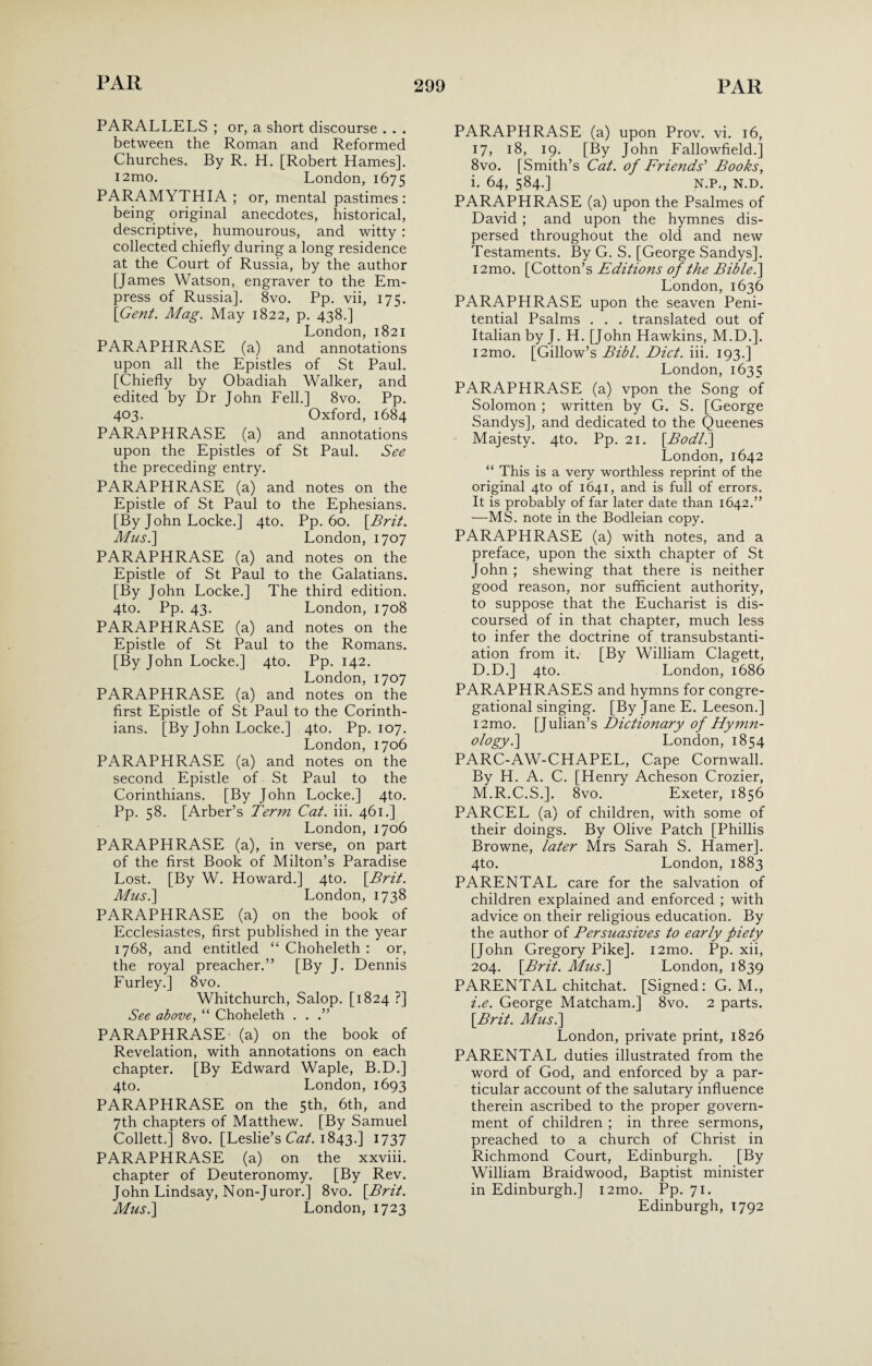 PARALLELS ; or, a short discourse . . . between the Roman and Reformed Churches. By R. H. [Robert Hames]. i2mo. London, 1675 PARAMYTHIA ; or, mental pastimes: being original anecdotes, historical, descriptive, humourous, and witty : collected chiefly during a long residence at the Court of Russia, by the author [James Watson, engraver to the Em¬ press of Russia]. 8vo. Pp. vii, 175. {Gent. Mag. May 1822, p. 438.] London, 1821 PARAPHRASE (a) and annotations upon all the Epistles of St Paul. [Chiefly by Obadiah Walker, and edited by Dr John Fell.] 8vo. Pp. 403. Oxford, 1684 PARAPHRASE (a) and annotations upon the Epistles of St Paul. See the preceding entry. PARAPHRASE (a) and notes on the Epistle of St Paul to the Ephesians. [By John Locke.] 4to. Pp. 60. {Brit. Mus.\ London, 1707 PARAPHRASE (a) and notes on the Epistle of St Paul to the Galatians. [By John Locke.] The third edition. 4to. Pp. 43. London, 1708 PARAPHRASE (a) and notes on the Epistle of St Paul to the Romans. [By John Locke.] 4to. Pp. 142. London, 1707 PARAPHRASE (a) and notes on the first Epistle of St Paul to the Corinth¬ ians. [By John Locke.] 4to. Pp. 107. London, 1706 PARAPHRASE (a) and notes on the second Epistle of St Paul to the Corinthians. [By John Locke.] 4to. Pp. 58. [Arber’s Term Cat. iii. 461.] London, 1706 PARAPHRASE (a), in verse, on part of the first Book of Milton’s Paradise Lost. [By W. Howard.] 4to. {Brit. Mus.\ London, 1738 PARAPHRASE (a) on the book of Ecclesiastes, first published in the year 1768, and entitled “ Choheleth : or, the royal preacher.” [By J. Dennis Furley.] 8vo. Whitchurch, Salop. [1824 ?] See above, “ Choheleth . . .” PARAPHRASE (a) on the book of Revelation, with annotations on each chapter. [By Edward Waple, B.D.] 4to. London, 1693 PARAPHRASE on the 5th, 6th, and 7th chapters of Matthew. [By Samuel Collett.] 8vo. [Leslie’s Cat. 1843.] 1737 PARAPHRASE (a) on the xxviii. chapter of Deuteronomy. [By Rev. John Lindsay, Non-Juror.] 8vo. {Brit. Mus.\ London, 1723 PARAPHRASE (a) upon Prov. vi. 16, 17, 18, 19. [By John Fallowfield.] 8vo. [Smith’s Cat. of Friends’ Books, i. 64, 584.] N.P., N.D. PARAPHRASE (a) upon the Psalmes of David ; and upon the hymnes dis¬ persed throughout the old and new Testaments. By G. S. [George Sandys]. i2mo. [Cotton’s Editions of the Biblei] London, 1636 PARAPHRASE upon the seaven Peni¬ tential Psalms . . . translated out of Italian by J. H. [John Hawkins, M.D.]. i2mo. [Gillow’s Bibl. Diet. iii. 193.] London, 1635 PARAPHRASE (a) vpon the Song of Solomon ; written by G. S. [George Sandys], and dedicated to the Queenes Majesty. 4to. Pp. 21. {Bodl.\ London, 1642 “ This is a very worthless reprint of the original 4to of 1641, and is full of errors. It is probably of far later date than 1642.” —MS. note in the Bodleian copy. PARAPHRASE (a) with notes, and a preface, upon the sixth chapter of St John ; shewing that there is neither good reason, nor sufficient authority, to suppose that the Eucharist is dis¬ coursed of in that chapter, much less to infer the doctrine of transubstanti- ation from it. [By William Clagett, D.D.] 4to. London, 1686 PARAPHRASES and hymns for congre¬ gational singing. [By Jane E. Leeson.] i2mo. [Julian’s Dictionary of Hymn- ology.\ London, 1854 PARC-AW-CHAPEL, Cape Cornwall. By H. A. C. [Henry Acheson Crozier, M.R.C.S.]. 8vo. Exeter, 1856 PARCEL (a) of children, with some of their doings. By Olive Patch [Phillis Browne, later Mrs Sarah S. Hamer]. 4to. London, 1883 PARENTAL care for the salvation of children explained and enforced ; with advice on their religious education. By the author of Bersuasives to early piety [John Gregory Pike]. i2mo. Pp. xii, 204. {Brit. Musi] London, 1839 PARENTAL chitchat. [Signed: G. M., i.e. George Matcham.] 8vo. 2 parts. {Brit. Musi] London, private print, 1826 PARENTAL duties illustrated from the word of God, and enforced by a par¬ ticular account of the salutary influence therein ascribed to the proper govern¬ ment of children ; in three sermons, preached to a church of Christ in Richmond Court, Edinburgh. [By William Braidwood, Baptist minister in Edinburgh.] i2mo. Pp. 71. Edinburgh, 1792