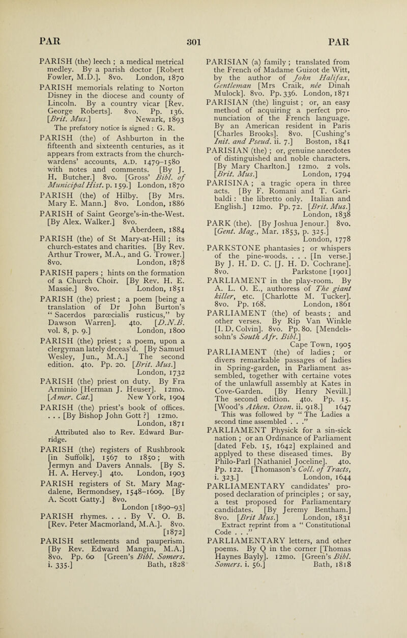 PARISH (the) leech ; a medical metrical medley. By a parish doctor [Robert Fowler, M.D.]. 8vo. London, 1870 PARISH memorials relating to Norton Disney in the diocese and county of Lincoln. By a country vicar [Rev. George Roberts]. 8vo. Pp. 136. \Brit. Mus.\ Newark, 1893 The prefatory notice is signed : G. R. PARISH (the) of Ashburton in the fifteenth and sixteenth centuries, as it appears from extracts from the church¬ wardens’ accounts, A.D. 1479-1580 with notes and comments. [By J. H. Butcher.] 8vo. [Gross’ Bibl. of MimicifalHist. p. 159.] London, 1870 PARISH (the) of Hilby. [By Mrs. Mary E. Mann.] 8vo. London, 1886 PARISH of Saint George’s-in-the-West. [By Alex. Walker.] 8vo. Aberdeen, 1884 PARISH (the) of St Mary-at-Hill ; its church-estates and charities. [By Rev. Arthur Trower, M.A., and G. Trower.] 8vo. London, 1878 PARISH papers ; hints on the formation of a Church Choir. [By Rev. H. E. Massie.] 8vo. London, 1851 PARISH (the) priest ; a poem [being a translation of Dr John Burton’s “ Sacerdos parcecialis rusticus,” by Dawson Warren]. 4to. [D.N.B. vol. 8, p. 9.] London, 1800 PARISH (the) priest ; a poem, upon a clergyman lately deceas’d. [By Samuel Wesley, Jun., M.A.] The second edition. 4to. Pp. 20. [Brit. Mus.] London, 1732 PARISH (the) priest on duty. By Fra Arminio [Herman J. Heuser]. i2mo. [Amer. Cat.] New York, 1904 PARISH (the) priest’s book of offices. . . . [By Bishop John Gott ?] i2mo. London, 1871 Attributed also to Rev. Edward Bur- ridge. PARISH (the) registers of Rushbrook [in Suffolk], 1567 to 1850; with Jermyn and Davers Annals. [By S. H. A. Hervey.] 4to. London, 1903 PARISH registers of St. Mary Mag¬ dalene, Bermondsey, 1548-1609. [By A. Scott Gatty.] 8vo. London [1890-93] PARISH rhymes. . . . By V. O. B. [Rev. Peter Macmorland, M.A.]. 8vo. [1872] PARISH settlements and pauperism. [By Rev. Edward Mangin, M.A.] 8vo. Pp. 60 [Green’s Bibl. Somers. i. 335.] Bath, 1828 PARISIAN (a) family ; translated from the French of Madame Guizot de Witt, by the author of John Halifax, Gentleman [Mrs Craik, nee Dinah Mulock]. 8vo. Pp. 336. London, 1871 PARISIAN (the) linguist ; or, an easy method of acquiring a perfect pro¬ nunciation of the French language. By an American resident in Paris [Charles Brooks]. 8vo. [Cushing’s Init. and Bseud. ii. 7.] Boston, 1841 PARISIAN (the) ; or, genuine anecdotes of distinguished and noble characters. [By Mary Charlton.] l2mo. 2 vols. [.Brit. Mus.] London, 1794 PARISINA ; a tragic opera in three acts. [By F. Romani and T. Gari¬ baldi : the libretto only. Italian and English.] i2mo. Pp. 72. [Brit. Mus.] London, 1838 PARK (the). [By Joshua Jenour.] 8vo. [Gent. Mag., Mar. 1853, p. 325.] London, 1778 PARKSTONE phantasies ; or whispers of the pine-woods. . . . [In verse.] By J. H. D. C. [J. H. D. Cochrane]. 8vo. Parkstone [1901] PARLIAMENT in the play-room. By A. L. O. E., authoress of The giant killer, etc. [Charlotte M. Tucker]. 8vo. Pp. 168. London, 1861 PARLIAMENT (the) of beasts ; and other verses. By Rip Van Winkle [I. D. Colvin]. 8vo. Pp. 80. [Mendels¬ sohn’s South Afr. Bibl.] Cape Town, 1905 PARLIAMENT (the) of ladies; or divers remarkable passages of ladies in Spring-garden, in Parliament as¬ sembled, together with certaine votes of the unlawfull assembly at Kates in Cove-Garden. [By Henry Nevill.] The second edition. 4to. Pp. 15. [Wood’s Athen. Oxon. ii. 918.] 1647 This was followed by “ The Ladies a second time assembled . . .” PARLIAMENT Physick for a sin-sick nation ; or an Ordinance of Parliament [dated Feb. 15, 1642] explained and applyed to these diseased times. By Philo-Parl [Nathaniel Joceline]. 4to. Pp. 122. [Thomason’s Coll, of Tracts, i. 323.] London, 1644 PARLIAMENTARY candidates’ pro¬ posed declaration of principles ; or say, a test proposed for Parliamentary candidates. [By Jeremy Bentham.] 8vo. [Brit Mus.] London, 1831 Extract reprint from a “ Constitutional Code . . .” PARLIAMENTARY letters, and other poems. By Q in the corner [Thomas Haynes Bayly]. i2mo. [Green’s Bibl. Somers, i. 56.] Bath, 1818