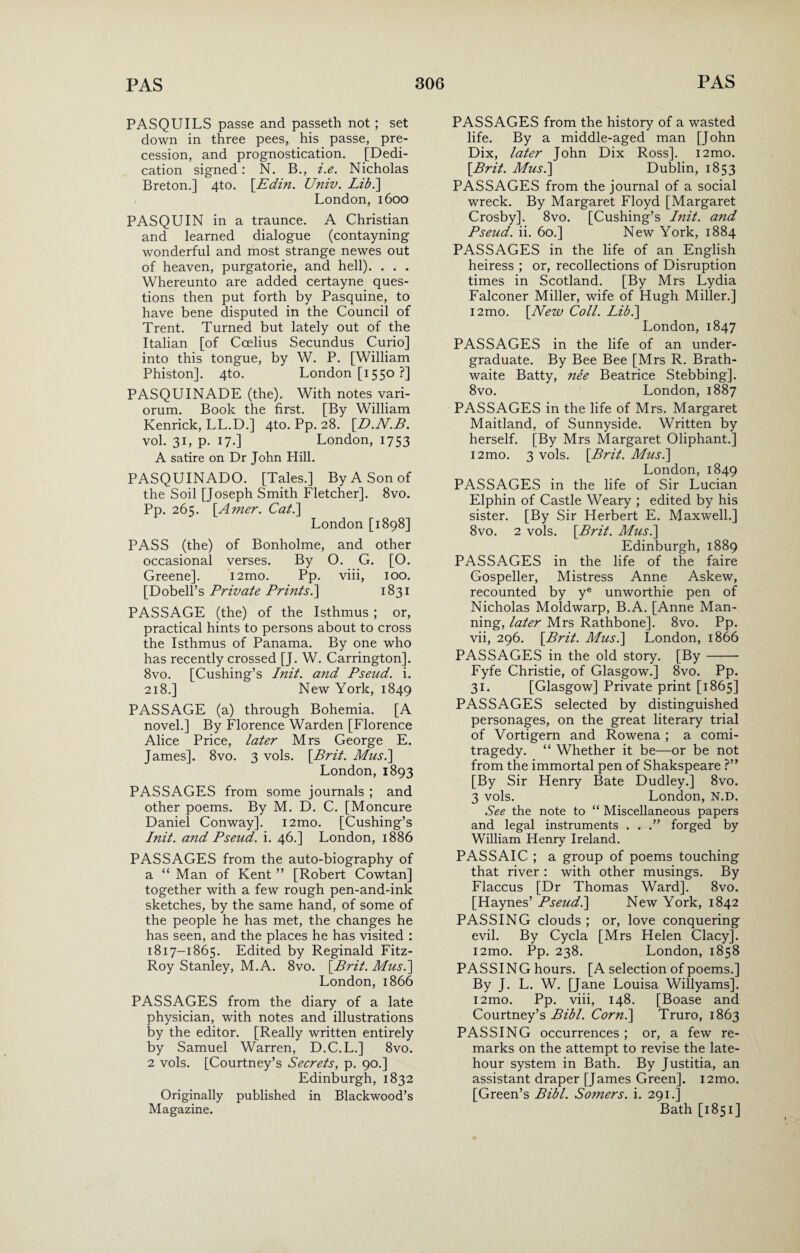 PASQUILS passe and passeth not; set down in three pees, his passe, pre¬ cession, and prognostication. [Dedi¬ cation signed: N. B., i.e. Nicholas Breton.] 4to. [.Edin. Univ. Lib.\ London, 1600 PASQUIN in a traunce. A Christian and learned dialogue (contayning wonderful and most strange newes out of heaven, purgatorie, and hell). . . . Whereunto are added certayne ques¬ tions then put forth by Pasquine, to have bene disputed in the Council of Trent. Turned but lately out of the Italian [of Ccelius Secundus Curio] into this tongue, by W. P. [William Phiston]. 4to. London [1550 ?] PASQUINADE (the). With notes vari¬ orum. Book the first. [By William Kenrick, LL.D.] 4to. Pp. 28. \D.N.B. vol. 31, p. 17.] London, 1753 A satire on Dr John Hill. PASQUINADO. [Tales.] By A Son of the Soil [Joseph Smith Fletcher]. 8vo. Pp. 265. \_Amer. Cat.\ London [1898] PASS (the) of Bonholme, and other occasional verses. By O. G. [O. Greene]. i2mo. Pp. viii, 100. [Dobell’s Private Prints.] 1831 PASSAGE (the) of the Isthmus ; or, practical hints to persons about to cross the Isthmus of Panama. By one who has recently crossed [J. W. Carrington]. 8vo. [Cushing’s Init. and Pseud, i. 218.] New York, 1849 PASSAGE (a) through Bohemia. [A novel.] By Florence Warden [Florence Alice Price, later Mrs George E. James]. 8vo. 3 vols. \Brit. Musi] London, 1893 PASSAGES from some journals ; and other poems. By M. D. C. [Moncure Daniel Conway]. i2mo. [Cushing’s Init. and Pseud, i. 46.] London, 1886 PASSAGES from the auto-biography of a “ Man of Kent ” [Robert Cowtan] together with a few rough pen-and-ink sketches, by the same hand, of some of the people he has met, the changes he has seen, and the places he has visited : 1817-1865. Edited by Reginald Fitz¬ Roy Stanley, M.A. 8vo. [Brit. Mus.] London, 1866 PASSAGES from the diary of a late physician, with notes and illustrations by the editor. [Really written entirely by Samuel Warren, D.C.L.] 8vo. 2 vols. [Courtney’s Secrets, p. 90.] Edinburgh, 1832 Originally published in Blackwood’s Magazine. PASSAGES from the history of a wasted life. By a middle-aged man [John Dix, later John Dix Ross]. i2mo. [Brit. Mus.] Dublin, 1853 PASSAGES from the journal of a social wreck. By Margaret Floyd [Margaret Crosby]. 8vo. [Cushing’s Init. and Pseud, ii. 60.] New York, 1884 PASSAGES in the life of an English heiress ; or, recollections of Disruption times in Scotland. [By Mrs Lydia Falconer Miller, wife of Hugh Miller.] i2mo. [New Coll. Lib.] London, 1847 PASSAGES in the life of an under¬ graduate. By Bee Bee [Mrs R. Brath- waite Batty, nee Beatrice Stebbing]. 8vo. London, 1887 PASSAGES in the life of Mrs. Margaret Maitland, of Sunnyside. Written by herself. [By Mrs Margaret Oliphant.] i2mo. 3 vols. [Brit. Mus.] London, 1849 PASSAGES in the life of Sir Lucian Elphin of Castle Weary ; edited by his sister. [By Sir Herbert E. Maxwell.] 8vo. 2 vols. [Brit. Mus.] Edinburgh, 1889 PASSAGES in the life of the faire Gospeller, Mistress Anne Askew, recounted by ye unworthie pen of Nicholas Moldwarp, B.A. [Anne Man¬ ning, later Mrs Rathbone]. 8vo. Pp. vii, 296. [Brit. Mus.] London, 1866 PASSAGES in the old story. [By-- Fyfe Christie, of Glasgow.] 8vo. Pp. 31. [Glasgow] Private print [1865] PASSAGES selected by distinguished personages, on the great literary trial of Vortigern and Rowena ; a comi- tragedy. “ Whether it be—or be not from the immortal pen of Shakspeare ?” [By Sir Henry Bate Dudley.] 8vo. 3 vols. London, N.D. See the note to “ Miscellaneous papers and legal instruments . . .” forged by William Henry Ireland. PASSAIC ; a group of poems touching that river : with other musings. By Flaccus [Dr Thomas Ward]. 8vo. [Haynes’ Pseud.] New York, 1842 PASSING clouds ; or, love conquering evil. By Cycla [Mrs Helen Clacy]. i2mo. Pp. 238. London, 1858 PASSING hours. [A selection of poems.] By J. L. W. [Jane Louisa Willyams]. i2mo. Pp. viii, 148. [Boase and Courtney’s Bibl. Corn.] Truro, 1863 PASSING occurrences ; or, a few re¬ marks on the attempt to revise the late- hour system in Bath. By Justitia, an assistant draper [James Green], i2mo. [Green’s Bibl. Somers, i. 291.] Bath [1851]