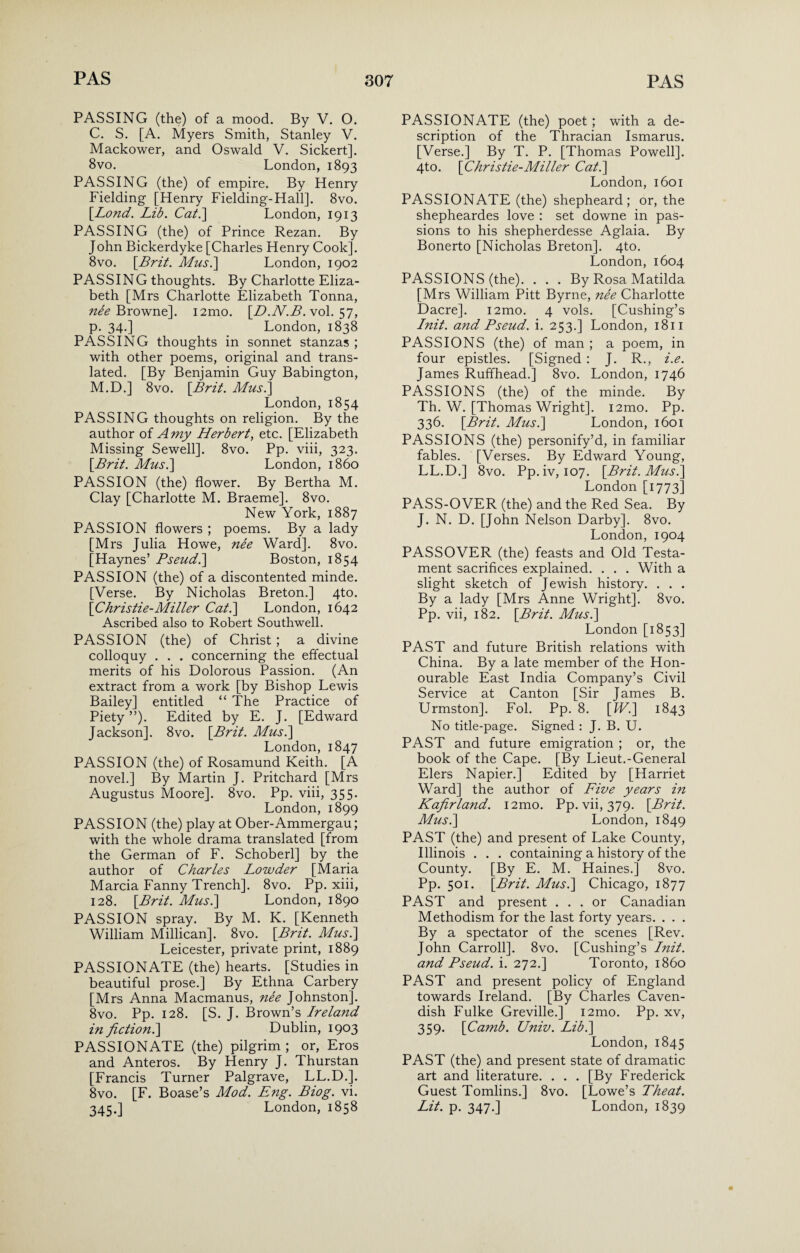 PASSING (the) of a mood. By V. O. C. S. [A. Myers Smith, Stanley V. Mackower, and Oswald V. Sickert]. 8vo. London, 1893 PASSING (the) of empire. By Henry Fielding [Henry Fielding-Hall]. 8vo. [Lond. Lib. Cat.] London, 1913 PASSING (the) of Prince Rezan. By John Bickerdyke [Charles Henry Cook]. 8vo. {Brit. Mus.] London, 1902 PASSING thoughts. By Charlotte Eliza¬ beth [Mrs Charlotte Elizabeth Tonna, Browne]. i2mo. {D.N.B. vol. 57, p. 34.] London, 1838 PASSING thoughts in sonnet stanzas ; with other poems, original and trans¬ lated. [By Benjamin Guy Babington, M.D.] 8vo. {Brit. Mus.\ London, 1854 PASSING thoughts on religion. By the author of A my Herbert, etc. [Elizabeth Missing Sewell]. 8vo. Pp. viii, 323. {Brit. Mus.] London, i860 PASSION (the) flower. By Bertha M. Clay [Charlotte M. Braeme]. 8vo. New York, 1887 PASSION flowers ; poems. By a lady [Mrs Julia Howe, nee Ward]. 8vo. [Haynes’ Bseud.] Boston, 1854 PASSION (the) of a discontented minde. [Verse. By Nicholas Breton.] 4to. {Christie-Miller Cat.] London, 1642 Ascribed also to Robert Southwell. PASSION (the) of Christ ; a divine colloquy . . . concerning the effectual merits of his Dolorous Passion. (An extract from a work [by Bishop Lewis Bailey] entitled “ The Practice of Piety ”). Edited by E. J. [Edward Jackson]. 8vo. {Brit. Mus.] London, 1847 PASSION (the) of Rosamund Keith. [A novel.] By Martin J. Pritchard [Mrs Augustus Moore]. 8vo. Pp. viii, 355. London,1899 PASSION (the) play at Ober-Ammergau; with the whole drama translated [from the German of F. Schoberl] by the author of Charles Lowder [Maria Marcia Fanny Trench]. 8vo. Pp. xiii, 128. {Brit. Mus.] London, 1890 PASSION spray. By M. K. [Kenneth William Millican]. 8vo. {Brit. Mus.] Leicester, private print, 1889 PASSIONATE (the) hearts. [Studies in beautiful prose.] By Ethna Carbery [Mrs Anna Macmanus, nee Johnston]. 8vo. Pp. 128. [S. J. Brown’s Ireland in fiction.] Dublin, 1903 PASSIONATE (the) pilgrim ; or, Eros and Anteros. By Henry J. Thurstan [Francis Turner Palgrave, LL.D.]. 8vo. [F. Boase’s Mod. Eng. Biog. vi. 345.] London, 1858 PASSIONATE (the) poet ; with a de¬ scription of the Thracian Ismarus. [Verse.] By T. P. [Thomas Powell]. 4to. {Christie-Miller Cat.] London, 1601 PASSIONATE (the) shepheard; or, the shepheardes love : set downe in pas¬ sions to his shepherdesse Aglaia. By Bonerto [Nicholas Breton]. 4to. London, 1604 PASSIONS (the). . . . By Rosa Matilda [Mrs William Pitt Byrne, ne'e Charlotte Dacre]. i2mo. 4 vols. [Cushing’s Init. and Bseud. i. 253.] London, 1811 PASSIONS (the) of man; a poem, in four epistles. [Signed : J. R., i.e. James Ruffhead.] 8vo. London, 1746 PASSIONS (the) of the minde. By Th. W. [Thomas Wright]. i2mo. Pp. 336. {Brit. Mus.] London, 1601 PASSIONS (the) personify’d, in familiar fables. [Verses. By Edward Young, LL.D.] 8vo. Pp.iv, 107. {Brit. Mus.] London [1773] PASS-OVER (the) and the Red Sea. By J. N. D. [John Nelson Darby]. 8vo. London, 1904 PASSOVER (the) feasts and Old Testa¬ ment sacrifices explained. . . . With a slight sketch of Jewish history. . . . By a lady [Mrs Anne Wright]. 8vo. Pp. vii, 182. {Brit. Mus.] London [1853] PAST and future British relations with China. By a late member of the Hon¬ ourable East India Company’s Civil Service at Canton [Sir James B. Urmston]. Fol. Pp. 8. {IV.] 1843 No title-page. Signed : J. B. U. PAST and future emigration ; or, the book of the Cape. [By Lieut.-General Elers Napier.] Edited by [Harriet Ward] the author of Five years in Kafirland. i2mo. Pp. vii, 379. {Brit. Mus.] London, 1849 PAST (the) and present of Lake County, Illinois . . . containing a history of the County. [By E. M. Haines.] 8vo. Pp. 501. {Brit. Mus.] Chicago, 1877 PAST and present ... or Canadian Methodism for the last forty years. . . . By a spectator of the scenes [Rev. John Carroll]. 8vo. [Cushing’s Init. and Bseud. i. 272.] Toronto, i860 PAST and present policy of England towards Ireland. [By Charles Caven¬ dish Fulke Greville.] i2mo. Pp. xv, 359. {Camb. Univ. Lib.] London, 1845 PAST (the) and present state of dramatic art and literature. . . . [By Frederick Guest Tomlins.] 8vo. [Lowe’s Theat. Lit. p. 347.] London, 1839