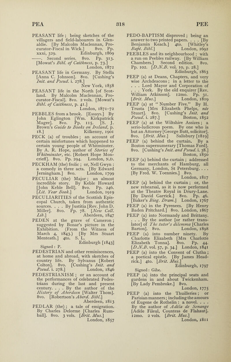 PEASANT life ; being sketches of the villagers and field-labourers in Glen- aldie. [By Malcolm Maclennan, Pro¬ curator-Fiscal in Wick.] 8vo. Pp. xxxi, 329. Edinburgh, 1869 -. Second series. 8vo. Pp. 313. [Mowat’s Bibl. of Caithness, p. 73.] London, 1872 PEASANT life in Germany. By Stella [Anna C. Johnson]. 8vo. [Cushing’s Init. and Pseud, i. 278.] New York, 1858 PEASANT life in the North [of Scot¬ land. By Malcolm Maclennan, Pro¬ curator-Fiscal]. 8vo. 2 vols. [Mowat’s Bibl. of Caithness, p. 41.] London, 1871-72 PEBBLES from a brook. [Essays.] By John Eglington [Wm. Kirkpatrick Magee]. 8vo. Pp. 115. [S. J. Brown’s Guide to Books on Ireland, p. 18.] Kilkenny, 1901 PECK (a) of troubles ; an account of certain misfortunes which happened to certain young people of Whitminster. By A. R. Hope, author of Stories of Whitminster, etc. [Robert Hope Mon- crieff]. 8vo. Pp. 294. London, N.D. PECKHAM (the) frolic ; or, Nell Gwyn : a comedy in three acts. [By Edward Jerningham.] 8vo. London, 1799 PECULIAR (the) Major; an almost incredible story. By Keble Howard [John Keble Bell]. $vo. Pp. 246. \Lit. Year Book.\ London, 1919 PECULIARITIES of the Scottish Epis¬ copal Church, taken from authentic sources. . . . By Justitia [Rev. John D. Miller], 8vo. Pp. 78. [New Coll. Lib.] Aberdeen, 1847 PEDEN at the grave of Cameron ; suggested by Bonar’s picture in the Exhibition. (From the Witness of March 4, 1843.) [By Mrs Stuart Menteath.] 4to. S. L. Edinburgh [1843] Signed : P. PEDESTRIAN and other reminiscences, at home and abroad, with sketches of country life. By Sylvanus [Robert Colton]. 8vo. [Cushing’s Init. and Pseud, i. 278.] London, 1846 PEDESTRIANISM ; or an account of the performances of celebrated Pedes¬ trians during the last and present century. . . . By the author of the History of Aberdeen [Walter Thom]. 8vo. [Robertson’s Aberd. Bibl.] Aberdeen, 1813 PEDLAR (the) ; a tale of emigration. By Charles Delorme [Charles Rum- ball]. 8vo. 3 vols. [.Brit. Mus.\ London, 1857 PEDO-BAPTISM disproved ; being an answer to two printed papers. . . . [By Benjamin Keach.] 4to. [Whitley’s Baft. Bibl.\ London, 1692 PEEBLES and its neighbourhood ; with a run on Peebles railway. [By William Chambers.] Second edition. 8vo. Pp. 102. [D.N.B. vol. 10, p. 28.] Edinburgh, 1863 PEEP (a) at Deans, Chapters, and very wise Archdeacons ; in a letter to the . . . Lord Mayor and Corporation of . . . York. By the old enquirer [Rev. William Atkinson]. i2mo. Pp. 31. [Brit. Mus.] London, 1819 PEEP (a) at “ Number Five.” By H. Trusta [Mrs Elizabeth Phelps, nee Stuart]. 8vo. [Cushing’s Init. and Pseud, i. 287.] Boston, 1852 PEEP (a) at the Wiltshire Assizes ; a serio-ludicrous poem. By one who is but an Attorney [George Butt, solicitor]. 8vo. [Brit. Mus.] Salisbury [1819] PEEP (a) behind the curtain. By a Boston supernumerary [Thomas Ford]. 8vo. [Cushing’s Init. and Pseud, i. 38.] Boston, 1850 PEEP (a) behind the curtain ; addressed to the merchants of Hamburg, all Germany, London, St Petersburg. . . . [By Fred. W. Toennies.] 8vo. London, 1817 PEEP (a) behind the curtain ; or, the new rehearsal, as it is now performed at the Theatre Royal in Drury-Lane. [By David Garrick.] 8vo. Pp. 46. [Baker’s Biog. Dram.] London, 1767 PEEP (a) in the Pyrenees. [By Henry Baden Pritchard.] 8vo. London, 1867 PEEP (a) into Normandy and Brittany. . . . By the author [or rather trans¬ lator] of The tutor's dilemma [Charles Barton]. 8vo. London, 1898 PEEP (a) into number ninety. By Charlotte Elizabeth [Mrs Charlotte Elizabeth Tonna]. 8vo. Pp. 44. [D.N.B. vol. 57, p. 34.] London, 1841 PEEP (a) into the Convent of Clutha ; a poetical epistle. [By James Head¬ rick.] 4to. [Brit. Mus.\ Edinburgh, 1797 Signed: Gibe. PEEP (a) into the principal seats and gardens in and about Twickenham. [By Lady Pembroke.] 8vo. London, 1775 PEEP (a) into the Thuilleries ; or Parisian manners; including the amours of Eugene de Rothelin : a novel. . . . By the author of Adela de Senange [Adele Fileul, Countess de Flahaut]. i2mo. 2 vols. [Brit. Mus.] London, 1811
