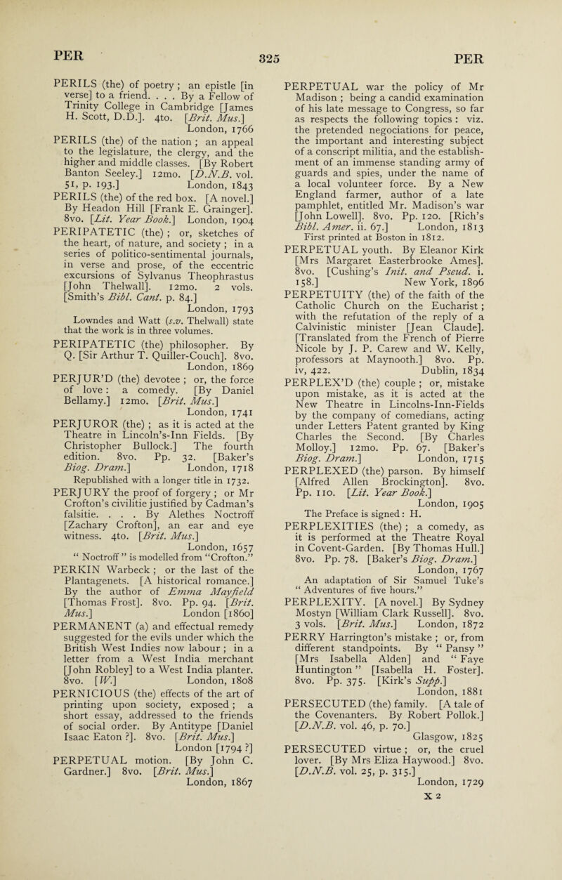 PERILS (the) of poetry ; an epistle [in verse] to a friend. . . . By a Fellow of Trinity College in Cambridge [James H. Scott, D.D.]. 4to. [Brit. Mus.] London, 1766 PERILS (the) of the nation ; an appeal to the legislature, the clergy, and the higher and middle classes. [By Robert Banton Seeley.] i2mo. [D.N.B. vol. 5L P- 193-] London, 1843 PERILS (the) of the red box. [A novel.] By Headon Hill [Frank E. Grainger]. 8vo. [Lit. Year Book.] London, 1904 PERIPATETIC (the) ; or, sketches of the heart, of nature, and society ; in a series of politico-sentimental journals, in verse and prose, of the eccentric excursions of Sylvanus Theophrastus [John Thelwall]. i2mo. 2 vols. [Smith’s Bibl. Cant. p. 84.] London, 1793 Lowndes and Watt (s.v. Thelwall) state that the work is in three volumes. PERIPATETIC (the) philosopher. By Q. [Sir Arthur T. Quiller-Couch], 8vo. London, 1869 PERJUR’D (the) devotee ; or, the force of love : a comedy. [By Daniel Bellamy.] i2mo. [Brit. Mus.] London, 1741 PERJUROR (the) ; as it is acted at the Theatre in Lincoln’s-Inn Fields. [By Christopher Bullock.] The fourth edition. 8vo. Pp. 32. [Baker’s Biog. Dram.\ London, 1718 Republished with a longer title in 1732. PERJURY the proof of forgery ; or Mr Crofton’s civilitie justified by Cadman’s falsitie. ... By Alethes Noctroff [Zachary Crofton], an ear and eye witness. 4to. [Brit. Mus.] London, 1657 “ Noctroff ” is modelled from “Crofton.” PERKIN Warbeck ; or the last of the Plantagenets. [A historical romance.] By the author of Emma Mayfield [Thomas Frost]. 8vo. Pp. 94. [Brit. Mus.] London [i860] PERMANENT (a) and effectual remedy suggested for the evils under which the British West Indies now labour ; in a letter from a West India merchant [John Robley] to a West India planter. 8vo. [W.] London, 1808 PERNICIOUS (the) effects of the art of printing upon society, exposed ; a short essay, addressed to the friends of social order. By Antitype [Daniel Isaac Eaton ?]. 8vo. [Brit. Mus.] London [1794 ?] PERPETUAL motion. [By John C. Gardner.] 8vo. [Brit. Mus.] London, 1867 PERPETUAL war the policy of Mr Madison ; being a candid examination of his late message to Congress, so far as respects the following topics : viz. the pretended negociations for peace, the important and interesting subject of a conscript militia, and the establish¬ ment of an immense standing army of guards and spies, under the name of a local volunteer force. By a New England farmer, author of a late pamphlet, entitled Mr. Madison’s war [John Lowell]. 8vo. Pp. 120. [Rich’s Bibl. Amer. ii. 67.] London, 1813 First printed at Boston in 1812. PERPETUAL youth. By Eleanor Kirk [Mrs Margaret Easterbrooke Ames], 8vo. [Cushing’s Init. and Pseud, i. 158.] New York, 1896 PERPETUITY (the) of the faith of the Catholic Church on the Eucharist ; with the refutation of the reply of a Calvinistic minister [Jean Claude]. [Translated from the French of Pierre Nicole by J. P. Carew and W. Kelly, professors at Maynooth.] 8vo. Pp. iv, 422. Dublin, 1834 PERPLEX’D (the) couple ; or, mistake upon mistake, as it is acted at the New Theatre in Lincolns-Inn-Fields by the company of comedians, acting under Letters Patent granted by King Charles the Second. [By Charles Molloy.] i2mo. Pp. 67. [Baker’s Biog. Dram.] London, 1715 PERPLEXED (the) parson. By himself [Alfred Allen Brockington]. 8vo. Pp. no. [Lit. Year Book.] London, 1905 The Preface is signed : H. PERPLEXITIES (the) ; a comedy, as it is performed at the Theatre Royal in Covent-Garden. [By Thomas Hull.] 8vo. Pp. 78. [Baker’s Biog. Dram.] London, 1767 An adaptation of Sir Samuel Tuke’s “ Adventures of five hours.” PERPLEXITY. [A novel.] By Sydney Mostyn [William Clark Russell]. 8vo. 3 vols. [Brit. Mus.] London, 1872 PERRY Harrington’s mistake ; or, from different standpoints. By “ Pansy ” [Mrs Isabella Alden] and “ Faye Huntington ” [Isabella H. Foster]. 8vo. Pp. 375. [Kirk’s Suftft.] London, 1881 PERSECUTED (the) family. [A tale of the Covenanters. By Robert Pollok.] [D.N.B. vol. 46, p. 70.] Glasgow, 1825 PERSECUTED virtue ; or, the cruel lover. [By Mrs Eliza Haywood.] 8vo. [D.N.B. vol. 25, p. 315.] London, 1729 X 2