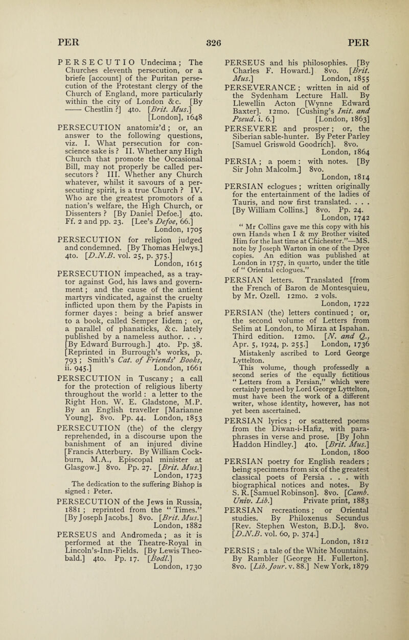 PERSECUTIO Undecima; The Churches eleventh persecution, or a briefe [account] of the Puritan perse¬ cution of the Protestant clergy of the Church of England, more particularly within the city of London &c. [By -Chestlin ?] 4to. [Brit. Mus.] [London], 1648 PERSECUTION anatomiz’d; or, an answer to the following questions, viz. I. What persecution for con¬ science sake is ? II. Whether any High Church that promote the Occasional Bill, may not properly be called per¬ secutors ? III. Whether any Church whatever, whilst it savours of a per¬ secuting spirit, is a true Church ? IV. Who are the greatest promotors of a nation’s welfare, the High Church, or Dissenters ? [By Daniel Defoe.] 4to. Ff. 2 and pp. 23. [Lee’s Defoe, 66.] London, 1705 PERSECUTION for religion judged and condemned. [By Thomas Helwys.] 4to. [D.N.B. vol. 25, p. 375.] London, 1615 PERSECUTION impeached, as a tray- tor against God, his laws and govern¬ ment ; and the cause of the antient martyrs vindicated, against the cruelty inflicted upon them by the Papists in former dayes : being a brief answer to a book, called Semper Iidem ; or, a parallel of phanaticks, &c. lately published by a nameless author. . . . [By Edward Burrough.] 4to. Pp. 38. [Reprinted in Burrough’s works, p. 793 ; Smith’s Cat. of Friends' Books, ii. 945.] London, 1661 PERSECUTION in Tuscany; a call for the protection of religious liberty throughout the world : a letter to the Right Hon. W. E. Gladstone, M.P. By an English traveller [Marianne Young]. 8vo. Pp. 44. London, 1853 PERSECUTION (the) of the clergy reprehended, in a discourse upon the banishment of an injured divine [Francis Atterbury. By William Cock- burn, M.A., Episcopal minister at Glasgow.] 8vo. Pp. 27. [Brit. Mus.\ London, 1723 The dedication to the suffering Bishop is signed : Peter. PERSECUTION of the Jews in Russia, 1881 ; reprinted from the “ Times.” [By Joseph Jacobs.] 8vo. [Brit. Mus.] London, 1882 PERSEUS and Andromeda; as it is performed at the Theatre-Royal in Lincoln’s-Inn-Fields. [By Lewis Theo¬ bald.] 4to. Pp. 17. [Bod/.] London, 1730 PERSEUS and his philosophies. [By Charles F. Howard.] 8vo. [Brit. Mus.] London, 1855 PERSEVERANCE ; written in aid of the Sydenham Lecture Hall. By Llewellin Acton [Wynne Edward Baxter]. i2mo. [Cushing’s Init. and Pseud, i. 6.] [London, 1863] PERSEVERE and prosper; or, the Siberian sable-hunter. By Peter Parley [Samuel Griswold Goodrich]. 8vo. London, 1864 PERSIA ; a poem: with notes. [By Sir John Malcolm.] 8vo. London, 1814 PERSIAN eclogues ; written originally for the entertainment of the ladies of Tauris, and now first translated. . . . [By William Collins.] 8vo. Pp. 24. London, 1742 “ Mr Collins gave me this copy with his own Hands when I & my Brother visited Him for the last time at Chichester.”—MS. note by Joseph Warton in one of the Dyce copies. An edition was published at London in 1757, in quarto, under the title of “ Oriental eclogues.” PERSIAN letters. Translated [from the French of Baron de Montesquieu, by Mr. Ozell. i2mo. 2 vols. London, 1722 PERSIAN (the) letters continued ; or, the second volume of Letters from Selim at London, to Mirza at Ispahan. Third edition. i2mo. [N. and Q.. Apr. 5, 1924, p. 255.] London, 1736 Mistakenly ascribed to Lord George Lyttelton. This volume, though professedly a second series of the equally fictitious “ Letters from a Persian,” which were certainly penned by Lord George Lyttelton, must have been the work of a different writer, whose identity, however, has not yet been ascertained. PERSIAN lyrics ; or scattered poems from the Diwan-i-Hafiz, with para¬ phrases in verse and prose. [By John Haddon Hindley.] 4to. [Brit. Mus.] London, 1800 PERSIAN poetry for English readers ; being specimens from six of the greatest classical poets of Persia . . . with biographical notices and notes. By S. R. [Samuel Robinson]. 8vo. [Camb. Univ. Lib.] Private print, 1883 PERSIAN recreations; or Oriental studies. By Philoxenus Secundus [Rev. Stephen Weston, B.D.]. 8vo. [D.N.B. vol. 60, p. 374.] London, 1812 PERSIS ; a tale of the White Mountains. By Rambler [George H. Fullerton]. 8vo. [Lib. Jour. v. 88.] New York, 1879