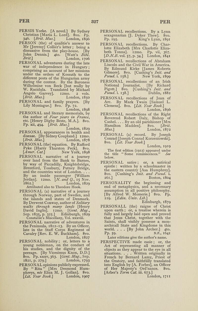 PERSIS Yorke. [A novel.] By Sydney Christian [Maria L. Lord]. 8vo. Pp. 346. [Brit. Mus.] London, 1896 PERSON (the) of qualitie’s answer to Mr [Jeremy] Collier’s letter; being a dissuasive from the play-house. [By John Dennis.] 4to. [Watt’s Bibl. Britt] London, 1706 PERSONAL adventures during the late war of independence in Hungary ; comprising an account of her missions under the orders of Kossuth to the different posts of the Hungarian army during the contest. By the Baroness Wilhelmine von Beck [but really by W. Racidula. Translated by Michael Angelo Garvey]. i2mo. 2 vols. [Brit. Mus.] London, 1850 PERSONAL and family prayers. [By Lily Montague.] 8vo. Pp. 72. London, 1898 PERSONAL and literary memorials, by the author of Four years in France, etc. [Henry Digby Beste, M.A.]. 8vo. Pp. xii, 494. [Brit. Mus.] London, 1829 PERSONAL appearances in health and disease. [By Sidney Coupland.] i2mo. [Brit. Must] London, 1878 PERSONAL (the) equation. By Rufford Pyke [Harry Thurston Peck]. 8vo. [Amer. Cat.] New York, 1898 PERSONAL narrative of a journey over land from the Bank to Barnes, by way of Piccadilly, Knightsbridge, Brentford, Tossbury, Putney Bridge, and the countries west of London. . . . By an inside passenger [William Jerdan]. i2mo. [At. and Q., 15 Nov. 1862.] London, 1829 Attributed also to Theodore Hook. PERSONAL (a) narrative of a journey through Norway, part of Sweden, and the islands and states of Denmark. By Derwent Conway, author of Solitary walks through many lands [Henry David Inglis]. i2mo. [Gent. Mag., Sep. 1835, p. 325.] Edinburgh, 1829 Constable’s Miscellany, Vol, xxxviii. PERSONAL narrative of adventures in the Peninsula, 1812-13. By an Officer, late in the Staff Corps Regiment of Cavalry [Rev. E. W. Buckham]. 8vo. London, 1827 PERSONAL nobility ; or, letters to a young nobleman, on the conduct of his studies, and the dignity of the peerage. [By Vicesimus Knox, D.D.] 8vo. Pp. xxxv, 363. [Gent. Mag., Sep. 1821, p. 279.] London, 1793 PERSONAL opinions publicly expressed. By “ Rita ” [Mrs Desmond Hum¬ phreys, nee Eliza M. J. Gollan]. 8vo. [Lit. Year Book.] London, 1907 PERSONAL recollections. By a Lynn sexagenarian [J. Dyker Thew]. 8vo. Pp. 195. King’s Lynn, 1891 PERSONAL recollections. By Char¬ lotte Elizabeth [Mrs Charlotte Eliza¬ beth Tonna]. i2mo. Pp. vii, 367. [D.N.B. vol. 57, p. 34.] London, 1841 PERSONAL recollections of Abraham Lincoln and the Civil War in America. By Edmund Kirke [James Roberts Gilmore]. 8vo. [Cushing’s Init. and Pseud, i. 158.] New York, 1899 PERSONAL recollections of an Irish National Journalist. [By Richard Pigott.] 8vo. [Cushing’s Init. and Pseud, i. 138.] Dublin, 1882 PERSONAL recollections of Joan of Arc. By Mark Twain [Samuel L. Clemens]. 8vo. [Lit. Year Book.] London, 1896 PERSONAL recollections of the Right Reverend Robert Daly, Bishop of Cashel. . . . By an old parishioner [Mrs Hamilton Madden]. 8vo. [Brit. Must] London, 1872 PERSONAL (a) record. By Joseph Conrad [Joseph Conrad Korzeniowski]. 8vo. [Lit. Year Book.] London, 1919 The first edition (1912) appeared under the title “ Some reminiscences.” See below. PERSONAL satire ; or, a satirical epistle : written by a schoolmaster in the eastern country [Asa Humphrey]. 8vo. [Cushing’s Init. and Pseud, i. 261.] Boston, 1804 PERSONALITY the beginning and end of metaphysics, and a necessary assumption in all positive philosophy. [By Alfred W. Momerie.] 8vo. Pp. 119. [Edin. Univ. Lib.] Edinburgh, 1879 PERSONALL (the) raigne of Christ upon earth ; or, a treatise wherein is fully and largely laid open and proved that Jesus Christ, together with the Saints, shall visibly possesse a mon- archicall State and Kingdome in this world. . . . [By John Archer.] 4to. Pp. 59. N.P., 1641 Later editions give the author’s name. PERSPECTIVE made easie; or, the Art of representing all manner of objects as they appear to the eye in all situations. . . . Written originally in French by Bernard Lamy, Priest of the Oratory, and faithfully translated into English by [A. Forbes], an Officer of Her Majesty’s Ord’nance. 8vo. [Arber’s Term Cat. iii. 673.] London, 1711