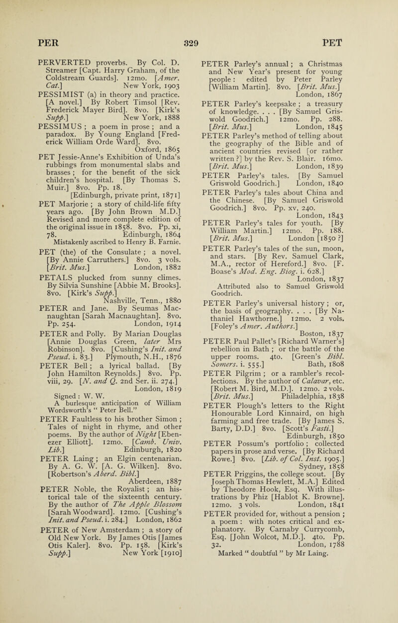 PERVERTED proverbs. By Col. D. Streamer [Capt. Harry Graham, of the Coldstream Guards]. i2mo. [Amer. Cat.\ New York, 1903 PESSIMIST (a) in theory and practice. [A novel.] By Robert Timsol [Rev. Frederick Mayer Bird]. 8vo. [Kirk’s Supph] New York, 1888 PESSIMUS ; a poem in prose ; and a paradox. By Young England [Fred¬ erick William Orde Ward]. 8vo. Oxford, 1865 PET Jessie-Anne’s Exhibition of Unda’s rubbings from monumental slabs and brasses ; for the benefit of the sick children’s hospital. [By Thomas S. Muir.] 8vo. Pp. 18. [Edinburgh, private print, 1871] PET Marjorie ; a story of child-life fifty years ago. [By John Brown M.D.] Revised and more complete edition of the original issue in 1858. 8vo. Pp. xi, 78. Edinburgh, 1864 Mistakenly ascribed to Henry B. Farnie. PET (the) of the Consulate ; a novel. [By Annie Carruthers.] 8vo. 3 vols. [Brit. Mus.] London, 1882 PETALS plucked from sunny climes. By Silvia Sunshine [Abbie M. Brooks]. 8vo. [Kirk’s Suppl] Nashville, Tenn., 1880 PETER and Jane. By Seumas Mac- naughtan [Sarah Macnaughtan], 8vo. Pp. 254. London, 1914 PETER and Polly. By Marian Douglas [Annie Douglas Green, later Mrs Robinson]. 8vo. [Cushing’s Init. and Pseud, i. 83.] Plymouth, N.H., 1876 PETER Bell ; a lyrical ballad. [By John Hamilton Reynolds.] 8vo. Pp. viii, 29. [N. and Q. 2nd Ser. ii. 274.] London, 1819 Signed : W. W. A burlesque anticipation of William Wordsworth’s “ Peter Bell.” PETER Faultless to his brother Simon ; Tales of night in rhyme, and other poems. By the author of Night [Eben- ezer Elliott]. i2mo. [Camb. Univ. Lib.\ Edinburgh, 1820 PETER Laing ; an Elgin centenarian. By A. G. W. [A. G. Wilken]. 8vo. [Robertson’s Aberd. Bibl.\ Aberdeen, 1887 PETER Noble, the Royalist ; an his¬ torical tale of the sixteenth century. By the author of The Apple Blossom [Sarah Woodward]. i2mo. [Cushing’s Init. and Pseud, i. 284.] London, 1862 PETER of New Amsterdam ; a story of Old New York. By James Otis [James Otis Kaler]. 8vo. Pp. 158. [Kirk’s Supp.] New York [1910] PETER Parley’s annual ; a Christmas and New Year’s present for young people : edited by Peter Parley [William Martin]. 8vo. [Brit. Mus.] London, 1867 PETER Parley’s keepsake ; a treasury of knowledge. . . . [By Samuel Gris¬ wold Goodrich.] i2mo. Pp. 288. [Brit. Mus.\ London, 1845 PETER Parley’s method of telling about the geography of the Bible and of ancient countries revised [or rather written ?] by the Rev. S. Blair. i6mo. [Brit. Mus.] London, 1839 PETER Parley’s tales. [By Samuel Griswold Goodrich.] London, 1840 PETER Parley’s tales about China and the Chinese. [By Samuel Griswold Goodrich.] 8vo. Pp. xv, 240. London, 1843 PETER Parley’s tales for youth. [By William Martin.] i2mo. Pp. 188. [Brit. Mus.] London [1850 ?] PETER Parley’s tales of the sun, moon, and stars. [By Rev. Samuel Clark, M.A., rector of Hereford.] 8vo. [F. Boase’s Mod. Eng. Biog. i. 628.] London, 1837 Attributed also to Samuel Griswold Goodrich. PETER Parley’s universal history ; or, the basis of geography. . . . [By Na¬ thaniel Hawthorne.] i2mo. 2 vols. [Foley’s Amer. Authors.] Boston, 1837 PETER Paul Pallet’s [Richard Warner’s] rebellion in Bath ; or the battle of the upper rooms. 4to. [Green’s Bibl. Somers, i. 555.] Bath, 1808 PETER Pilgrim ; or a rambler’s recol¬ lections. By the author of Calavar, etc. [Robert M. Bird, M.D.]. i2mo. 2 vols. [Brit. Mus.] Philadelphia, 1838 PETER Plough’s letters to the Right Honourable Lord Kinnaird, on high farming and free trade. [By James S. Barty, D.D.] 8vo. [Scott’s Fasti.] Edinburgh, 1850 PETER Possum’s portfolio ; collected papers in prose and verse. [By Richard Rowe.] 8vo. [Lib. of Col. Inst. 1905.] Sydney, 1858 PETER Priggins, the college scout. [By Joseph Thomas Hewlett, M.A.] Edited by Theodore Hook, Esq. With illus¬ trations by Phiz [Hablot K. Browne]. i2mo. 3 vols. London, 1841 PETER provided for, without a pension ; a poem : with notes critical and ex¬ planatory. By Carnaby Currycomb, Esq. [John Wolcot, M.D.]. 4to. Pp. 32. London, 1788 Marked “ doubtful ” by Mr Laing.