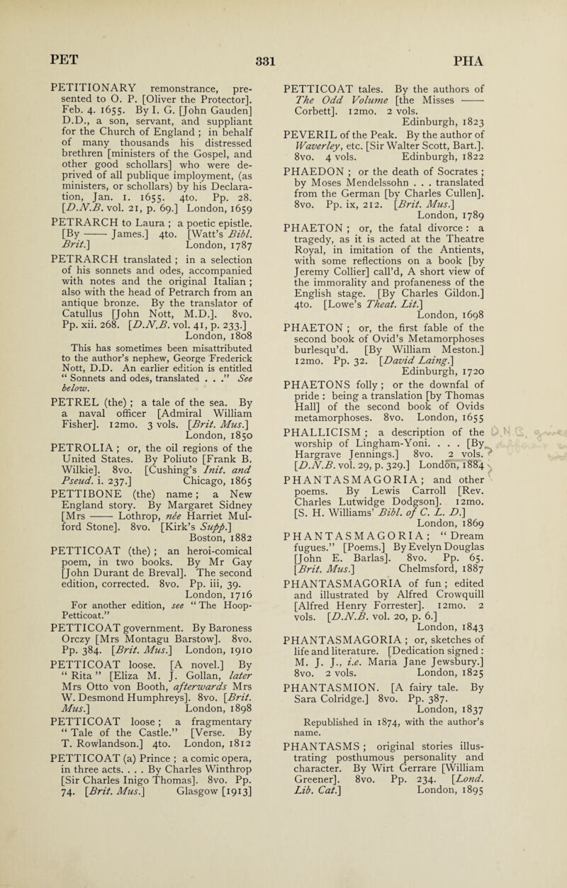 PETITIONARY remonstrance, pre¬ sented to O. P. [Oliver the Protector]. Feb. 4. 1655. By I. G. [John Gauden] D.D., a son, servant, and suppliant for the Church of England ; in behalf of many thousands his distressed brethren [ministers of the Gospel, and other good schollars] who were de¬ prived of all publique imployment, (as ministers, or schollars) by his Declara¬ tion, Jan. 1. 1655. 4to. Pp. 28. [D.N.B. vol. 21, p. 69.] London, 1659 PETRARCH to Laura ; a poetic epistle. [By- James.] 4to. [Watt’s Bibl. Brit.\ London, 1787 PETRARCH translated ; in a selection of his sonnets and odes, accompanied with notes and the original Italian ; also with the head of Petrarch from an antique bronze. By the translator of Catullus [John Nott, M.D.]. 8vo. Pp. xii. 268. [D.N.B. vol. 41, p. 233.] London, 1808 This has sometimes been misattributed to the author’s nephew, George Frederick Nott, D.D. An earlier edition is entitled “ Sonnets and odes, translated . . See below. PETREL (the) ; a tale of the sea. By a naval officer [Admiral William Fisher]. 12mo. 3 vols. [Brit. Mus.] London, 1850 PETROLIA ; or, the oil regions of the United States. By Poliuto [Frank B. Wilkie]. 8vo. [Cushing’s Init. and Pseud, i. 237.] Chicago, 1865 PETTIBONE (the) name; a New England story. By Margaret Sidney [Mrs - Lothrop, nee Harriet Mul- ford Stone]. 8vo. [Kirk’s Suff.] Boston, 1882 PETTICOAT (the) ; an heroi-comical poem, in two books. By Mr Gay [John Durant de Breval]. The second edition, corrected. 8vo. Pp. iii, 39. London, 1716 For another edition, see “ The Hoop- Petticoat.” PETTICOAT government. By Baroness Orczy [Mrs Montagu Barstow]. 8vo. Pp. 384. [Brit. Mus.] London, 1910 PETTICOAT loose. [A novel.] By “ Rita ” [Eliza M. J. Gollan, later Mrs Otto von Booth, afterwards Mrs W. Desmond Humphreys]. 8vo. [Brit. Mus.\ London, 1898 PETTICOAT loose ; a fragmentary “ Tale of the Castle.” [Verse. By T. Rowlandson.] 4to. London, 1812 PETTICOAT (a) Prince ; a comic opera, in three acts. . . . By Charles Winthrop [Sir Charles Inigo Thomas]. 8vo. Pp. 74. [Brit. Mus.] Glasgow [1913] PETTICOAT tales. By the authors of The Odd Volume [the Misses - Corbett]. i2mo. 2 vols. Edinburgh, 1823 PEVERIL of the Peak. By the author of Waver ley, etc. [Sir Walter Scott, Bart.]. 8vo. 4 vols. Edinburgh, 1822 PHAEDON ; or the death of Socrates ; by Moses Mendelssohn . . . translated from the German [by Charles Cullen]. 8vo. Pp. ix, 212. [Brit. Mus.] London, 1789 PHAETON ; or, the fatal divorce : a tragedy, as it is acted at the Theatre Royal, in imitation of the Antients, with some reflections on a book [by Jeremy Collier] call’d, A short view of the immorality and profaneness of the English stage. [By Charles Gildon.] 4to. [Lowe’s Theat. Lit.] London, 1698 PHAETON ; or, the first fable of the second book of Ovid’s Metamorphoses burlesqu’d. [By William Meston.] i2mo. Pp. 32. [David Laing.] Edinburgh, 1720 PHAETONS folly; or the downfal of pride : being a translation [by Thomas Hall] of the second book of Ovids metamorphoses. 8vo. London, 1655 PHALLICISM ; a description of the worship of Lingham-Yoni. . . . [By Hargrave Jennings.] 8vo. 2 vols. [D.N.B. vol. 29, p. 329.] London, 1884 PHANTASMAGORIA ; and other poems. By Lewis Carroll [Rev. Charles Lutwidge Dodgson]. i2mo. [S. H. Williams’ Bibl. of C. L. D.] London, 1869 PHANTASMAGORIA; “Dream fugues.” [Poems.] By Evelyn Douglas [John E. Barlas]. 8vo. Pp. 65. [Brit. Mus.] Chelmsford, 1887 PHANTASMAGORIA of fun ; edited and illustrated by Alfred Crowquill [Alfred Henry Forrester]. i2mo. 2 vols. [D.N.B. vol. 20, p. 6.] London, 1843 PHANTASMAGORIA ; or, sketches of life and literature. [Dedication signed : M. J. J., i.e. Maria Jane Jewsbury.] 8vo. 2 vols. London, 1825 PHANTASMION. [A fairy tale. By Sara Colridge.] 8vo. Pp. 387. London, 1837 Republished in 1874, with the author’s name. PHANTASMS ; original stories illus¬ trating posthumous personality and character. By Wirt Gerrare [William Greener], 8vo. Pp. 234. [Lond. Lib. Cat.] London, 1895