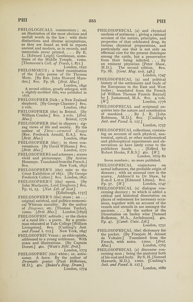 PHILOLOGICALL commentary ; or, an illustration of the most obvious and usefull words in the law : with their distinctions and diverse acceptations, as they are found as well in reports ancient and modern, as in records, and memorials never printed. ... By E. L. [Edward Leigh] Gentleman, some¬ times of the Middle Temple. i2mo. [Thomason’s Coll, of Tracts, i. 871.] London, 1652 PHILOMORUS ; a brief examination of the Latin poems of Sir Thomas More. [By Rev. John Howard Mars- den.] 8vo. Pp. 78. [Brit. Mus.\ London, 1842 A second edition, greatly enlarged, with a slightly modified title, was published in 1878. PHILOSOPHER Dick; a New Zealand shepherd. [By George Chamier.] 8vo. 2 vols. London, 1891 PHILOSOPHER (the) in Bristol. [By William Combe.] 8vo. 2 vols. [Brit. Mus.\ Bristol, 1776 PHILOSOPHER (the) in slippers ; zig¬ zag views of life and society. By the author of Three - cornered Essays [Rev. Frederick Arnold, B.A.]. 8vo. [Brit. Mus.] London, 1890 PHILOSOPHER (the) ; in three con¬ versations. [By David Williams.] 8vo. [Brit. Mus.] London, 1771 PHILOSOPHERS and actresses ; scenes vivid and picturesque. [By Arsene Houssaye. Translated from the French.] 8vo. New York, 1852 PHILOSOPHER’S (the) mite to the Great Exhibition of 1851. [By George Frederick Collier.] 8vo. London, 1851 PHILOSOPHER’S (the) opera. [By John Maclaurin, Lord Dreghorn.] 8vo. Pp. vi, 23. [Nat. Lib. of Scot.] [Edinburgh, 1757] PHILOSOPHER’S (the) stone ; an . . . original satirical, and politico-economi¬ cal Whitsun morality. By the author of Diogenes, etc. [Thomas Taylor]. i2mo. [Brit. Mus.] London [1850] PHILOSOPHIC solitude ; or the choice of a rural life : a poem. By a gentle¬ man educated at Yale College [William Livingston], 8vo. [Cushing’s Init. and Bseud. i. 112.] New York, 1847 PHILOSOPHIC Venus ; an ethic epistle, addressed to a young nobleman. With notes and illustrations. [By Captain Dorset.] 4to. [Watt’s Bibl. Brit.] London, 1775 PHILOSOPHIC (the) whim; or, astro¬ nomy. A farce. By the author of Dramatic genius [Paul Hiffernan, M. D.]. 4to. [Baker’s Biog. Dr ami] PHILOSOPHICAL (a) and chymical analysis of antimony ; giving a rational account of the nature, principles, and properties of that celebrated drug, its various chymical preparations, and particularly one that is not only an effectual cure for the present distemper among the cattle, but a preservative from their being infected. . . . By an eminent physician [Peter Shaw, M.D.]. The second edition. 8vo. Pp. 88. [Gent. Mag. xvii. 348.] London, 1747 PHILOSOPHICAL (a) and political history of the settlements and trade of the Europeans in the East and West Indies ; translated from the French [of William Thomas Francis Raynal] by J. Justamond, M.A. 8vo. 4 vols. [W.] London, 1776 PHILOSOPHICAL and scriptural en¬ quiries into the nature and constitution of mankind. ... By J. R. [John Robinson, M.D.]. 8vo. [Cushing’s Init. and Bseud. ii. 127.] London, 1757 PHILOSOPHICAL collections, contain¬ ing an account of such physical, ana¬ tomical, optical, or other mathematical and philosophical experiments and ob¬ servations as have lately come to the publishers hands. . . . [Edited by Robert Hooke, F.R.S.] 4to. [W.] London, 1679-82 Seven numbers ; no more published. PHILOSOPHICAL conjectures on aereal influences, the probable origin of diseases ; with an unusual cure in the scurvy. Address’d to Dr Shaw, by E-m-d L-tt-n [Edmund Litton]. 8vo. Pp. 57. [IV.] London, 1747 PHILOSOPHICAL (a) dialogue con¬ cerning decency ; to which is added a critical and historical dissertation on places of retirement for necessary occa¬ sions, together with an account of the vessels and utensils in use amongst the ancients. . . . By the author of the Dissertation on barley wine [Samuel Rolleston, M.A., Archdeacon]. 4to. Pp. 47. [Camb. Univ. Lib.] London, 1751 PHILOSOPHICAL (the) dictionary for the pocket. [By Franqois M. Arouet de Voltaire.] Translated from the French, with notes. i2mo. [Brit. Mus.] London, 1765 PHILOSOPHICAL (a) discourse con¬ cerning man ; being the anatomy both of his soul and body. By S. H. [Samuel Haworth, M.D.]. i2mo. [Cushing’s Init. and Pseud, ii. 127.]