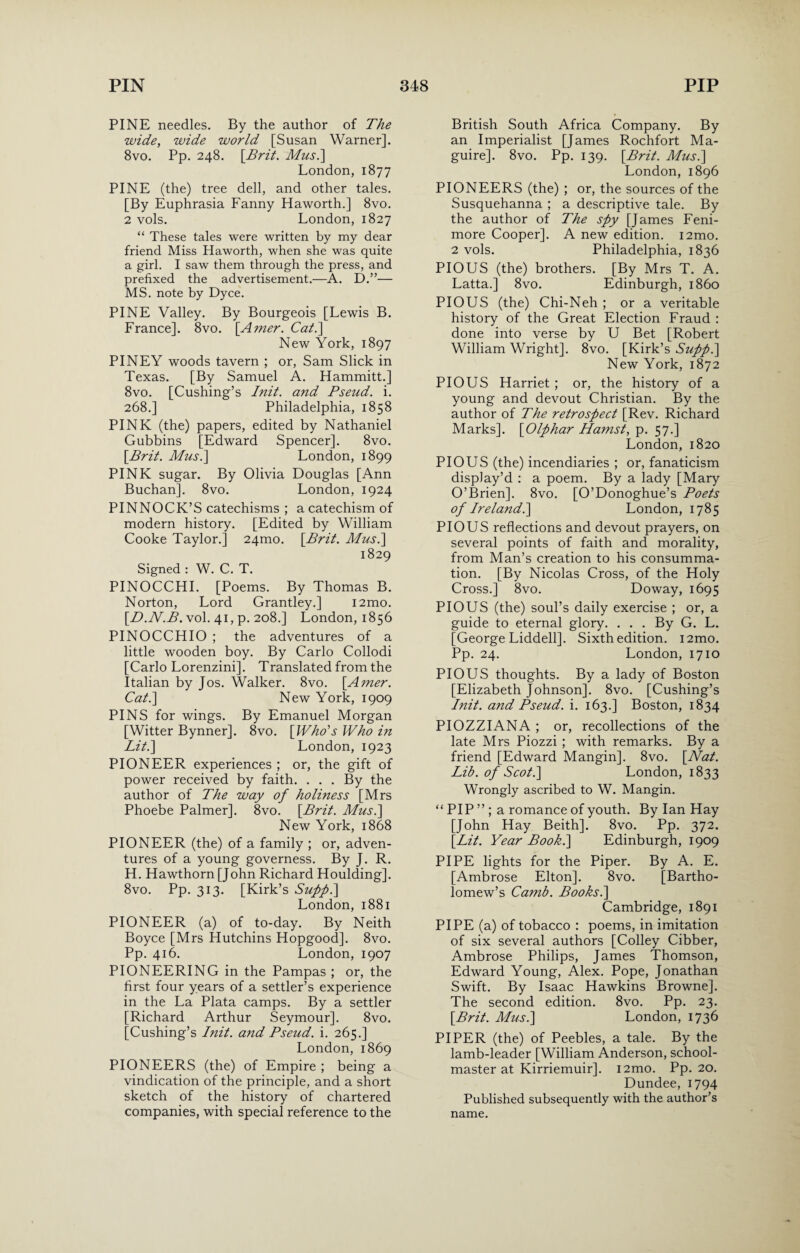 PINE needles. By the author of The wide, wide world [Susan Warner]. 8vo. Pp. 248. [Brit. Mus.\ London, 1877 PINE (the) tree dell, and other tales. [By Euphrasia Fanny Haworth.] 8vo. 2 vols. London, 1827 “ These tales were written by my dear friend Miss Haworth, when she was quite a girl. I saw them through the press, and prefixed the advertisement.—A. D.”— MS. note by Dyce. PINE Valley. By Bourgeois [Lewis B. France]. 8vo. \Amer. Cal.\ New York, 1897 PINEY woods tavern ; or, Sam Slick in Texas. [By Samuel A. Hammitt.] 8vo. [Cushing’s Init. and Pseud, i. 268.] Philadelphia, 1858 PINK (the) papers, edited by Nathaniel Gubbins [Edward Spencer]. 8vo. [Brit. Mus.] London, 1899 PINK sugar. By Olivia Douglas [Ann Buchan]. 8vo. London, 1924 PINNOCK’S catechisms ; a catechism of modern history. [Edited by William Cooke Taylor.] 24010. [Brit. Mus.] 1829 Signed : W. C. T. PINOCCHI. [Poems. By Thomas B. Norton, Lord Grantley.] i2mo. [D.N.B. vol. 41, p. 208.] London, 1856 PINOCCHIO ; the adventures of a little wooden boy. By Carlo Collodi [Carlo Lorenzini]. Translated from the Italian by Jos. Walker. 8vo. [Amer. Cat.] New York, 1909 PINS for wings. By Emanuel Morgan [Witter Bynner]. 8vo. [Who’s Who in Lit.] London, 1923 PIONEER experiences ; or, the gift of power received by faith. . . . By the author of The way of holiness [Mrs Phoebe Palmer]. 8vo. [Brit. Mus.] New York, 1868 PIONEER (the) of a family ; or, adven¬ tures of a young governess. By J. R. H. Hawthorn [John Richard Houlding]. 8vo. Pp. 313. [Kirk’s Supp.] London, 1881 PIONEER (a) of to-day. By Neith Boyce [Mrs Hutchins Hopgood]. 8vo. Pp. 416. London, 1907 PIONEERING in the Pampas ; or, the first four years of a settler’s experience in the La Plata camps. By a settler [Richard Arthur Seymour]. 8vo. [Cushing’s Init. and Pseud, i. 265.] London, 1869 PIONEERS (the) of Empire ; being a vindication of the principle, and a short sketch of the history of chartered companies, with special reference to the British South Africa Company. By an Imperialist [James Rochfort Ma¬ guire]. 8vo. Pp. 139. [Brit. Mus.] London, 1896 PIONEERS (the) ; or, the sources of the Susquehanna ; a descriptive tale. By the author of The spy [James Feni- more Cooper]. A new edition. i2mo. 2 vols. Philadelphia, 1836 PIOUS (the) brothers. [By Mrs T. A. Latta.] 8vo. Edinburgh, i860 PIOUS (the) Chi-Neh ; or a veritable history of the Great Election Fraud : done into verse by U Bet [Robert William Wright]. 8vo. [Kirk’s Supp.] New York, 1872 PIOUS Harriet; or, the history of a young and devout Christian. By the author of The retrospect [Rev. Richard Marks]. [Olphar Hamst, p. 57.] London, 1820 PIOUS (the) incendiaries ; or, fanaticism display’d : a poem. By a lady [Mary O’Brien]. 8vo. [O’Donoghue’s Poets of Ireland.] London, 1785 PIOUS reflections and devout prayers, on several points of faith and morality, from Man’s creation to his consumma¬ tion. [By Nicolas Cross, of the Holy Cross.] 8vo. Doway, 1695 PIOUS (the) soul’s daily exercise ; or, a guide to eternal glory. . . . By G. L. [George Liddell]. Sixth edition. i2mo. Pp. 24. London, 1710 PIOUS thoughts. By a lady of Boston [Elizabeth Johnson]. 8vo. [Cushing’s Init. and Pseud, i. 163.] Boston, 1834 PIOZZIANA ; or, recollections of the late Mrs Piozzi ; with remarks. By a friend [Edward Mangin]. 8vo. [Nat. Lib. of Scot.] London, 1833 Wrongly ascribed to W. Mangin. “ PIP ” ; a romance of youth. By Ian Hay [John Hay Beith]. 8vo. Pp. 372. [Lit. Year Book.] Edinburgh, 1909 PIPE lights for the Piper. By A. E. [Ambrose Elton], 8vo. [Bartho¬ lomew’s Camb. Books.] Cambridge, 1891 PIPE (a) of tobacco : poems, in imitation of six several authors [Colley Cibber, Ambrose Philips, James Thomson, Edward Young, Alex. Pope, Jonathan Swift. By Isaac Hawkins Browne]. The second edition. 8vo. Pp. 23. [Brit. Mus.] London, 1736 PIPER (the) of Peebles, a tale. By the lamb-leader [William Anderson, school¬ master at Kirriemuir]. i2mo. Pp. 20. Dundee, 1794 Published subsequently with the author’s name.