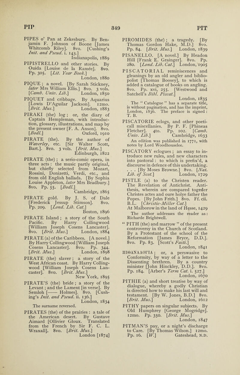 PIPES o’ Pan at Zekesbury. By Ben¬ jamin F. Johnson of Boone [James Whitcomb Riley]. 8vo. [Cushing’s Init. and Pseud. i. 143.] Indianapolis, 1889 PIPISTRELLO and other stories. By Ouida [Louise de la Ramee]. 8vo. Pp. 305. [Lit. Year Book.'] London, 1880 PIQUE ; a novel. [By Sarah Stickney, later Mrs William Ellis.] 8vo. 3 vols. \Camb. Univ. Lib.\ London, 1850 PIQUET and cribbage. By Aquarius [Lowis D’Aguilar Jackson]. i2mo. \Brit. Mus.\ London, 1883 PIRAKI (the) log; or, the diary of Captain Hempleman, with introduc¬ tion, glossary, illustrations, and map by the present owner [F. A. Anson]. 8vo. [Bod/.] Oxford, 1910 PIRATE (the). By the author of Waverley, etc. [Sir Walter Scott, Bart.]. 8vo. 3 vols. [Brit. Mus.] Edinburgh, 1822 PIRATE (the) ; a serio-comic opera, in three acts : the music partly original, but chiefly selected from Mozart, Rossini, Donizetti, Verdi, etc., and from old English ballads. [By Sophia Louise Appleton, later Mrs Bradbury.] 8vo. Pp. 55. [Bodl.] Cambridge, 1865 PIRATE gold. By J. S. of Dale [Frederick Jessup Stimson]. 8vo. Pp. 209. [Bond. Lib. Cat.] Boston, 1896 PIRATE Island ; a story of the South Pacific. By Harry Collingwood [William Joseph Cosens Lancaster]. 8vo. [Brit. Mus.] London, 1884 PIRATE (a) of the Caribbees. [A novel.] By Harry Collingwood [William Joseph Cosens Lancaster]. 8vo. Pp. 344. [Brit. Mus.] London, 1898 PIRATE (the) slaver ; a story of the West African coast. By Harry Colling¬ wood [William Joseph Cosens Lan¬ caster]. 8vo. [Brit. Mus.] New York, 1895 PIRATE’S (the) bride ; a story of the Levant ; and the Lament [in verse]. By Semloh [- Holmes]. 8vo. [Cush¬ ing’s Init. and Pseud, ii. 136.] London, 1834 The surname reversed. PIRATES (the) of the prairies : a tale of the American desert. By Gustave Aimard [Ollivier Gloux. Translated from the French by Sir F. C. L. Wraxall]. 8vo. [Brit. Mus.] London [1874] PIROMIDES (the) ; a tragedy. [By Thomas Gordon Hake, M.D.] 8vo. Pp. 84. [Brit. Mus.] London, 1839 PISANELLO. [A novel.] By Headon Hill [Frank E. Grainger]. 8vo. Pp. 280. [Lond. Lib. Cat.] London, 1905 PISCATORIAL reminiscences and gleanings by an old angler and biblio- polist [Thomas Boosey], to which is added a catalogue of books on angling. 8vo. Pp. xvi, 255. [Westwood and Satchell’s Bibl. Piscat.] London, 1835 The “ Catalogue ” has a separate title, is without pagination, and has the imprint, London, 1836. The preface is signed : T. B. PISCATORIE eclogs, and other poeti- call miscellanies. By P. F. [Phineas Fletcher]. 4to. Pp. 102. [Camb. Univ. Lib.] Cambridge, 1633 An edition was published in 1771, with notes by Lord Woodhouselee. PISCATORY eclogues ; an essay to in¬ troduce new rules, and new characters into pastoral : to which is prefix’d, a discourse in defence of this undertaking. . . . [By Moses Browne.] 8vo. [Nat. Lib. of Scot.] London, 1729 PISTLE (a) to the Christen reader. The Revelation of Antichrist. Anti¬ thesis, wherein are compared togeder Christes actes and oure holye father the Popes. [By John Frith.] 8vo. Ff. cii. B.L. [Christie-Miller Cat.] At Malborow in the land of Hesse, 1429 The author addresses the reader as: Richarde Brightwell. “ PITH (the) and marrow ” of the present controversy in the Church of Scotland. By a Protestant of the school of the Reformation [James Bryce, D.D.]. 8vo. Pp. 83. [Scott’s Fasti.] London, 1841 III0ANAAOITA ; or, a perswasive to Conformity, by way of a letter to the Dissenting brethren. By a country minister [John Hinckley, D.D.]. 8vo. Pp. 184. [Arber’s Term Cat. i. 527.] London, 1670 PITH IE (a) and short treatise by way of dialogue, whereby a godly Christian is directed how to make his last will and testament. [By W. Jones, B.D.] 8vo. [Brit. Mus.] London, 1612 PITHY papers on singular subjects. By Old Humphrey [George Mogridge]. i2mo. Pp. 350. [Brit. Mus.] London, 1847 PITMAN’S pay, or a night’s discharge to Care. [By Thomas Wilson.] i2mo. Pp. 16. [IV.] Gateshead, N.D.