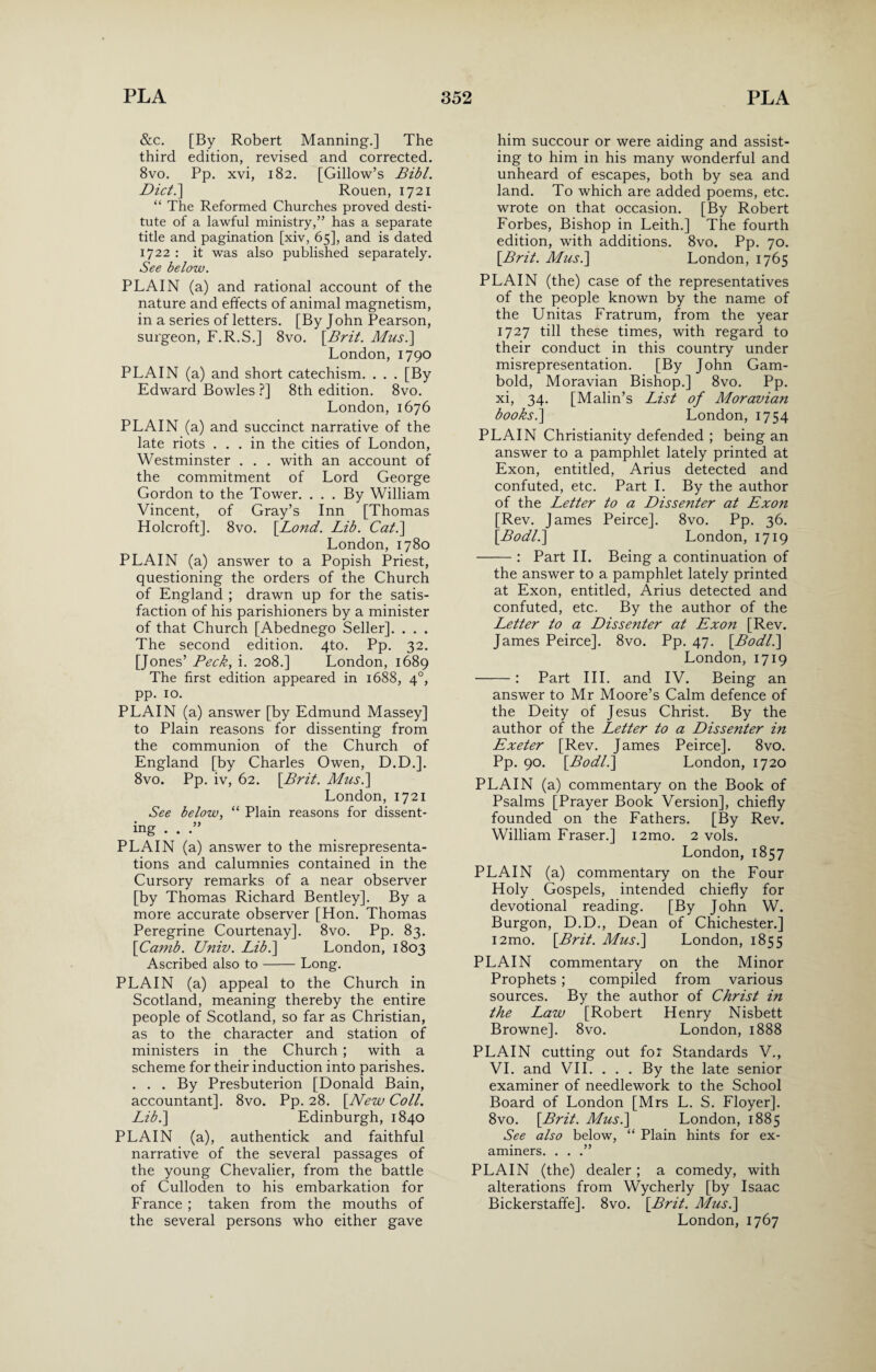 &c. [By Robert Manning.] The third edition, revised and corrected. 8vo. Pp. xvi, 182. [Gillow’s Bibl. Diet.] Rouen, 1721 “ The Reformed Churches proved desti¬ tute of a lawful ministry,” has a separate title and pagination [xiv, 65], and is dated 1722 : it was also published separately. See below. PLAIN (a) and rational account of the nature and effects of animal magnetism, in a series of letters. [By John Pearson, surgeon, F.R.S.] 8vo. [.Brit. Musi] London, 1790 PLAIN (a) and short catechism. . . . [By Edward Bowles ?] 8th edition. 8vo. London, 1676 PLAIN (a) and succinct narrative of the late riots ... in the cities of London, Westminster . . . with an account of the commitment of Lord George Gordon to the Tower. . . . By William Vincent, of Gray’s Inn [Thomas Holcroft]. 8vo. [.Lond. Lib. Cat.] London,1780 PLAIN (a) answer to a Popish Priest, questioning the orders of the Church of England ; drawn up for the satis¬ faction of his parishioners by a minister of that Church [Abednego Seller]. . . . The second edition. 4to. Pp. 32. [Jones’ Peck, i. 208.] London, 1689 The first edition appeared in 1688, 40, pp. 10. PLAIN (a) answer [by Edmund Massey] to Plain reasons for dissenting from the communion of the Church of England [by Charles Owen, D.D.]. 8vo. Pp. iv, 62. [Brit. Musi] London, 1721 See below, “ Plain reasons for dissent¬ ing . . .” PLAIN (a) answer to the misrepresenta¬ tions and calumnies contained in the Cursory remarks of a near observer [by Thomas Richard Bentley]. By a more accurate observer [Hon. Thomas Peregrine Courtenay]. 8vo. Pp. 83. \Camb. Univ. Lib.] London, 1803 Ascribed also to-Long. PLAIN (a) appeal to the Church in Scotland, meaning thereby the entire people of Scotland, so far as Christian, as to the character and station of ministers in the Church; with a scheme for their induction into parishes. . . . By Presbuterion [Donald Bain, accountant]. 8vo. Pp. 28. [New Coll. Lib.] Edinburgh, 1840 PLAIN (a), authentick and faithful narrative of the several passages of the young Chevalier, from the battle of Culloden to his embarkation for France ; taken from the mouths of him succour or were aiding and assist¬ ing to him in his many wonderful and unheard of escapes, both by sea and land. To which are added poems, etc. wrote on that occasion. [By Robert Forbes, Bishop in Leith.] The fourth edition, with additions. 8vo. Pp. 70. [Brit. Musi] London, 1765 PLAIN (the) case of the representatives of the people known by the name of the Unitas Fratrum, from the year 1727 till these times, with regard to their conduct in this country under misrepresentation. [By John Gam- bold, Moravian Bishop.] 8vo. Pp. xi, 34. [Malin’s List of Moravian books i] London, 1754 PLAIN Christianity defended ; being an answer to a pamphlet lately printed at Exon, entitled, Arius detected and confuted, etc. Part I. By the author of the Letter to a Dissenter at Exon [Rev. James Peirce]. 8vo. Pp. 36. [Bodli] London, 1719 -: Part II. Being a continuation of the answer to a pamphlet lately printed at Exon, entitled, Arius detected and confuted, etc. By the author of the Letter to a Dissenter at Exon [Rev. James Peirce]. 8vo. Pp. 47. [Bodli] London, 1719 -: Part III. and IV. Being an answer to Mr Moore’s Calm defence of the Deity of Jesus Christ. By the author of the Letter to a Dissenter in Exeter [Rev. James Peirce]. 8vo. Pp. 90. [Bodli] London, 1720 PLAIN (a) commentary on the Book of Psalms [Prayer Book Version], chiefly founded on the Fathers. [By Rev. William Fraser.] i2mo. 2 vols. London,1857 PLAIN (a) commentary on the Four Holy Gospels, intended chiefly for devotional reading. [By John W. Burgon, D.D., Dean of Chichester.] i2mo. [Brit. Musi] London, 1855 PLAIN commentary on the Minor Prophets; compiled from various sources. By the author of Christ in the Law [Robert Henry Nisbett Browne]. 8vo. London, 1888 PLAIN cutting out for Standards V., VI. and VII. . . . By the late senior examiner of needlework to the School Board of London [Mrs L. S. Floyer]. 8vo. [Brit. Musi] London, 1885 See also below, “ Plain hints for ex¬ aminers. . . .” PLAIN (the) dealer ; a comedy, with alterations from Wycherly [by Isaac Bickerstafife]. 8vo. [Brit. Musi]