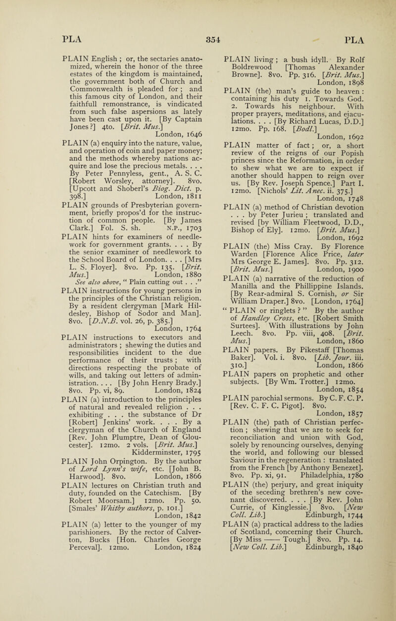 PLAIN English ; or, the sectaries anato¬ mized, wherein the honor of the three estates of the kingdom is maintained, the government both of Church and Commonwealth is pleaded for ; and this famous city of London, and their faithfull remonstrance, is vindicated from such false aspersions as lately have been cast upon it. [By Captain Jones?] 4to. [Brit. Mus.\ London, 1646 PLAIN (a) enquiry into the nature, value, and operation of coin and paper money; and the methods whereby nations ac¬ quire and lose the precious metals. . . . By Peter Pennyless, gent., A. S. C. [Robert Worsley, attorney]. 8vo. [Upcott and Shoberl’s Biog. Diet. p. 398.] London, 1811 PLAIN grounds of Presbyterian govern¬ ment, briefly propos’d for the instruc¬ tion of common people. [By James Clark.] Fol. S. sh. N.P., 1703 PLAIN hints for examiners of needle¬ work for government grants. . . . By the senior examiner of needlework to the School Board of London. . . . [Mrs L. S. Floyer]. 8vo. Pp. 135. [Brit. Musi] London, 1880 See also above, “ Plain cutting out . . .” PLAIN instructions for young persons in the principles of the Christian religion. By a resident clergyman [Mark Hil- desley, Bishop of Sodor and Man]. 8vo. [D.N.B. vol. 26, p. 385.] London, 1764 PLAIN instructions to executors and administrators ; shewing the duties and responsibilities incident to the due performance of their trusts ; -with directions respecting the probate of wills, and taking out letters of admin¬ istration. . . . [By John Henry Brady.] 8vo. Pp. vi, 89. London, 1824 PLAIN (a) introduction to the principles of natural and revealed religion . . . exhibiting . . . the substance of Dr [Robert] Jenkins’ work. . . . By a clergyman of the Church of England [Rev. John Plumptre, Dean of Glou¬ cester]. i2mo. 2 vols. [Brit. Mus.\ Kidderminster, 1795 PLAIN John Orpington. By the author of Lord Lynn's wife, etc. [John B. Harwood]. 8vo. London, 1866 PLAIN lectures on Christian truth and duty, founded on the Catechism. [By Robert Moorsam.] i2mo. Pp. 50. [Smales’ Whitby authors, p. 101.] London, 1842 PLAIN (a) letter to the younger of my parishioners. By the rector of Calver- ton, Bucks [Hon. Charles George Perceval]. i2mo. London, 1824 PLAIN living ; a bush idyll. By Rolf Boldrewood [Thomas Alexander Browne]. 8vo. Pp. 316. [Brit. Mus.\ London, 1898 PLAIN (the) man’s guide to heaven : containing his duty 1. Towards God. 2. Towards his neighbour. With proper prayers, meditations, and ejacu¬ lations. . . . [By Richard Lucas, D.D.] i2mo. Pp. 168. [.Bodl.] London, 1692 PLAIN matter of fact ; or, a short review of the reigns of our Popish princes since the Reformation, in order to shew what we are to expect if another should happen to reign over us. [By Rev. Joseph Spence.] Part I. i2mo. [Nichols’ Lit. Anec. ii. 375.] London, 1748 PLAIN (a) method of Christian devotion ... by Peter Jurieu ; translated and revised [by William Fleetwood, D.D., Bishop of Ely]. i2mo. [Brit. Mus.] London,1692 PLAIN (the) Miss Cray. By Florence Warden [Florence Alice Price, later Mrs George E. James]. 8vo. Pp. 312. [Brit. Mus.\ London, 1900 PLAIN (a) narrative of the reduction of Manilla and the Phillippine Islands. [By Rear-admiral S. Cornish, or Sir William Draper.] 8vo. [London, 1764] “ PLAIN or ringlets ? ” By the author of Handley Cross, etc. [Robert Smith Surtees]. With illustrations by John Leech. 8vo. Pp. viii, 408. [Brit. Mus.] London, i860 PLAIN papers. By Pikestaff [Thomas Baker]. Vol. i. 8vo. [Lib. Jour. iii. 310.] London, 1866 PLAIN papers on prophetic and other subjects. [By Wm. Trotter.] i2mo. London, 1854 PLAIN parochial sermons. By C. F. C. P. [Rev. C. F. C. Pigot]. 8vo. London, 1857 PLAIN (the) path of Christian perfec¬ tion ; shewing that we are to seek for reconciliation and union with God, solely by renouncing ourselves, denying the world, and following our blessed Saviour in the regeneration : translated from the French [by Anthony Benezet]. 8vo. Pp. xi, 91. Philadelphia, 1780 PLAIN (the) perjury, and great iniquity of the seceding brethren’s new cove¬ nant discovered. . . . [By Rev. John Currie, of Kinglessie.] 8vo. [New Coll. Lib.] Edinburgh, 1744 PLAIN (a) practical address to the ladies of Scotland, concerning their Church. [By Miss-Tough.] 8vo. Pp. 14. [New Coll. Lib.] Edinburgh, 1840