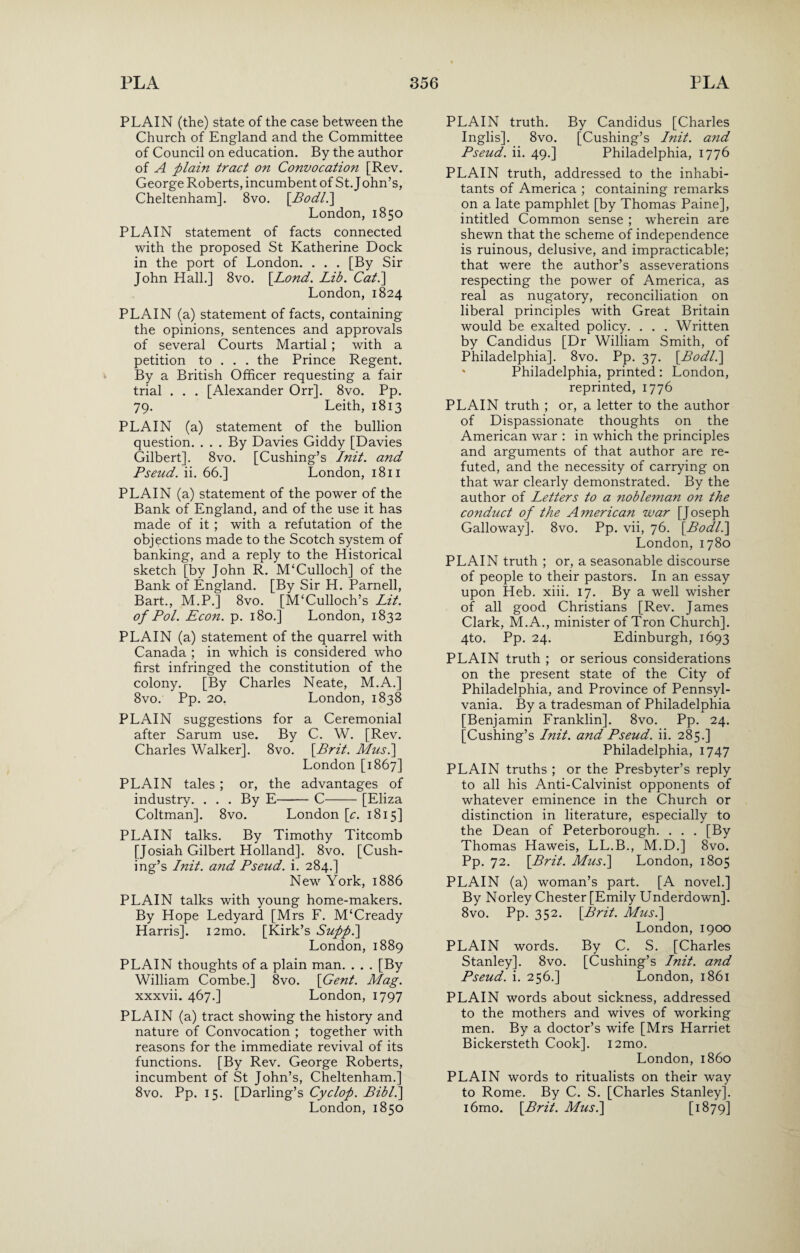 PLAIN (the) state of the case between the Church of England and the Committee of Council on education. By the author of A plain tract on Convocation [Rev. George Roberts, incumbent of St. John’s, Cheltenham]. 8vo. [Bodll] London, 1850 PLAIN statement of facts connected with the proposed St Katherine Dock in the port of London. . . . [By Sir John Hall.] 8vo. [Lond. Lib. Cat.\ London, 1824 PLAIN (a) statement of facts, containing the opinions, sentences and approvals of several Courts Martial ; with a petition to . . . the Prince Regent. By a British Officer requesting a fair trial . . . [Alexander Orr]. 8vo. Pp. 79. Leith, 1813 PLAIN (a) statement of the bullion question. . . . By Davies Giddy [Davies Gilbert]. 8vo. [Cushing’s Init. and Pseud, ii. 66.] London, 1811 PLAIN (a) statement of the power of the Bank of England, and of the use it has made of it ; with a refutation of the objections made to the Scotch system of banking, and a reply to the Historical sketch [by John R. M‘Culloch] of the Bank of England. [By Sir H. Parnell, Bart., M.P.] 8vo. [McCulloch’s Lit. of Pol. Econ. p. 180.] London, 1832 PLAIN (a) statement of the quarrel with Canada ; in which is considered who first infringed the constitution of the colony. [By Charles Neate, M.A.] 8vo. Pp. 20. London, 1838 PLAIN suggestions for a Ceremonial after Sarum use. By C. W. [Rev. Charles Walker]. 8vo. [Brit. Mus.\ London [1867] PLAIN tales ; or, the advantages of industry. . . . By E-C-[Eliza Coltman]. 8vo. London [c. 1815] PLAIN talks. By Timothy Titcomb [Josiah Gilbert Holland]. 8vo. [Cush¬ ing’s Init. and Pseud, i. 284.] New York, 1886 PLAIN talks with young home-makers. By Hope Ledyard [Mrs F. M‘Cready Harris]. i2mo. [Kirk’s Suppl\ London,1889 PLAIN thoughts of a plain man. . . . [By William Combe.] 8vo. [Gent. Mag. xxxvii. 467.] London, 1797 PLAIN (a) tract showing the history and nature of Convocation ; together with reasons for the immediate revival of its functions. [By Rev. George Roberts, incumbent of St John’s, Cheltenham.] 8vo. Pp. 15. [Darling’s Cyclop. Bibl.] London, 1850 PLAIN truth. By Candidus [Charles Inglis]. 8vo. [Cushing’s Init. and Pseud, ii. 49.] Philadelphia, 1776 PLAIN truth, addressed to the inhabi¬ tants of America ; containing remarks on a late pamphlet [by Thomas Paine], intitled Common sense ; wherein are shewn that the scheme of independence is ruinous, delusive, and impracticable; that were the author’s asseverations respecting the power of America, as real as nugatory, reconciliation on liberal principles with Great Britain would be exalted policy. . . . Written by Candidus [Dr William Smith, of Philadelphia]. 8vo. Pp. 37. [Bodl.\ ' Philadelphia, printed: London, reprinted, 1776 PLAIN truth ; or, a letter to the author of Dispassionate thoughts on the American war : in which the principles and arguments of that author are re¬ futed, and the necessity of carrying on that war clearly demonstrated. By the author of Letters to a nobleman on the conduct of the American war [Joseph Galloway]. 8vo. Pp. vii, 76. [Bodl.\ London,1780 PLAIN truth ; or, a seasonable discourse of people to their pastors. In an essay upon Heb. xiii. 17. By a well wisher of all good Christians [Rev. James Clark, M.A., minister of Tron Church], 4to. Pp. 24. Edinburgh, 1693 PLAIN truth ; or serious considerations on the present state of the City of Philadelphia, and Province of Pennsyl¬ vania. By a tradesman of Philadelphia [Benjamin Franklin]. 8vo. Pp. 24. [Cushing’s Init. and Pseud, ii. 285.] Philadelphia, 1747 PLAIN truths ; or the Presbyter’s reply to all his Anti-Calvinist opponents of whatever eminence in the Church or distinction in literature, especially to the Dean of Peterborough. . . . [By Thomas Haweis, LL.B., M.D.] 8vo. Pp. 72. [Brit. Mus.\ London, 1805 PLAIN (a) woman’s part. [A novel.] By Norley Chester [Emily Underdown]. 8vo. Pp. 352. [Brit. Mus.] London, 1900 PLAIN words. By C. S. [Charles Stanley]. 8vo. [Cushing’s Init. and Pseud, i. 256.] London, 1861 PLAIN words about sickness, addressed to the mothers and wives of working men. By a doctor’s wife [Mrs Harriet Bickersteth Cook]. i2mo. London, i860 PLAIN words to ritualists on their way to Rome. By C. S. [Charles Stanley]. i6mo. [Brit. Mus.\ [1B79]