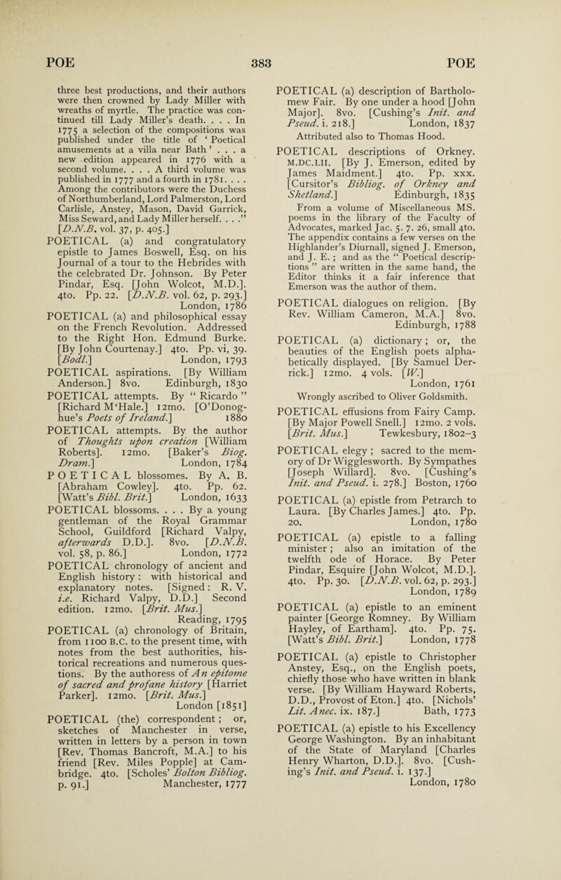 three best productions, and their authors were then crowned by Lady Miller with wreaths of myrtle. The practice was con¬ tinued till Lady Miller’s death. ... In 1775 a selection of the compositions was published under the title of ‘ Poetical amusements at a villa near Bath ’ . . . a new edition appeared in 1776 with a second volume. ... A third volume was published in 1777 and a fourth in 1781. . . . Among the contributors were the Duchess of Northumberland, Lord Palmerston, Lord Carlisle, Anstey, Mason, David Garrick, Miss Seward, and Lady Miller herself. . . .” [D.N.B. vol. 37, p. 405.] POETICAL (a) and congratulatory epistle to James Boswell, Esq. on his Journal of a tour to the Hebrides with the celebrated Dr. Johnson. By Peter Pindar, Esq. [John Wolcot, M.D.]. 4to. Pp. 22. [.D.N.B. vol. 62, p. 293.] London, 1786 POETICAL (a) and philosophical essay on the French Revolution. Addressed to the Right Hon. Edmund Burke. [By John Courtenay.] 4to. Pp. vi, 39. [Bodl.] London, 1793 POETICAL aspirations. [By William Anderson.] 8vo. Edinburgh, 1830 POETICAL attempts. By “ Ricardo ” [Richard M‘Hale.] i2mo. [O’Donog- hue’s Poets of Ireland1880 POETICAL attempts. By the author of Thoughts upon creation [William Roberts]. i2mo. [Baker’s Biog. Dram.\ London, 1784 POETICAL blossomes. By A. B. [Abraham Cowley]. 4to. Pp. 62. [Watt’s Bibl. Briti] London, 1633 POETICAL blossoms. ... By a young gentleman of the Royal Grammar School, Guildford [Richard Valpy, afterwards D.D.]. 8vo. [D.N.B. vol. 58, p. 86.] London, 1772 POETICAL chronology of ancient and English history : with historical and explanatory notes. [Signed: R. V. i.e. Richard Valpy, D.D.] Second edition. i2mo. [Brit. Mus.\ Reading, 1795 POETICAL (a) chronology of Britain, from 1100 B.c. to the present time, with notes from the best authorities, his¬ torical recreations and numerous ques¬ tions. By the authoress of An epitome of sacred and profane history [Harriet Parker]. i2mo. [Brit. Mus.] London [1851] POETICAL (the) correspondent; or, sketches of Manchester in verse, written in letters by a person in town [Rev. Thomas Bancroft, M.A.] to his friend [Rev. Miles Popple] at Cam¬ bridge. 4to. [Scholes’ Bolton Bibliog. POETICAL (a) description of Bartholo¬ mew Fair. By one under a hood [John Major]. 8vo. [Cushing’s Init. and Pseud, i. 218.] London, 1837 Attributed also to Thomas Hood. POETICAL descriptions of Orkney. M.DC.LII. [By J. Emerson, edited by James Maidment.] 4to. Pp. xxx. [Cursitor’s Bibliog. of Orkney and Shetland.] Edinburgh, 1835 From a volume of Miscellaneous MS. poems in the library of the Faculty of Advocates, marked Jac. 5. 7. 26, small 4to. The appendix contains a few verses on the Highlander’s Diurnall, signed J. Emerson, and J. E. ; and as the “ Poetical descrip¬ tions ” are written in the same hand, the Editor thinks it a fair inference that Emerson was the author of them. POETICAL dialogues on religion. [By Rev. William Cameron, M.A.] 8vo. Edinburgh, 1788 POETICAL (a) dictionary ; or, the beauties of the English poets alpha¬ betically displayed. [By Samuel Der¬ rick.] i2mo. 4 vols. [IV.\ London, 1761 Wrongly ascribed to Oliver Goldsmith. POETICAL effusions from Fairy Camp. [By Major Powell Snell.] i2mo. 2 vols. [Brit. Mus.\ Tewkesbury, 1802-3 POETICAL elegy ; sacred to the mem¬ ory of Dr Wigglesworth. By Sympathes [Joseph Willard]. 8vo. [Cushing’s Init. and Pseud, i. 278.] Boston, 1760 POETICAL (a) epistle from Petrarch to Laura. [By Charles James.] 4to. Pp. 20. London, 1780 POETICAL (a) epistle to a falling minister ; also an imitation of the twelfth ode of Horace. By Peter Pindar, Esquire [John Wolcot, M.D.]. 4to. Pp. 30. [D.N.B. vol. 62, p. 293.] London, 1789 POETICAL (a) epistle to an eminent painter [George Romney. By William Hayley, of Eartham]. 4to. Pp. 75. [Watt’s Bibl. Briti] London, 1778 POETICAL (a) epistle to Christopher Anstey, Esq., on the English poets, chiefly those who have written in blank verse. [By William Hayward Roberts, D.D., Provost of Eton.] 4to. [Nichols’ Lit. Anec. ix. 187.] Bath, 1773 POETICAL (a) epistle to his Excellency George Washington. By an inhabitant of the State of Maryland [Charles Henry Wharton, D.D.]. 8vo. [Cush¬ ing’s Init. and Pseud, i. 137.]