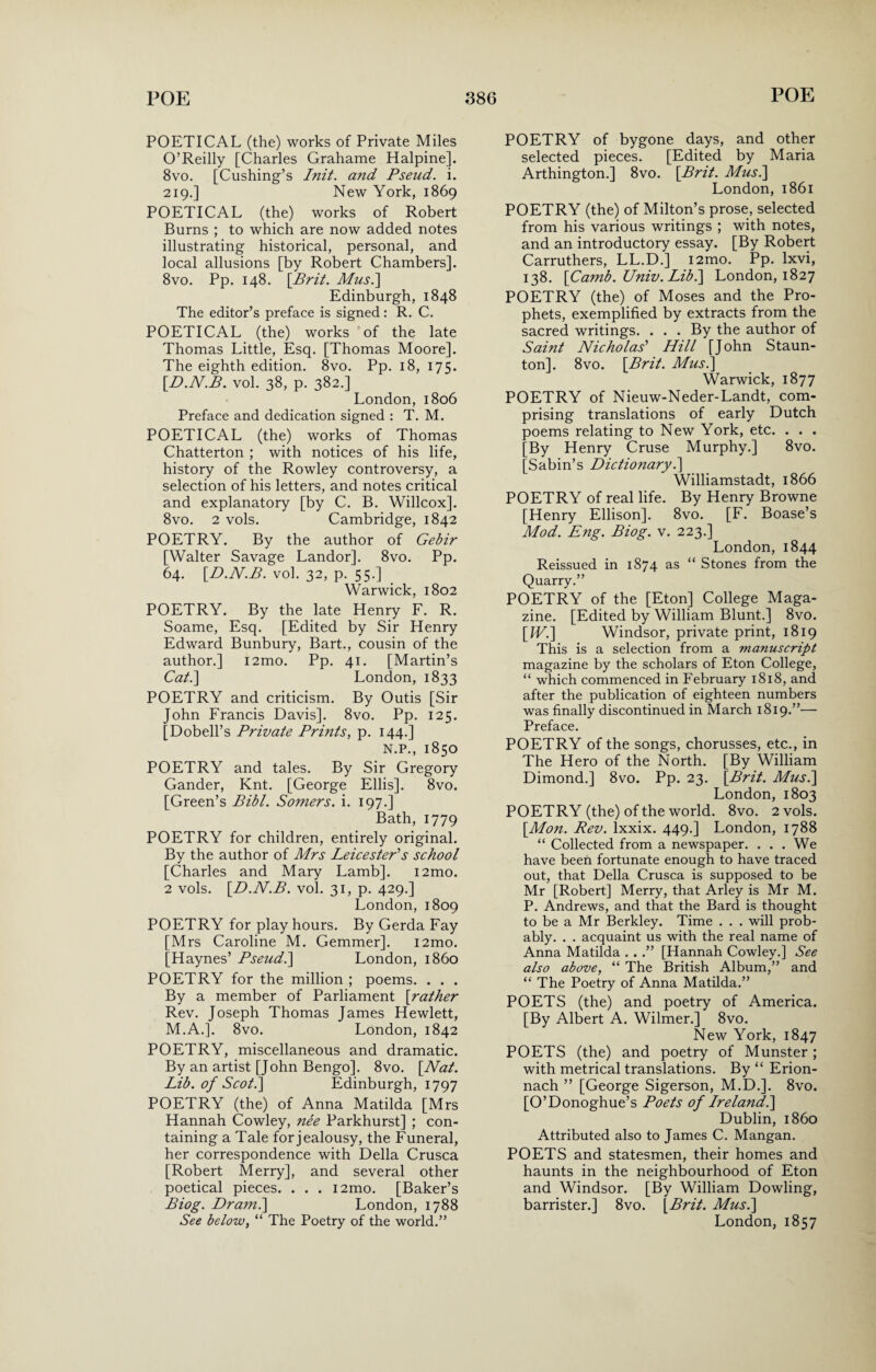 POETICAL (the) works of Private Miles O’Reilly [Charles Grahame Halpine]. 8vo. [Cushing’s Init. and Pseud, i. 219.] New York, 1869 POETICAL (the) works of Robert Burns ; to which are now added notes illustrating historical, personal, and local allusions [by Robert Chambers]. 8vo. Pp. 148. [Brit. Mus.\ Edinburgh, 1848 The editor’s preface is signed: R. C. POETICAL (the) works of the late Thomas Little, Esq. [Thomas Moore]. The eighth edition. 8vo. Pp. 18, 175. [D.N.B. vol. 38, p. 382.] London, 1806 Preface and dedication signed : T. M. POETICAL (the) works of Thomas Chatterton ; with notices of his life, history of the Rowley controversy, a selection of his letters, and notes critical and explanatory [by C. B. Willcox], 8vo. 2 vols. Cambridge, 1842 POETRY. By the author of Gebir [Walter Savage Landor]. 8vo. Pp. 64. [D.N.B. vol. 32, p. 55.] Warwick, 1802 POETRY. By the late Henry F. R. Soame, Esq. [Edited by Sir Henry Edward Bunbury, Bart., cousin of the author.] i2mo. Pp. 41. [Martin’s Cat.\ London, 1833 POETRY and criticism. By Outis [Sir John Francis Davis]. 8vo. Pp. 125. [Dobell’s Private Prints, p. 144.] N.P., 1850 POETRY and tales. By Sir Gregory Gander, Knt. [George Ellis], 8vo. [Green’s Bibl. Somers, i. 197.] Bath, 1779 POETRY for children, entirely original. By the author of Mrs Leicester's school [Charles and Mary Lamb]. i2mo. 2 vols. [D.N.B. vol. 31, p. 429.] London,1809 POETRY for play hours. By Gerda Fay [Mrs Caroline M. Gemmer]. i2mo. [Haynes’ Pseud.\ London, i860 POETRY for the million ; poems. . . . By a member of Parliament [rather Rev. Joseph Thomas James Hewlett, M.A.]. 8vo. London, 1842 POETRY, miscellaneous and dramatic. By an artist [John Bengo]. 8vo. [Nat. Lib. of Scot.] Edinburgh, 1797 POETRY (the) of Anna Matilda [Mrs Hannah Cowley, nee Parkhurst] ; con¬ taining a Tale for jealousy, the Funeral, her correspondence with Della Crusca [Robert Merry], and several other poetical pieces. . . . i2mo. [Baker’s Biog. Dram.\ London, 1788 POETRY of bygone days, and other selected pieces. [Edited by Maria Arthington.] 8vo. [Brit. Musi] London, 1861 POETRY (the) of Milton’s prose, selected from his various writings ; with notes, and an introductory essay. [By Robert Carruthers, LL.D.] i2mo. Pp. lxvi, 138. [Camb. Univ. Lib.\ London, 1827 POETRY (the) of Moses and the Pro¬ phets, exemplified by extracts from the sacred writings. . . . By the author of Saint Nicholas' Hill [John Staun¬ ton]. 8vo. [Brit. Musi] Warwick, 1877 POETRY of Nieuw-Neder-Landt, com¬ prising translations of early Dutch poems relating to New York, etc. . . . [By Henry Cruse Murphy.] 8vo. [Sabin’s Dictionary.] Williamstadt, 1866 POETRY of real life. By Henry Browne [Henry Ellison]. 8vo. [F. Boase’s Mod. Eng. Biog. v. 223.] London, 1844 Reissued in 1874 as “ Stones from the Quarry.” POETRY of the [Eton] College Maga¬ zine. [Edited by William Blunt.] 8vo. [IV.] Windsor, private print, 1819 This is a selection from a manuscript magazine by the scholars of Eton College, “ which commenced in February 1818, and after the publication of eighteen numbers was finally discontinued in March 1819.”— Preface. POETRY of the songs, chorusses, etc., in The Hero of the North. [By William Dimond.] 8vo. Pp. 23. [Brit. Musi] London, 1803 POETRY (the) of the world. 8vo. 2 vols. [Mon. Rev. lxxix. 449.] London, 1788 “ Collected from a newspaper. . . . We have been fortunate enough to have traced out, that Della Crusca is supposed to be Mr [Robert] Merry, that Arley is Mr M. P. Andrews, and that the Bard is thought to be a Mr Berkley. Time . . . will prob¬ ably. . . acquaint us with the real name of Anna Matilda . . .” [Hannah Cowley.] See also above, “ The British Album,” and “ The Poetry of Anna Matilda.” POETS (the) and poetry of America. [By Albert A. Wilmer.] 8vo. New York, 1847 POETS (the) and poetry of Munster ; with metrical translations. By “ Erion- nach ” [George Sigerson, M.D.]. 8vo. [O’Donoghue’s Poets of Ireland.] Dublin, i860 Attributed also to James C. Mangan. POETS and statesmen, their homes and haunts in the neighbourhood of Eton and Windsor. [By William Dowling, barrister.] 8vo. [Brit. Musi]