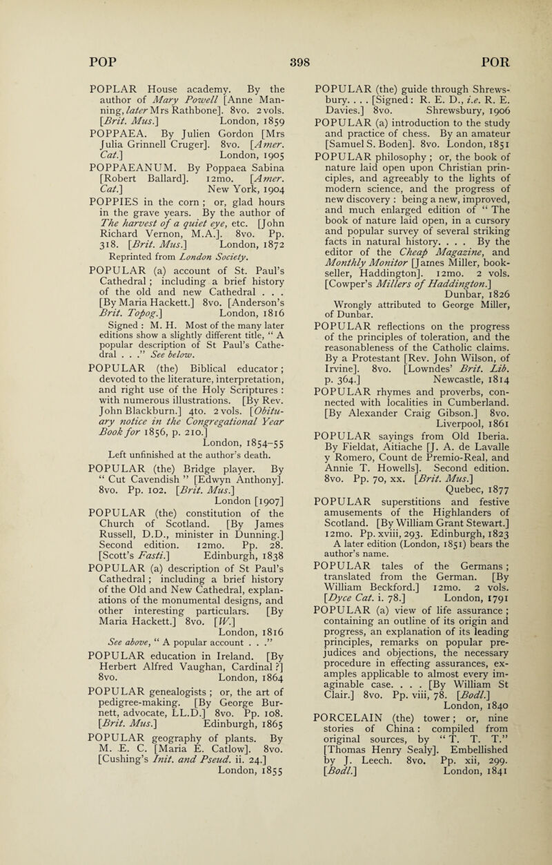 POPLAR House academy. By the author of Mary Powell [Anne Man¬ ning, later Mrs Rathbone]. 8vo. 2 vols. {Brit. Mus.\ London, 1859 POPPAEA. By Julien Gordon [Mrs Julia Grinnell Cruger]. 8vo. [Amer. Cat.\ London, 1905 POPPAEANUM. By Poppaea Sabina [Robert Ballard]. i2mo. {Amer. Cat.\ New York, 1904 POPPIES in the corn ; or, glad hours in the grave years. By the author of The harvest of a quiet eye, etc. [John Richard Vernon, M.A.]. 8vo. Pp. 318. {Brit. Mus. 1 London, 1872 Reprinted from London Society. POPULAR (a) account of St. Paul’s Cathedral ; including a brief history of the old and new Cathedral . . . [By Maria Hackett.] 8vo. [Anderson’s Brit. Topog.] London, 1816 Signed : M. H. Most of the many later editions show a slightly different title, “ A popular description of St Paul’s Cathe¬ dral . . .” See below. POPULAR (the) Biblical educator; devoted to the literature, interpretation, and right use of the Holy Scriptures : with numerous illustrations. [By Rev. John Blackburn.] 4to. 2 vols. {Obitu¬ ary notice in the Congregational Year Book for 1856, p. 210.] London, 1854-55 Left unfinished at the author’s death. POPULAR (the) Bridge player. By “ Cut Cavendish ” [Edwyn Anthony]. 8vo. Pp. 102. {Brit. Mus.] London [1907] POPULAR (the) constitution of the Church of Scotland. [By James Russell, D.D., minister in Dunning.] Second edition. i2mo. Pp. 28. [Scott’s Fasti.] Edinburgh, 1838 POPULAR (a) description of St Paul’s Cathedral ; including a brief history of the Old and New Cathedral, explan¬ ations of the monumental designs, and other interesting particulars. [By Maria Hackett.] 8vo. {IV.] London, 1816 See above, “ A popular account . . .” POPULAR education in Ireland. [By Herbert Alfred Vaughan, Cardinal ?] 8vo. London, 1864 POPULAR genealogists ; or, the art of pedigree-making. [By George Bur¬ nett, advocate, LL.D.] 8vo. Pp. 108. {Brit. Mus.] Edinburgh, 1865 POPULAR geography of plants. By M. E. C. [Maria E. Catlow]. 8vo. [Cushing’s Init. and Pseud, ii. 24.] London, 1855 POPULAR (the) guide through Shrews¬ bury. . . . [Signed: R. E. D., i.e. R. E. Davies.] 8vo. Shrewsbury, 1906 POPULAR (a) introduction to the study and practice of chess. By an amateur [Samuel S. Boden]. 8vo. London, 1851 POPULAR philosophy ; or, the book of nature laid open upon Christian prin¬ ciples, and agreeably to the lights of modern science, and the progress of new discovery : being a new, improved, and much enlarged edition of “ The book of nature laid open, in a cursory and popular survey of several striking facts in natural history. . . . By the editor of the Cheap Magazine, and Monthly Monitor [James Miller, book¬ seller, Haddington]. i2mo. 2 vols. [Cowper’s Millers of Haddington.] Dunbar, 1826 Wrongly attributed to George Miller, of Dunbar. POPULAR reflections on the progress of the principles of toleration, and the reasonableness of the Catholic claims. By a Protestant [Rev. John Wilson, of Irvine]. 8vo. [Lowndes’ Brit. Lib. p. 364.] Newcastle, 1814 POPULAR rhymes and proverbs, con¬ nected with localities in Cumberland. [By Alexander Craig Gibson.] 8vo. Liverpool, 1861 POPULAR sayings from Old Iberia. By Fieldat, Aitiache [J. A. de Lavalle y Romero, Count de Premio-Real, and Annie T. Howells]. Second edition. 8vo. Pp. 70, xx. {Brit. Mus.] Quebec, 1877 POPULAR superstitions and festive amusements of the Highlanders of Scotland. [By William Grant Stewart.] i2mo. Pp. xviii, 293. Edinburgh, 1823 A later edition (London, 1851) bears the author’s name. POPULAR tales of the Germans ; translated from the German. [By William Beckford.] i2mo. 2 vols. {Dyce Cat. i. 78.] London, 1791 POPULAR (a) view of life assurance ; containing an outline of its origin and progress, an explanation of its leading principles, remarks on popular pre¬ judices and objections, the necessary procedure in effecting assurances, ex¬ amples applicable to almost every im¬ aginable case. . . . [By William St Clair.] 8vo. Pp. viii, 78. {Bodl.] London, 1840 PORCELAIN (the) tower; or, nine stories of China: compiled from original sources, by “ T. T. T.” [Thomas Henry Sealy]. Embellished by J. Leech. 8vo. Pp. xii, 299. {Bodl.] London, 1841