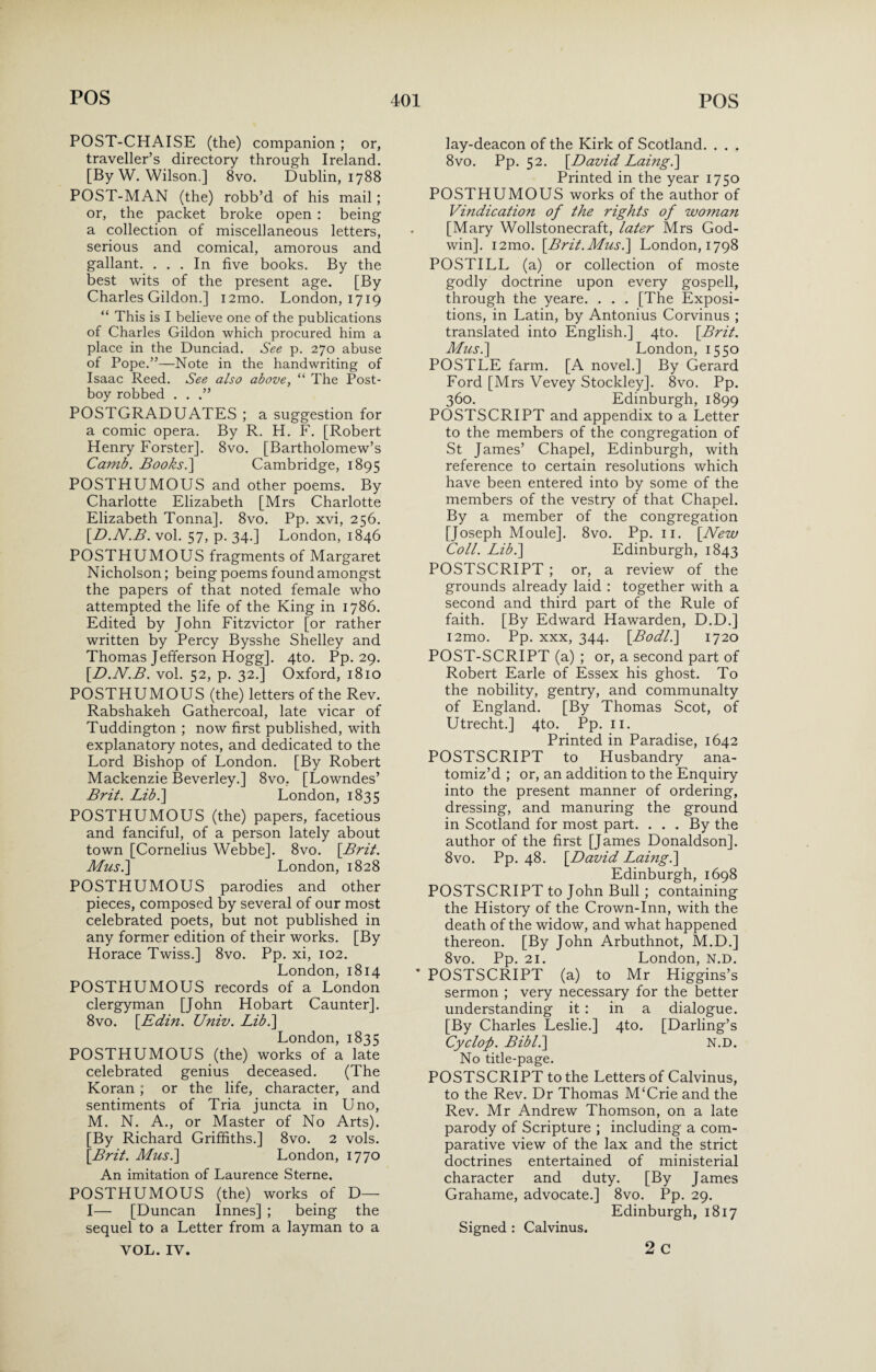 POST-CHAISE (the) companion ; or, traveller’s directory through Ireland. [By W. Wilson.] 8vo. Dublin, 1788 POST-MAN (the) robb’d of his mail; or, the packet broke open : being a collection of miscellaneous letters, serious and comical, amorous and gallant. ... In five books. By the best wits of the present age. [By Charles Gildon.] i2mo. London, 1719 “ This is I believe one of the publications of Charles Gildon which procured him a place in the Dunciad. See p. 270 abuse of Pope.”—Note in the handwriting of Isaac Reed. See also above, “ The Post¬ boy robbed . . .” POSTGRADUATES ; a suggestion for a comic opera. By R. H. F. [Robert Henry Forster]. 8vo. [Bartholomew’s Camb. Books.] Cambridge, 1895 POSTHUMOUS and other poems. By Charlotte Elizabeth [Mrs Charlotte Elizabeth Tonna]. 8vo. Pp. xvi, 256. \D.N.B. vol. 57, p. 34.] London, 1846 POSTHUMOUS fragments of Margaret Nicholson; being poems found amongst the papers of that noted female who attempted the life of the King in 1786. Edited by John Fitzvictor [or rather written by Percy Bysshe Shelley and Thomas Jefferson Hogg]. 4to. Pp. 29. [D.N.B. vol. 52, p. 32.] Oxford, 1810 POSTHUMOUS (the) letters of the Rev. Rabshakeh Gathercoal, late vicar of Tuddington ; now first published, with explanatory notes, and dedicated to the Lord Bishop of London. [By Robert Mackenzie Beverley.] 8vo. [Lowndes’ Brit. Bib.] London, 1835 POSTHUMOUS (the) papers, facetious and fanciful, of a person lately about town [Cornelius Webbe]. 8vo. [Brit. Musi] London, 1828 POSTHUMOUS parodies and other pieces, composed by several of our most celebrated poets, but not published in any former edition of their works. [By Horace Twiss.] 8vo. Pp. xi, 102. London, 1814 POSTHUMOUS records of a London clergyman [John Hobart Caunter]. 8vo. [Edin. Univ. Lib.] London, 1835 POSTHUMOUS (the) works of a late celebrated genius deceased. (The Koran ; or the life, character, and sentiments of Tria juncta in Uno, M. N. A., or Master of No Arts). [By Richard Griffiths.] 8vo. 2 vols. [Brit. Mus.] London, 1770 An imitation of Laurence Sterne. POSTHUMOUS (the) works of D— I— [Duncan Innes] ; being the sequel to a Letter from a layman to a VOL. IV. lay-deacon of the Kirk of Scotland. . . . 8vo. Pp. 52. [David Laing.] Printed in the year 1750 POSTHUMOUS works of the author of Vindication of the rights of woman [Mary Wollstonecraft, later Mrs God¬ win]. i2mo. [Brit.Musi] London, 1798 POSTILL (a) or collection of moste godly doctrine upon every gospell, through the yeare. . . . [The Exposi¬ tions, in Latin, by Antonius Corvinus ; translated into English.] 4to. [Brit. Musi] London, 1550 POSTLE farm. [A novel.] By Gerard Ford [Mrs Vevey Stockley]. 8vo. Pp. 360. Edinburgh, 1899 POSTSCRIPT and appendix to a Letter to the members of the congregation of St James’ Chapel, Edinburgh, with reference to certain resolutions which have been entered into by some of the members of the vestry of that Chapel. By a member of the congregation [Joseph Moule]. 8vo. Pp. 11. [New Coll. Lib.] Edinburgh, 1843 POSTSCRIPT ; or, a review of the grounds already laid : together with a second and third part of the Rule of faith. [By Edward Hawarden, D.D.] i2mo. Pp. xxx, 344. [Bodl.] 1720 POST-SCRIPT (a) ; or, a second part of Robert Earle of Essex his ghost. To the nobility, gentry, and communalty of England. [By Thomas Scot, of Utrecht.] 4to. Pp. 11. Printed in Paradise, 1642 POSTSCRIPT to Husbandry ana¬ tomiz’d ; or, an addition to the Enquiry into the present manner of ordering, dressing, and manuring the ground in Scotland for most part. . . . By the author of the first [James Donaldson]. 8vo. Pp. 48. [David Laing.] Edinburgh, 1698 POSTSCRIPT to John Bull ; containing the History of the Crown-Inn, with the death of the widow, and what happened thereon. [By John Arbuthnot, M.D.] 8vo. Pp. 21. London, N.D. * POSTSCRIPT (a) to Mr Higgins’s sermon ; very necessary for the better understanding it : in a dialogue. [By Charles Leslie.] 4to. [Darling’s Cyclop. Bibl.] N.D. No title-page. POSTSCRIPT to the Letters of Calvinus, to the Rev. Dr Thomas M‘Crie and the Rev. Mr Andrew Thomson, on a late parody of Scripture ; including a com¬ parative view of the lax and the strict doctrines entertained of ministerial character and duty. [By James Grahame, advocate.] 8vo. Pp. 29. Edinburgh, 1817 Signed : Calvinus. 2 c