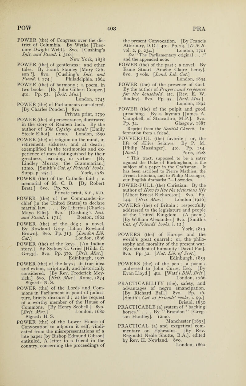 POWER (the) of Congress over the dis¬ trict of Columbia. By Wythe [Theo¬ dore Dwight Weld]. 8vo. [Cushing’s Init. and Pseud, i. 310.] New York, 1838 POWER (the) of gentleness ; and other tales. By Frank Stanley [Mary Gib¬ son ?]. 8vo. [Cushing’s Init. and Pseud, i. 274.] Philadelphia, 1864 POWER (the) of harmony ; a poem, in two books. [By John Gilbert Cooper.] 4to. Pp. 52. [Brit. Mus.\ London, 1745 POWER (the) of Parliaments considered. [By Charles Ponder.] 8vo. Private print, 1799 POWER (the) of perseverance, illustrated in the story of Reuben Inch. By the author of The Copsley annals [Emily Steele Elliot]. i2mo. London, 1890 POWER (the) of religion on the mind, in retirement, sickness, and at death ; exemplified in the testimonies and ex¬ perience of men distinguished by their greatness, learning, or virtue. [By Lindley Murray, the Grammarian.] i2mo. [Smith’s Cat. of Friends' books, Supp. p. 254.] York, 1787 POWER (the) of the Catholic faith ; a memorial of M. C. B. [By Robert Brett.] 8vo. Pp. 70. Private print, N.P., N.D. POWER (the) of the Commander-in- chief [in the United States] to declare martial law. ... By Libertas [Charles Mayo Ellis]. 8vo. [Cushing’s Init. and Pseud, i. 171.] Boston, 1862 POWER (the) of the dog ; a novel. By Rowland Grey [Lilian Rowland Brown]. 8vo. Pp. 313. [Lotidon Lib. Cat.] London, 1896 POWER (the) of the keys. [An Indian story.] By Sydney C. Grier [Hilda C. Gregg]. 8vo. Pp. 370. [Brit. Mus.\ Edinburgh, 1907 POWER (the) of the keys ; its true idea and extent, scripturally and historically considered. [By Rev. Frederick Mey- rick.] 8vo. [Brit. Mus.\ Rome, 1874 Signed : N. S. POWER (the) of the Lords and Com¬ mons in Parliament in point of judica¬ ture, briefly discours’d ; at the request of a worthy member of the House of Commons. [By Henry Scobell.] 8vo. [Brit. Musi] London, 1680 Signed: H. S. POWER (the) of the Lower House of Convocation to adjourn it self, vindi¬ cated from the misrepresentations of a late paper [by Bishop Edmund Gibson] entituled, A letter to a friend in the country, concerning the proceedings of the present Convocation. [By Francis Atterbury, D.D.] 4to. Pp. 23. [D.N.B. vol. 2, p. 234.] London, 1701 See “ The Parliamentary original . . .” and the appended note. POWER (the) of the past ; a novel. By Esme Stuart [Amelie Claire Leroy]. 8vo. 3 vols. [Lond. Lib. Cat.] London, 1894 POWER (the) of the presence of God. By the author of Prayers and responses for the household, etc. [Rev. E. W. Bodley]. 8vo. Pp. 95. [Brit. Musi] London,1892 POWER (the) of the pulpit and good preaching. By a layman [James A. Campbell, of Stracathro, M.P.]. 8vo. Pp. 34. Glasgow, 1887 Reprint from the Scottish Church. In¬ formation from a friend. POWERFUL (the) favorite ; or, the life of HLlivs Seianvs. By P. M. [Philip Massinger]. 4to. Pp. 154. [Bodl.] Paris, 1628 “ This tract, supposed to be a satyr against the Duke of Buckingham, is the subject of a paper in the Craftsman. It has been ascribed to Pierre Mathieu, the French historian, and to Philip Massinger, our English dramatist.”—Lowndes. POWER-FULL (the) Christian. By the author of How to live the victorious life [Albert Ernest Richardson]. 8vo. Pp. 144. [Brit. Musi] London [1926] POWERS (the) of Britain ; respectfully addressed to the legislature and people of the United Kingdom. (A poem.) [By William Alexander.] 8vo. [Smith’s Cat. of Friends' books, i. 12.] York, 1813 POWERS (the) of Europe and the world’s great quarrel ; or, the philo¬ sophy and morality of the present war. By a student of humanity [David Pae]. 8vo. Pp. 32. [Nat. Lib. of Scot.] Edinburgh, 1855 POWERS (the) of the pen ; a poem : addressed to John Curre, Esq. [By Evan Lloyd.] 4to. [Watt’s Bibl. Brit.] London, 1766 PRACTICABILITY (the), safety, and advantages of negro emancipation. [By Richard Ball.] 8vo. Pp. 16. [Smith’s Cat. of Friends' books, i. 99.] Bristol, 1830 PRACTICABLE (a) system of “ backing horses.” ... By “ Brandon ” [Greg- son Huntley]. i2mo. Manchester [1893] PRACTICAL (a) and exegetical com¬ mentary on Ephesians. [By Rev. Reginald Neale Shutte, B.A.], edited by Rev. H. Newland. 8vo. London,i860