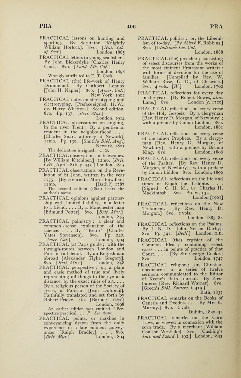 PRACTICAL lessons on hunting and sporting. By Scrutator [Knightly William Horlock]. 8vo. [Nat. Lib. of Scot.] London, 1865 PRACTICAL letters to young sea fishers. By John Bickerdyke [Charles Henry Cook]. 8vo. [Lond. Lib. Cat.] London,1898 Wrongly attributed to E. T. Cook. PRACTICAL (the) life-work of Henry Drummond. By Cuthbert Lennox [John H. Napier]. 8vo. [.Amer. Cat.] New York, 1902 PRACTICAL notes on stereotyping and electrotyping. [Preface signed : H. W., i.e. Harry Whetton.] Second edition. 8vo. Pp. 137. [Brit. Musi] London, 1914 PRACTICAL observations on angling, in the river Trent. By a gentleman resident in the neighbourhood . . . [Charles Snart, attorney at Newark], i2mo. Pp. 130. [Smith’s Bibl. Ang.] Newark, 1801 The dedication is signed : C. S. PRACTICAL observations on telescopes. [By William Kitchiner.] i2mo. [Brit. Crit., April 1816, p. 445.] London, 1815 PRACTICAL observations on the Reve¬ lation of St John, written in the year 1775. [By Henrietta Maria Bowdler.] i2mo. [Bath ?] 1787 The second edition (1800) bears the author’s name. PRACTICAL opinions against partner¬ ship with limited liability, in a letter to a friend. . . . By a Manchester man [Edmund Potter]. 8vo. [Brit. Musi] London,1855 PRACTICAL palmistry ; a clear and common - sense explanation of the science. . . . By “ Keiro ” [Charles Yates Stevenson]. 8vo. Pp. 240. [Amer. Cat.] London, 1904 PRACTICAL (a) Paris guide ; with the through-routes between London and Paris in full detail. By an Englishman abroad [Alexander Tighe Gregory]. 8vo. [Brit. Musi] London, 1858 PRACTICAL perspective ; or, a plain and easie method of true and lively representing all things to the eye at a distance, by the exact rules of art. . . . By a religious person of the Society of Jesus, a Parisian [Jean Dubreuil]. Faithfully translated and set forth by Robert Pricke. 4to. [Barbier’s Diet.] London,1698 An earlier edition was entitled “ Per¬ spective practical. . . .” See above. PRACTICAL points, or maxims in conveyancing drawn from the daily experience of a late eminent convey¬ ancer [Ralph Bradley]. . . . 8vo. [Brit. Musi] London, 1804 PRACTICAL politics ; or, the Liberal¬ ism of to-day. [By Alfred F. Robbins.] 8vo. [Gladstone Lib. Cat.] London, 1888 PRACTICAL (the) preacher ; consisting of select discourses from the works of the most eminent Protestant writers : with forms of devotion for the use of families. [Compiled by Rev. W. William Rose, LL.D., of Chiswick.] 8vo. 4 vols. [IV.] London, 1762 PRACTICAL reflections for every day in the year. [By Robert Bowes, alias Lane.] 8vo. London [c. 1720] PRACTICAL reflections on every verse of the Holy Gospels. By a clergyman [Rev. Henry D. Morgan, of Newbury] ; with a preface by Canon Liddon. 8vo. London, 1881 PRACTICAL reflections on every verse of the minor Prophets. By a clergy¬ man [Rev. Henry D. Morgan, of Newbury] ; with a preface by Bishop King. 8vo. London, 1896 PRACTICAL reflections on every verse of the Psalter. [By Rev. Henry D. Morgan, of Newbury]; with a preface by Canon Liddon. 8vo. London, 1890 PRACTICAL reflections on the life and times of Elijah the Tishbite. . . . [Signed : C. H. M., i.e. Charles H. Mackintosh.] 8vo. Pp. vi, 133. London [1901] PRACTICAL reflections on the New Testament. [By Rev. Henry D. Morgan.] 8vo. 2 vols. London, 1883-84 PRACTICAL reflections on the Psalms. By J. N. D. [John Nelson Darby]. 8vo. Pp. 341. [Bodli] London, N.D. PRACTICAL (the) register of the Common Pleas ; containing select cases ... in points of practice of that Court. . . . [By Sir George Cooke.] 8vo. London,1747 PRACTICAL religion ; or, Christian obedience : in a series of twelve sermons communicated to the Editor of Keene’s Bath Journal. By Pres- buteros [Rev. Richard Warner]. 8vo. [Green’s Bibl. Somers, i. 419.] Bath, 1837 PRACTICAL remarks on the Books of Genesis and Exodus. . . . [By Mrs K. Murray.] 8vo. 2 vols. Dublin, 1830-31 PRACTICAL remarks on the Corn Laws, as viewed in connexion with the corn trade. By a merchant [William Coulson Westlake]. 8vo. [Cushing’s Init. and Pseud, i. 192.] London, 1833