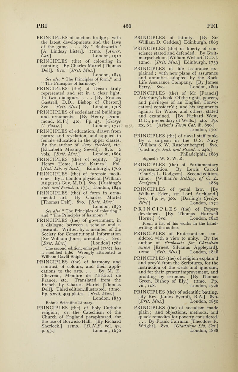 PRINCIPLES of auction bridge ; with the latest developments and the laws of the game. . . . By “ Badsworth ” [A. Lindsay Lister]. i2mo. [Amer. Cat.] London, 1910 PRINCIPLES (the) of colouring in painting. By Charles Martel [Thomas Delf]. 8vo. \Brit. Mus.\ London, 1855 See also “ The Principles of form,” and “ The Principles of harmony.” PRINCIPLES (the) of Deism truly represented and set in a clear light. In two dialogues. . . . [By Francis Gastrell, D.D., Bishop of Chester.] 8vo. [Brit. Mus.] London, 1708 PRINCIPLES of ecclesiastical buildings and ornaments. [By Henry Drum¬ mond, M.P.] 4to. Pp. 43. [George C. Boase.\ London, 1751l PRINCIPLES of education, drawn from nature and revelation, and applied to female education in the upper classes. By the author of Amy Herbert, etc. [Elizabeth Missing Sewell]. 8vo. 2 vols. [Brit. Mus.\ London, 1865 PRINCIPLES (the) of equity. [By Henry Home, Lord Karnes.] Fob [Nat. Lib. of Scot.] Edinburgh, 1760 PRINCIPLES (the) of forensic medi¬ cine. By a London physician [William Augustus Guy, M.D.]. 8vo. [Cushing’s hiit. and Pseud, ii. 173.] London, 1844 PRINCIPLES (the) of form in orna¬ mental art. By Charles Martel [Thomas Delf]. 8vo. [Brit. Mus.\ London, 1856 See also “ The Principles of colouring,” and “ The Principles of harmony.” PRINCIPLES (the) of government, in a dialogue between a scholar and a peasant. Written by a member of the Society for Constitutional Information [Sir William Jones, orientalist]. 8vo. [Brit. Mus.] [London] 1782 The second edition, enlarged (1797)? has a modified title. Wrongly attributed to William David Shipley. PRINCIPLES (the) of harmony and contrast of colours, and their appli¬ cations to the arts. . . . By M. E. Chevreul, Membre de l’lnstitut de France, etc. Translated from the French by Charles Martel [Thomas Delf]. Third edition, illustrated. i2mo. Pp. xxvii, 403 plates. [Brit. Mus.\ London, 1859 Bohn’s Scientific Library. PRINCIPLES (the) of holy Catholic religion; or, the Catechism of the Church of England paraphrazed, for the use of Borwick-Hall. [By Richard Sherlock.] i2mo. [D.N.B. vol. 52, p. 93.] London, 1656 PRINCIPLES of latinity. [By Sir William D. Geddes.] Edinburgh, 1863 PRINCIPLES (the) of liberty of con¬ science stated and defended. By Gwit- marpscheldon [William Wishart, D.D.]. i2mo. [Brit. Mus.\ Edinburgh, 1739 PRINCIPLES of life assurance ex¬ plained ; with new plans of assurance and annuities adopted by the Rock Life Assurance Company. [By James Perry.] 8vo. London, 1809 PRINCIPLES (the) of Mr [Francis] Atterbury’s book [Of the rights, powers, and privileges of an English Convo¬ cation] consider’d ; and his arguments against Dr Wake, and others, stated and examined. [By Richard West, D.D., prebendary of Wells.] 4to. Pp. it5\ xx, 61. [Arber’s Term Cat. iii. 690.] London, 1701 PRINCIPLES (the) of naval staff rank. By a surgeon in the U.S. Navy [William S. W. Ruschenberger]. 8vo. [Cushing’s Init. and Pseud, i. 246.] Philadelphia, 1869 Signed : W. S. W. R. PRINCIPLES (the) of Parliamentary representation. By Lewis Carroll [Charles L. Dodgson]. Second edition. i2mo. [William’s Bibliog. of C. L. Dodgson. ] 1885 PRINCIPLES of penal law. [By William Eden, 1st Lord Auckland.] 8vo. Pp. iv, 300. [Darling’s Cyclofi. Bibl.\ London, 1771 PRINCIPLES (the) of Popery developed. [By Thomas Hartwell Horne.] 8vo. London, 1840 From a list of his works in the hand¬ writing of the author. PRINCIPLES of Protestantism, con¬ sidered with a view to unity. By the author of Proposals for Christian union [Ernest Silvanus Appleyard]. i2mo. [Brit. Mus.\ London, 1848 PRINCIPLES (the) of religion explain’d and prov’d from the Scriptures, for the instruction of the weak and ignorant, and for their greater improvement, and profiting by sermons. [By Thomas Green, Bishop of Ely.] i2mo. Pp. viii, 108. London, 1726 PRINCIPLES (the) of scientific batting. [By Rev. James Pycroft, B.A.] 8vo. [Brit. Mus.\ London, 1850 PRINCIPLES (the) of socialism made plain ; and objections, methods, and quack remedies for poverty considered. . . . By Frank Fairman [Theodore R. Wright]. 8vo. [Gladstone Lib. Cat.] London, 1888