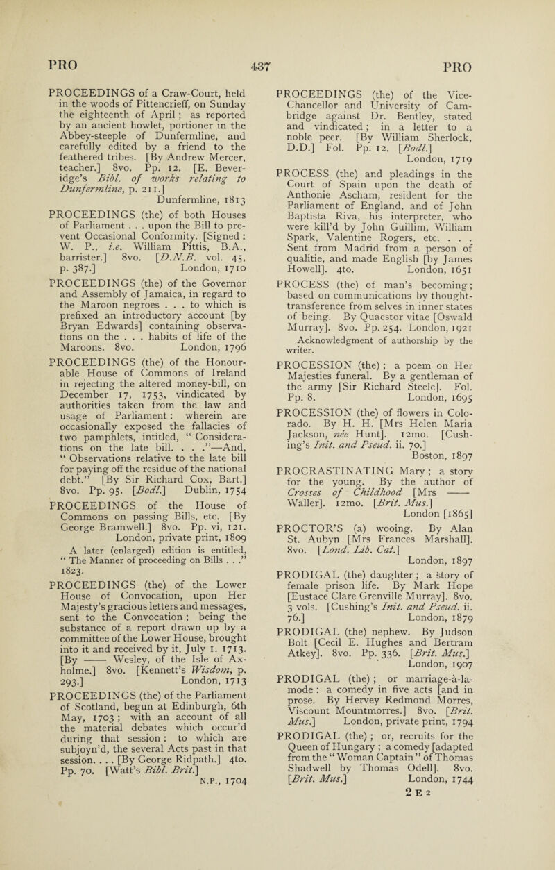 PROCEEDINGS of a Craw-Court, held in the woods of Pittencrieff, on Sunday the eighteenth of April ; as reported by an ancient howlet, portioner in the Abbey-steeple of Dunfermline, and carefully edited by a friend to the feathered tribes. [By Andrew Mercer, teacher.] 8vo. Pp. 12. [E. Bever¬ idge’s Bibl. of works relating to Dunfermline, p. 211.] Dunfermline, 1813 PROCEEDINGS (the) of both Houses of Parliament . . . upon the Bill to pre¬ vent Occasional Conformity. [Signed : W. P., i.e. William Pittis, B.A., barrister.] 8vo. [D.N.B. vol. 45, p. 387.] London, 1710 PROCEEDINGS (the) of the Governor and Assembly of Jamaica, in regard to the Maroon negroes ... to which is prefixed an introductory account [by Bryan Edwards] containing observa¬ tions on the . . . habits of life of the Maroons. 8vo. London, 1796 PROCEEDINGS (the) of the Honour¬ able House of Commons of Ireland in rejecting the altered money-bill, on December 17, 1753, vindicated by authorities taken from the law and usage of Parliament : wherein are occasionally exposed the fallacies of two pamphlets, intitled, “ Considera¬ tions on the late bill. . . —And, “ Observations relative to the late bill for paying off the residue of the national debt.” [By Sir Richard Cox, Bart.] 8vo. Pp. 95. [Bodl.\ Dublin, 1754 PROCEEDINGS of the House of Commons on passing Bills, etc. [By George Bramwell.] 8vo. Pp. vi, 121. London, private print, 1809 A later (enlarged) edition is entitled, “ The Manner of proceeding on Bills . . .” 1823. PROCEEDINGS (the) of the Lower House of Convocation, upon Her Majesty’s gracious letters and messages, sent to the Convocation ; being the substance of a report drawn up by a committee of the Lower House, brought into it and received by it, July 1. 1713. [By - Wesley, of the Isle of Ax- holme.] 8vo. [Kennett’s Wisdom, p. 293.] London, 1713 PROCEEDINGS (the) of the Parliament of Scotland, begun at Edinburgh, 6th May, 1703 ; with an account of all the material debates which occur’d during that session : to which are subjoyn’d, the several Acts past in that session. . . . [By George Ridpath.] 4to. Pp. 70. [Watt’s Bibl. Brit.\ N.P., 1704 PROCEEDINGS (the) of the Vice- Chancellor and University of Cam¬ bridge against Dr. Bentley, stated and vindicated ; in a letter to a noble peer. [By William Sherlock, D.D.] Fol. Pp. 12. [Bodl.] London, 1719 PROCESS (the) and pleadings in the Court of Spain upon the death of Anthonie Ascham, resident for the Parliament of England, and of John Baptista Riva, his interpreter, who were kill’d by John Guillim, William Spark, Valentine Rogers, etc. . . . Sent from Madrid from a person of qualitie, and made English [by James Howell]. 4to. London, 1651 PROCESS (the) of man’s becoming; based on communications by thought- transference from selves in inner states of being. By Quaestor vitae [Oswald Murray]. 8vo. Pp. 254. London, 1921 Acknowledgment of authorship by the writer. PROCESSION (the) ; a poem on Her Majesties funeral. By a gentleman of the army [Sir Richard Steele]. Fol. Pp. 8. London, 1695 PROCESSION (the) of flowers in Colo¬ rado. By H. H. [Mrs Helen Maria Jackson, nee Hunt]. i2mo. [Cush¬ ing’s Init. a?id Bseud. ii. 70.] Boston, 1897 PROCRASTINATING Mary; a story for the young. By the author of Crosses of Childhood [Mrs - Waller]. i2mo. [.Brit. Mus.\ London [1865] PROCTOR’S (a) wooing. By Alan St. Aubyn [Mrs Frances Marshall], 8vo. [Lond. Lib. Cat.\ London, 1897 PRODIGAL (the) daughter ; a story of female prison life. By Mark Hope [Eustace Clare Grenville Murray]. 8vo. 3 vols. [Cushing’s Init. and Bseud. ii. 76.] London, 1879 PRODIGAL (the) nephew. By Judson Bolt [Cecil E. Hughes and Bertram Atkey], 8vo. Pp. 336. [Brit. Musi] London, 1907 PRODIGAL (the) ; or marriage-a-la- mode : a comedy in five acts [and in prose. By Hervey Redmond Morres, Viscount Mountmorres.] 8vo. {Brit. Mus.\ London, private print, 1794 PRODIGAL (the) ; or, recruits for the Queen of Hungary ; a comedy [adapted from the “ Woman Captain ” of Thomas Shadwell by Thomas Odell]. 8vo. [Brit. Mus.] London, 1744 2 E 2