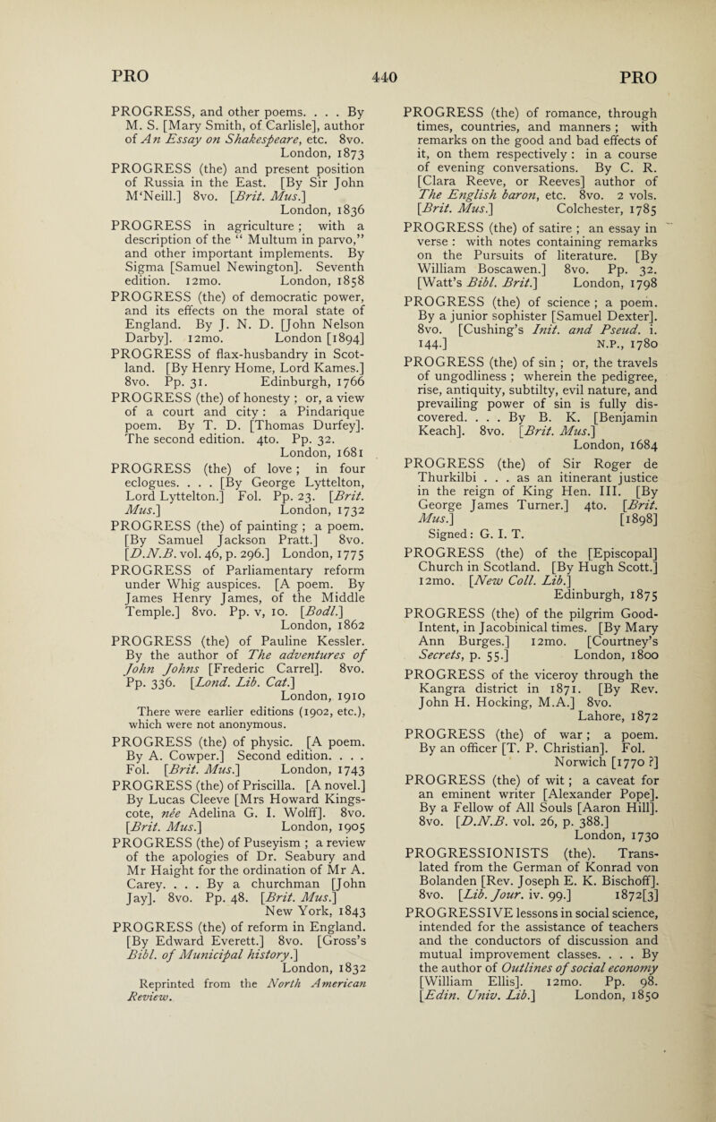 PROGRESS, and other poems. . . . By M. S. [Mary Smith, of Carlisle], author of An Essay on Shakespeare, etc. 8vo. London, 1873 PROGRESS (the) and present position of Russia in the East. [By Sir John M‘Neill.] 8vo. [Brit. Mus.] London, 1836 PROGRESS in agriculture ; with a description of the “ Multum in parvo,” and other important implements. By Sigma [Samuel Newington]. Seventh edition. i2mo. London, 1858 PROGRESS (the) of democratic power, and its effects on the moral state of England. By J. N. D. [John Nelson Darby]. i2mo. London [1894] PROGRESS of flax-husbandry in Scot¬ land. [By Henry Home, Lord Karnes.] 8vo. Pp. 31. Edinburgh, 1766 PROGRESS (the) of honesty ; or, a view of a court and city : a Pindarique poem. By T. D. [Thomas Durfey]. The second edition. 4to. Pp. 32. London, 1681 PROGRESS (the) of love ; in four eclogues. . . . [By George Lyttelton, Lord Lyttelton.] Fob Pp. 23. [Brit. Mus.\ London, 1732 PROGRESS (the) of painting ; a poem. [By Samuel jackson Pratt.] 8vo. [.D.N.B. vol. 46, p. 296.] London, 1775 PROGRESS of Parliamentary reform under Whig auspices. [A poem. By James Henry James, of the Middle Temple.] 8vo. Pp. v, 10. [AW/.] London, 1862 PROGRESS (the) of Pauline Kessler. By the author of The adventures of John Johns [Frederic Carrel]. 8vo. Pp. 336. [Lond. Lib. Cat.] London, 1910 There were earlier editions (1902, etc.), which were not anonymous. PROGRESS (the) of physic. [A poem. By A. Cowper.] Second edition. . . . Fob [Brit. Mus.\ London, 1743 PROGRESS (the) of Priscilla. [A novel.] By Lucas Cleeve [Mrs Howard Kings- cote, nee Adelina G. I. Wolff]. 8vo. [Brit. Mus.] London, 1905 PROGRESS (the) of Puseyism ; a review of the apologies of Dr. Seabury and Mr Haight for the ordination of Mr A. Carey. . . . By a churchman [John Jay]. 8vo. Pp. 48. [Brit. Mus.] New York. 1843 PROGRESS (the) of reform in England. [By Edward Everett.] 8vo. [Gross’s Bibl. of Municipal history.] London, 1832 Reprinted from the North American Review. PROGRESS (the) of romance, through times, countries, and manners ; with remarks on the good and bad effects of it, on them respectively : in a course of evening conversations. By C. R. [Clara Reeve, or Reeves] author of The English baron, etc. 8vo. 2 vols. [Brit. Mus.] Colchester, 1785 PROGRESS (the) of satire ; an essay in verse : with notes containing remarks on the Pursuits of literature. [By William Boscawen.] 8vo. Pp. 32. [Watt’s Bibl. Brit.] London, 1798 PROGRESS (the) of science ; a poem. By a junior sophister [Samuel Dexter]. 8vo. [Cushing’s Init. and Pseud, i. 144-] N.P., 1780 PROGRESS (the) of sin ; or, the travels of ungodliness ; wherein the pedigree, rise, antiquity, subtilty, evil nature, and prevailing power of sin is fully dis¬ covered. ... By B. K. [Benjamin Keach]. 8vo. [Brit. Mus.] London, 1684 PROGRESS (the) of Sir Roger de Thurkilbi ... as an itinerant justice in the reign of King Hen. III. [By George James Turner.] 4to. [Brit. Musk] [ 1898] Signed: G. I. T. PROGRESS (the) of the [Episcopal] Church in Scotland. [By Hugh Scott.] i2mo. [New Coll. Lib.] Edinburgh, 1875 PROGRESS (the) of the pilgrim Good- Intent, in Jacobinical times. [By Mary Ann Burges.] i2mo. [Courtney’s Secrets, p. 55.] London, 1800 PROGRESS of the viceroy through the Kangra district in 1871. [By Rev. John H. Hocking, M.A.] 8vo. Lahore, 1872 PROGRESS (the) of war; a poem. By an officer [T. P. Christian]. Fob Norwich [1770 ?] PROGRESS (the) of wit; a caveat for an eminent writer [Alexander Pope]. By a Fellow of All Souls [Aaron Hill]. 8vo. [D.N.B. vol. 26, p. 388.] London, 1730 PROGRESSIONISTS (the). Trans¬ lated from the German of Konrad von Bolanden [Rev. Joseph E. K. Bischofif]. 8vo. [Lib. Jour. iv. 99.] 1872^] PROGRESSIVE lessons in social science, intended for the assistance of teachers and the conductors of discussion and mutual improvement classes. . . . By the author of Outlines of social economy [William Ellis]. i2mo. Pp. 98. [Edin. Univ. Lib.] London, 1850