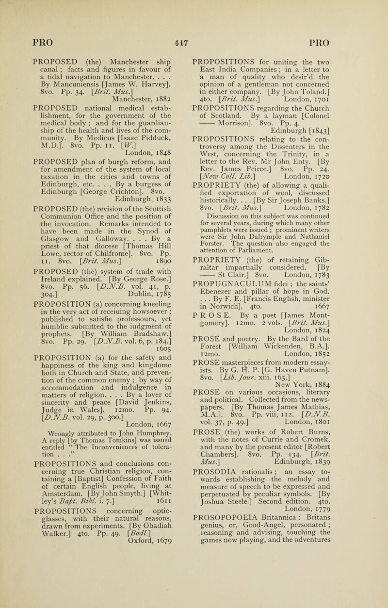 PROPOSED (the) Manchester ship canal ; facts and figures in favour of a tidal navigation to Manchester. . . . By Mancuniensis [James W. Harvey]. 8vo. Pp. 34. [Brit. Mus.\ Manchester, 1882 PROPOSED national medical estab¬ lishment, for the government of the medical body : and for the guardian¬ ship of the health and lives of the com¬ munity. By Medicus [Isaac Pidduck, M.D.]. 8vo. Pp. 11. [W.] London, 1848 PROPOSED plan of burgh reform, and for amendment of the system of local taxation in the cities and towns of Edinburgh, etc. . . . By a burgess of Edinburgh [George Crichton], 8vo. Edinburgh, 1833 PROPOSED (the) revision of the Scottish Communion Office and the position of the invocation. Remarks intended to have been made in the Synod of Glasgow and Galloway. . . . By a priest of that diocese [Thomas Hill Lowe, rector of Chilfrome]. 8vo. Pp. 11. 8vo. [Brit. Abus.] 1890 PROPOSED (the) system of trade with Ireland explained. [By George Rose.] 8vo. Pp. 56. [D.N.B. vol. 41, p. 304.] Dublin, 1785 PROPOSITION (a) concerning kneeling in the very act of receiuing howsoever ; published to satisfie professours, yet humblie submitted to the iudgment of prophets. [By William Bradshaw.] 8vo. Pp. 29. [D.N.B. vol. 6, p. 184.] 1605 PROPOSITION (a) for the safety and happiness of the king and kingdome both in Church and State, and preven¬ tion of the common enemy ; by way of accommodation and indulgence in matters of religion. ... By a lover of sincerity and peace [David Jenkins, Judge in Wales]. i2mo. Pp. 94. [D.N.B. vol. 29, p. 300.] London, 1667 Wrongly attributed to John Humphrey. A reply [by Thomas Tomkins] was issued entitled “ The Inconveniences of tolera¬ tion . . .” PROPOSITIONS and conclusions con¬ cerning true Christian religion, con¬ taining a [Baptist] Confession of Faith of certain English people, living at Amsterdam. [By John Smyth.] [Whit¬ ley’s Bapt. Bibl. i. 7.] 1611 PROPOSITIONS concerning optic- glasses, with their natural reasons, drawn from experiments. [By Obadiah Walker.] 4to. Pp. 49. [Bodl.\ Oxford, 1679 PROPOSITIONS for uniting the two East India Companies; in a letter to a man of quality who desir’d the opinion of a gentleman not concerned in either company. [By John Toland.] 4to. [Brit. Mus.\ London, 1701 PROPOSITIONS regarding the Church of Scotland. By a layman [Colonel -Morrison]. 8vo. Pp. 4. Edinburgh [1843] PROPOSITIONS relating to the con¬ troversy among the Dissenters in the West, concerning the Trinity, in a letter to the Rev. Mr John Enty. [By Rev. James Peirce.] 8vo. Pp. 24. [New Coll. Lib.\ London, 1720 PROPRIETY (the) of allowing a quali¬ fied exportation of wool, discussed historically. . . . [By Sir Joseph Banks.] 8vo. [Brit. Mus.\ London, 1782 Discussion on this subject was continued for several years, during which many other pamphlets were issued ; prominent writers were Sir John Dalrymple and Nathaniel Forster. The question also engaged the attention of Parliament. PROPRIETY (the) of retaining Gib¬ raltar impartially considered. [By -St Clair.] 8vo. London, 1783 PROPUGNACULUM fidei ; the saints’ Ebenezer and pillar of hope in God. . . . By F. E. [Francis English, minister in Norwich]. 4to. 1667 PROSE. By a poet [James Mont¬ gomery]. i2mo. 2 vols. [Brit. Mus.\ London, 1824 PROSE and poetry. By the Bard of the Forest [William Wickenden, B.A.]. i2mo. London, 1852 PROSE masterpieces from modern essay¬ ists. By G. H. P. [G. Haven Putnam]. 8vo. [Lib. Jour. xiii. 165.] New York, 1884 PROSE on various occasions, literary and political. Collected from the news¬ papers. [By Thomas James Mathias, M.A.]. 8vo. Pp. viii, 112. [D.N.B. vol. 37, p. 49.] London, 1801 PROSE (the) works of Robert Burns, with the notes of Currie and Cromek, and many by the present editor [Robert Chambers]. 8vo. Pp. 134. [Brit. Mus.\ Edinburgh, 1839 PROSODIA rationalis ; an essay to¬ wards establishing the melody and measure of speech to be expressed and perpetuated by peculiar symbols. [By Joshua Steele.] Second edition. 4to. London, 1779 PROSOPOPOEIA Britannica : Britans genius, or, Good-Angel, personated ; reasoning and advising, touching the games now playing, and the adventures