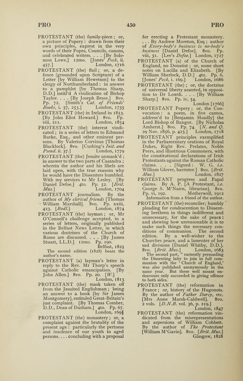 PROTESTANT (the) family-piece ; or, a picture of Popery : drawn from their own principles, exprest in the very words of their Popes, Councils, canons, and celebrated writers. . . . [By Solo¬ mon Lowe.] i2mo. [Jones’ Peck, ii. 457.] London, 1716 PROTESTANT (the) flail; or, a de¬ fence (grounded upon Scripture) of a Letter [by William Hewetson] to the clergy of Northumberland : in answer to a pamphlet [by Thomas Sharp, D.D.] intitl’d A vindication of Bishop Taylor. . . . [By Joseph Besse.] 8vo. Pp. 72. [Smith’s Cat. of Friends' Books, i. 57, 253.] London, 1735 PROTESTANT (the) in Ireland in 1853. [By John Eliot Howard.] 8vo. Pp. viii, 211. London, 1854 PROTESTANT (the) interest vindi¬ cated ; in a series of letters to Edmund Burke, Esq., and other eminent per¬ sons. By Valerius Corvinus [Thomas Blacklock]. 8vo. [Cushing’s Init. and Pseud, ii. 37.] London, 1779 PROTESTANT (the) Jesuite unmask’d ; in answer to the two parts of Casandra ; wherein the author and his libels are laid open, with the true reasons why he would have the Dissenters humbled. With my services to Mr Lesley. [By Daniel Defoe.] 4to. Pp. 52. [Brit. Musi] London, 1704 PROTESTANT journalism. By the author of My clerical friends [Thomas • William Marshall]. 8vo. Pp. xxiii, 423. [Bodl.\ London, 1874 PROTESTANT (the) layman ; or, Mr O’Connell’s challenge accepted, in a series of letters, originally published in the Belfast News Letter, in which various doctrines of the Church of Rome are discussed. . . . [By James Stuart, LL.D.] i2mo. Pp. 190. Belfast, 1825 The second edition (1828) bears the author’s name. PROTESTANT (a) layman’s letter in reply to the Rev. Mr Thorp’s speech against Catholic emancipation. [By John Allen.] 8vo. Pp. 20. [Wi] London, 1813 PROTESTANT (the) mask taken off from the Jesuited Englishman ; being an answer to a book [by Sir James Montgomery], entituled Great-Britain’s just complaint. [By Thomas Comber, D.D., Dean of Durham.] 4to. Pp. 67. London, 169! PROTESTANT (the) monastery ; or, a complaint against the brutality of the present age : particularly the pertness and insolence of our youth to aged persons. . . . concluding with a proposal for erecting a Protestant monastery. . . . By Andrew Moreton, Esq ; author of Every-body's business is no-body's business [Daniel Defoe]. 8vo. Pp. viii, 31. [Lee’s Defoe.] London, 1727 PROTESTANT (a) of the Church of England, no Donatist ; or, some short notes on Lucilla and Elizabeth. [By William Sherlock, D.D.] 4to. Pp. 6. [Jones’ Peck, i. 169.] London, 1686 PROTESTANT (the) ; or, the doctrine of universal liberty asserted, in opposi¬ tion to Dr Lowth. . . . [By William Sharp.] 8vo. Pp. iv, 54. London [1766] PROTESTANT Popery ; or, the Con¬ vocation : a poem, in five cantos, address’d to [Benjamin Hoadly] the Lord Bishop of Bangor. [By Nicholas Amherst.] 8vo. Pp. 74. [N. and Q. 29 Nov. 1856, p. 423.] London, 1718 PROTESTANT principles exemplified in the Parliamentary orations of Royal Dukes, Right Rev. Prelates, Noble Peers, and illustrious Commoners, with the constitutional declarations of Irish Protestants against the Roman Catholic claims. . . . [Signed : W. G. i.e. William Glover, barrister.] 8vo. [Brit. Musi] London, 1827 PROTESTANT progress and Papal claims. By A. P. [A Protestant, i.e. George S. M‘Nairn, librarian], 8vo. Pp. vi, 192. Motherwell, 1912 Information from a friend of the author. PROTESTANT (the) reconciler; humbly pleading for condescention to Dissent¬ ing brethren in things indifferent and unnecessary, for the sake of peace: and shewing how unreasonable it is to make such things the necessary con¬ ditions of communion. The second edition. By a well-wisher to the Churches peace, and a lamenter of her sad divisions [Daniel Whitby, D.D.]. 8vo. [Brit. Musi] London, 1683 The second part, “ earnestly persuading the Dissenting laity to join in full com¬ munion with the ‘ Church of England,’ was also published anonymously in the same year. But these well meant en¬ deavours only succeeded in giving offence to both sides. PROTESTANT (the) reformation in France ; or, history of the Hugonots. By the author of Father Darcy, etc. [Mrs Anne Marsh-Caldwell]. 8vo. 2 vols. [D.N.B. vol. 36, p. 219.] London,1847 PROTESTANT (the) reformation vin¬ dicated from the misrepresentations and aspersions of William Cobbett. By the author of The Protestant [William M‘Gavin]. 8vo. [Brit. Musi] Glasgow, 1828