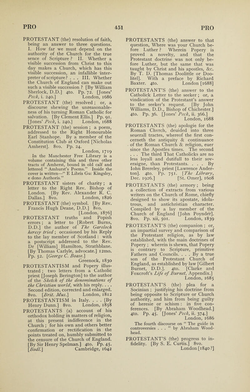 PROTESTANT (the) resolution of faith, being an answer to three questions. I. How far we must depend on the authority of the Church for the true sence of Scripture ? II. Whether a visible succession from Christ to this day makes a Church, which has this visible succession, an infallible inter¬ preter of scripture ? ... III. Whether the Church of England can make out such a visible succession ? [By William Sherlock, D.D.] 4to. Pp. 72. [Jones’ Peck, i. 240.] London, 1686 PROTESTANT (the) resolved ; or, a discourse shewing the unreasonable¬ ness of his turning Roman Catholic for salvation. [By Clement Ellis.] Pp. 91. [Jones’ Peck, i. 240.] London, 1688 PROTESTANT (the) session ; a poem, addressed to the Right Honourable Earl Stanhope. By a member of the Constitution Club at Oxford [Nicholas Amherst]. 8vo. Pp. 24. London,1719 In the Manchester Free Library is a volume containing this and three other tracts of Amherst, bound in old calf and lettered “ Amhurst’s Poems.” Inside the cover is written—“ E Libris Gu: Kingsley, e dono Authoris.” PROTESTANT sisters of charity; a letter to the Right Rev. Bishop of London. [By Rev. Alexander R. C. Dallas.] 8vo. London, 1826 PROTESTANT (the) symbol. [By Rev. Francis Hugh Deane, D.D.] 8vo. [London, 1876] PROTESTANT truths and Popish errors ; a letter to [Robert Burns, D.D.] the author of The Gareloch heresy tried; occasioned by his Reply to the lay member of Scotland : with a postscript addressed to the Rev. Dr [William] Hamilton, Strathblane. [By Thomas Carlyle, advocate.] i2mo. Pp. 52. \George C. Boasei] Greenock, 1830 PROTESTANTISM and Popery illus¬ trated ; two letters from a Catholic priest [Joseph Berington] to the author of the Sketch of the denominations of the Christian world, with his reply. . . . Second edition, corrected and enlarged. 8vo. {Brit. Mus.\ London, 1812 PROTESTANTISM in Italy. ... [By Henry Dunn.] 8vo. London, 1858 PROTESTANTS (a) account of his orthodox holding in matters of religion, at this present indifference in the Church ; for his own and others better confirmation or rectification in the points treated on, humbly submitted to the censure of the Church of England. [By Sir Henry Spelman.] 4to. Pp. 45. [Bodl.] Cambridge, 1642 PROTESTANTS (the) answer to that question, Where was your Church be¬ fore Luther ? Wherein Popery is proved a novelty, and that the Protestant doctrine was not only be¬ fore Luther, but the same that was taught by Christ and his apostles, &c. By T. D. [Thomas Doolittle or Doo- litel]. With a preface by Richard Baxter. 4to. London [1688] PROTESTANT’S (the) answer to the Catholick Letter to the seeker ; or, a vindication of the Protestant’s answer to the seeker’s request. [By John Williams, D.D., Bishop of Chichester.] 4to. Pp. 36. [Jones’ Peck, ii. 366.] London, 1688 PROTESTANTS (the) apologie for the Roman Chvrch, deuided into three seuerall tractes, whereof the first con- cerneth the antiquity & continuance - of the Roman Church & religion, euer since the Apostles times. The second . . . The third That Catholicks are no less loyall and dutifull to their sov- eraigne, than Protestants. . . . By Iohn Brereley, priest [Lawrence Ander- ton]. 4to. Pp. 751. {The Library, Dec. 1926.] [St. Omer], 1608 PROTESTANTS (the) armory ; being a collection of extracts from various writers on the Church of Rome, chiefly designed to show its apostate, idola¬ trous, and antichristian character. Compiled by a lay member of the Church of England [John Poynder]. 8vo. Pp. xii, 501. London, 1839 PROTESTANT’S (the) companion ; or, an impartial survey and comparison of the Protestant religion, as by law established, with the main doctrines of Popery ; wherein is shewn, that Popery is contrary to Scripture, primitive Fathers and Councils. . . . By a true son of the Protestant Church of England, as established by law [Gilbert Burnet, D.D.]. 4to. [Clarke and Foxcroft’s Life of Burnet, Appendix.] London, 1685 PROTESTANT’S (the) plea for a Socinian ; justifying his doctrine from being opposite to Scripture or Church authority, and him from being guilty of heresie or schism : in five con¬ ferences. [By Abraham Woodhead.] 4to. Pp. 45. [Jones’ Peck, ii. 374.] London, 1686 The fourth discourse on “ The guide in controversies ...” by Abraham Wood- head. PROTESTANT’S (the) progress to in¬ fidelity. [By S. E. Curtis.] 8vo. London [1840 ?]