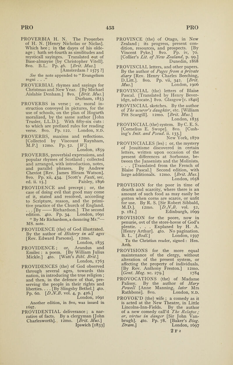 PROVERBIA H. N. The Prouerbes of H. N. [Henry Nicholas or Niclas]. Which hee ; in the dayes of his olde- age ; hath set-fourth as similitudes and mysticall sayinges. Translated out of Base-almayne [by Christopher Vitell]. 8vo. B.L. Pp. 46. [Brit. Mus.] [Amsterdam ? 1575 ?] See the note appended to “ Evangelium regni . . PROVERBIAL rhymes and sayings for Christmas and New Year. [By Michael Aislabie Denham.] 8vo. [Brit Mus.] Durham, 1853 PROVERBS in verse ; or, moral in¬ struction conveyed in pictures, for the use of schools, on the plan of Hogarth moralized, by the same author [John Trusler, LL.D.]. With fifty-six cuts : to which are prefixed rules for reading verse. 8vo. Pp. 122. London, N.D. PROVERBS, maxims and reflections. [Collected by Viscount Raynham, M.P.] i2mo. Pp. 52. [IV.] London, 1859 PROVERBS, proverbial expressions, and popular rhymes of Scotland ; collected and arranged, with introduction, notes, and parallel phrases. By Andrew Cheviot [Rev. James Hiram Watson]. 8vo. Pp. xii, 434. [Scott’s Fasti, sec. ed. ii. 15.] Paisley, 1896 PROVIDENCE and precept; or, the case of doing evil that good may come of it, stated and resolved, according to Scripture, reason, and the primi¬ tive practice of the Church of England. . . . [By-Richardson.] The second edition. 4to. Pp. 34. London, 1691 “ By Mr Richardson, a dauncing Mr.”— MS. note. PROVIDENCE (the) of God illustrated. By the author of History in all ages [Rev. Edward Parsons]. i2mo. London, 1835 PROVIDENCE ; or, Arandus and Emilec : a poem. [By William Julius Mickle.] 4to. [Watt’s Bibl. Brit.] London, 1763 PROVIDENCES (the) of God observed through several ages, towards this nation, in introducing the true religion ; and then, in the defence of that, pre¬ serving the people in their rights and liberties. . . . [By Slingsby Bethel.] 4to. Pp. 60. [D.N.B. vol. 4, p. 426.] London, 1691 Another edition, in 8vo, was issued in 1697. PROVIDENTIAL deliverance ; a nar¬ rative of facts. By a clergyman [John Charlesworth]. i2mo. [Brit. Mus.] Ipswich [1833] PROVINCE (the) of Otago, in New Zealand ; its progress, present con¬ dition, resources, and prospects. [By Vincent Pyke.] 8vo. Pp. iv, 70. [Collier’s Lit. of New Zealand, p. 99.] Dunedin, 1868 PROVINCIAL letters, and other papers. By the author of Fages from a private diary [Rev. Henry Charles Beeching, D.Litt.]. 8vo. Pp. vii, 342. [Brit. Mus.] London, 1906 PROVINCIAL (the) letters of Blaise Pascal. [Translated by Henry Bever¬ idge, advocate.] 8vo. Glasgow [c. 1840] PROVINCIAL sketches. By the author of The usurer's daughter, etc. [William Pitt Scargill]. i2mo. [Brit. Mus.] London, 1835 PROVINCIAL (the) system. By C. E. S. [Cornelius E. Swope]. 8vo. [Cush¬ ing’s Init. and Pseud, ii. 133.] New York, 1870 PRO VINCI ALES (les) ; or, the mystery of Jesuitisme discovered in certain letters, written upon occasion of the present differences at Sorbonne, be¬ tween the Jansenists and the Molinists. . . . [Translated from the French of Blaise Pascal.] Second edition, with large additional. i2mo. [Brit. Mus.] London, 1658 PROVISION for the poor in time of dearth and scarcity, where there is an amount of such food as may easily be gotten when corns are scarce, or unfit for use. By R. S. [Sir Robert Sibbald, M.D.]. i2mo. [D.N.B. vol. 52, p. 181.] Edinburgh, 1699 PROVISION for the poore, now in penurie, ovt of the store-hovse of God’s plentie. . . . Explaned by H. A. [Henry Arthur]. 4to. No pagination. B. L. [Bodl.] London, 1597 To the Christian reader, signed : Hen. Arth. PROVISIONS for the more equal maintenance of the clergy, without alteration of the present system, or affecting the property of individuals. [By Rev. Anthony Freston.] i2mo. [Gent. Mag. xc. 279.] 1784 PROVOCATIONS (the) of Madame Palissy. By the author of Mary Powell [Anne Manning, later Mrs Rathbone]. 8vo. London, N.D. PROVOK’D (the) wife ; a comedy as it is acted at the New Theatre, in Little Lincolns-Inn-Fields. By the author of a new comedy call’d The Relapse ; or, virtue in danger [Sir John Van¬ brugh], 4to. Pp. 78. [Baker’s Biog. Dr ami] London, 1697 2 F 2