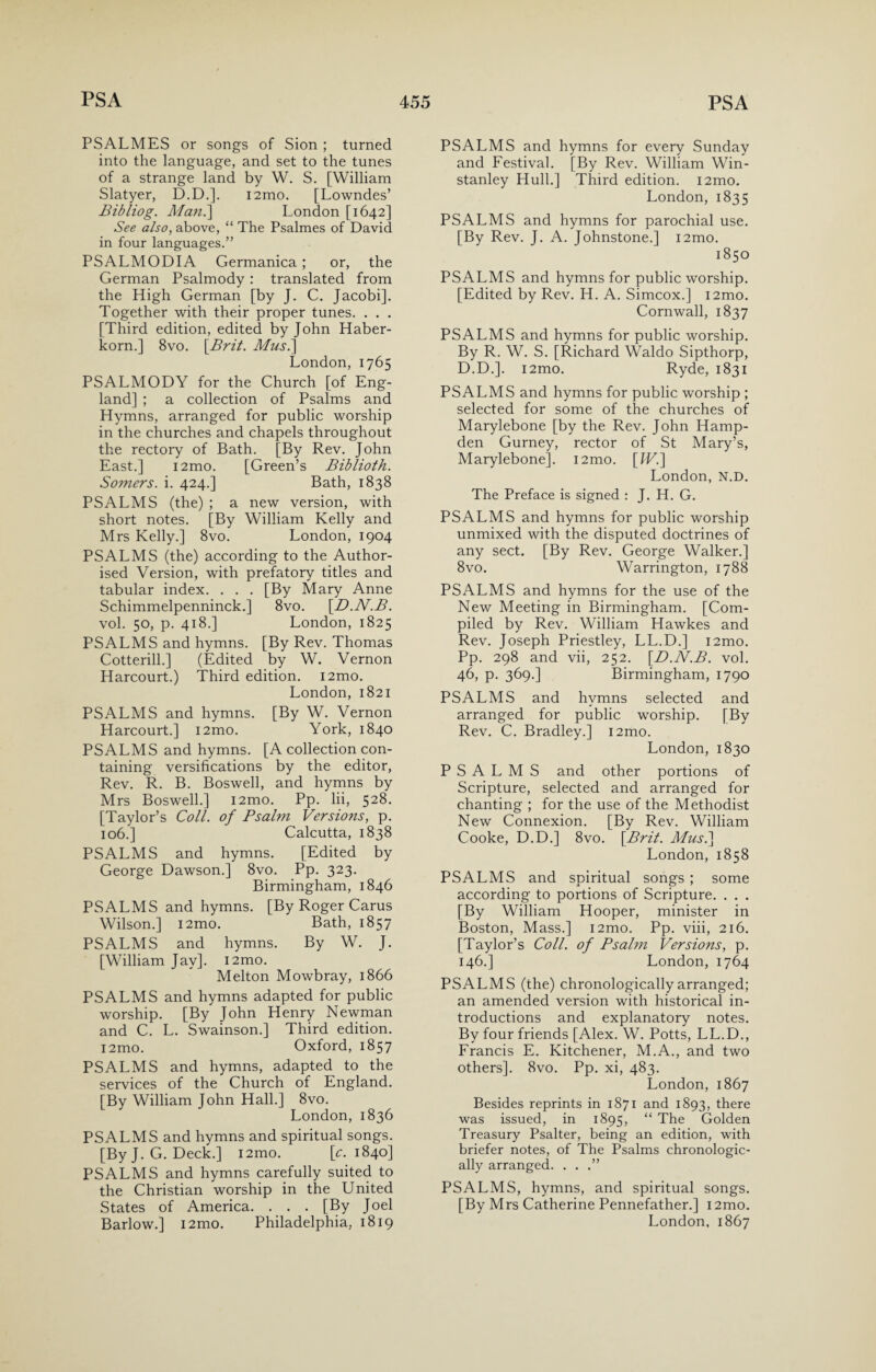 PSALMES or songs of Sion ; turned into the language, and set to the tunes of a strange land by W. S. [William Slatyer, D.D.]. i2mo. [Lowndes’ Bibliog. Man.] London [1642] See also, above, “ The Psalmes of David in four languages.” PSALMODIA Germanica ; or, the German Psalmody : translated from the High German [by J. C. Jacobi]. Together with their proper tunes. . . . [Third edition, edited by John Haber- korn.] 8vo. [Brit. Musi] London, 1765 PSALMODY for the Church [of Eng¬ land] ; a collection of Psalms and Hymns, arranged for public worship in the churches and chapels throughout the rectory of Bath. [By Rev. John East.] i2mo. [Green’s Biblioth. Somers, i. 424.] Bath, 1838 PSALMS (the) ; a new version, with short notes. [By William Kelly and Mrs Kelly.] 8vo. London, 1904 PSALMS (the) according to the Author¬ ised Version, with prefatory titles and tabular index. . . . [By Mary Anne Schimmelpenninck.] 8vo. \D.N.B. vol. 50, p. 418.] London, 1825 PSALMS and hymns. [By Rev. Thomas Cotterill.] (Edited by W. Vernon Harcourt.) Third edition. i2mo. London, 1821 PSALMS and hymns. [By W. Vernon Harcourt.] i2mo. York, 1840 PSALMS and hymns. [A collection con¬ taining versifications by the editor, Rev. R. B. Boswell, and hymns by Mrs Boswell.] i2mo. Pp. lii, 528. [Taylor’s Coll, of Psalm Versions, p. 106.] Calcutta, 1838 PSALMS and hymns. [Edited by George Dawson.] 8vo. Pp. 323. Birmingham, 1846 PSALMS and hymns. [By Roger Carus Wilson.] i2mo. Bath, 1857 PSALMS and hymns. By W. J. [William Jav]. i2mo. Melton Mowbray, 1866 PSALMS and hymns adapted for public worship. [By John Henry Newman and C. L. Swainson.] Third edition. i2mo. Oxford, 1857 PSALMS and hymns, adapted to the services of the Church of England. [By William John Hall.] 8vo. London,1836 PSALMS and hymns and spiritual songs. [By J. G. Deck.] i2mo. [e. 1840] PSALMS and hymns carefully suited to the Christian worship in the United States of America. . . . [By Joel Barlow.] i2mo. Philadelphia, 1819 PSALMS and hymns for every Sunday and Festival. [By Rev. William Win- stanley Hull.] Third edition. i2mo. London, 1835 PSALMS and hymns for parochial use. [By Rev. J. A. Johnstone.] i2mo. 1850 PSALMS and hymns for public worship. [Edited by Rev. H. A. Simcox.] i2mo. Cornwall, 1837 PSALMS and hymns for public worship. By R. W. S. [Richard Waldo Sipthorp, D.D.]. i2mo. Ryde, 1831 PSALMS and hymns for public worship ; selected for some of the churches of Marylebone [by the Rev. John Hamp¬ den Gurney, rector of St Mary’s, Marylebone]. i2mo. [Wi] London, N.D. The Preface is signed : J. H. G. PSALMS and hymns for public worship unmixed with the disputed doctrines of any sect. [By Rev. George Walker.] 8vo. Warrington, 1788 PSALMS and hymns for the use of the New Meeting in Birmingham. [Com¬ piled by Rev. William Hawkes and Rev. Joseph Priestley, LL.D.] i2mo. Pp. 298 and vii, 252. [D.N.B. vol. 46, p. 369.] Birmingham, 1790 PSALMS and hymns selected and arranged for public worship. [By Rev. C. Bradley.] i2mo. London, 1830 PSALMS and other portions of Scripture, selected and arranged for chanting ; for the use of the Methodist New Connexion. [By Rev. William Cooke, D.D.] 8vo. [Brit. Musi] London, 1858 PSALMS and spiritual songs ; some according to portions of Scripture. . . . [By William Hooper, minister in Boston, Mass.] i2mo. Pp. viii, 216. [Taylor’s Coll, of Psalm Versions, p. 146.] London, 1764 PSALMS (the) chronologically arranged; an amended version with historical in¬ troductions and explanatory notes. By four friends [Alex. W. Potts, LL.D., Francis E. Kitchener, M.A., and two others]. 8vo. Pp. xi, 483. London, 1867 Besides reprints in 1871 and 1893, there was issued, in 1895, “ The Golden Treasury Psalter, being an edition, with briefer notes, of The Psalms chronologic¬ ally arranged. . . .” PSALMS, hymns, and spiritual songs. [By Mrs Catherine Pennefather.] i2mo. London, 1867