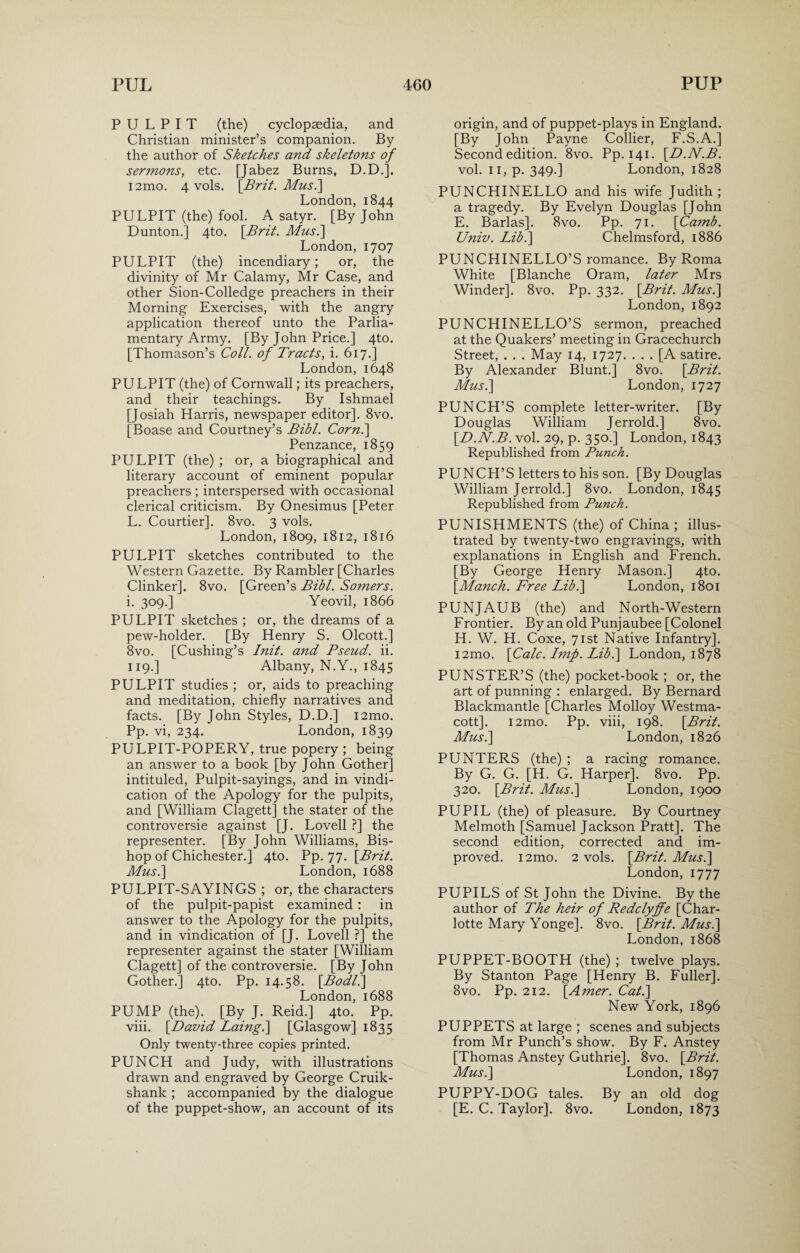 PULPIT (the) cyclopaedia, and Christian minister’s companion. By the author of Sketches and skeletons of sermons, etc. [Jabez Burns, D.D.], i2mo. 4 vols. [Brit. Mus.\ London, 1844 PULPIT (the) fool. A satyr. [By John Dunton.] 4to. [Brit. Mus.\ London, 1707 PULPIT (the) incendiary; or, the divinity of Mr Calamy, Mr Case, and other Sion-Colledge preachers in their Morning Exercises, with the angry application thereof unto the Parlia¬ mentary Army. [By John Price.] 4to. [Thomason’s Coll, of Tracts, i. 617.] London,1648 PULPIT (the) of Cornwall; its preachers, and their teachings. By Ishmael [Josiah Harris, newspaper editor]. 8vo. [Boase and Courtney’s Bibl. Corn.] Penzance, 1859 PULPIT (the) ; or, a biographical and literary account of eminent popular preachers ; interspersed with occasional clerical criticism. By Onesimus [Peter L. Courtier]. 8vo. 3 vols. London, 1809, 1812, 1816 PULPIT sketches contributed to the Western Gazette. By Rambler [Charles Clinker]. 8vo. [Green’s Bibl. Somers. i. 309.] Yeovil, 1866 PULPIT sketches ; or, the dreams of a pew-holder. [By Henry S. Olcott.] 8vo. [Cushing’s Init. and Pseud, ii. 119.] Albany, N.Y., 1845 PULPIT studies ; or, aids to preaching and meditation, chiefly narratives and facts. [By John Styles, D.D.] i2mo. Pp. vi, 234. London, 1839 PULPIT-POPERY, true popery ; being an answer to a book [by John Gother] intituled, Pulpit-sayings, and in vindi¬ cation of the Apology for the pulpits, and [William Clagett] the stater of the controversie against [J. Lovell ?] the representer. [By John Williams, Bis¬ hop of Chichester.] 4to. Pp. 77. [Brit. Mus.] London, 1688 PULPIT-SAYINGS ; or, the characters of the pulpit-papist examined : in answer to the Apology for the pulpits, and in vindication of [J. Lovell ?] the representer against the stater [William Clagett] of the controversie. [By John Gother.] 4to. Pp. 14.58. [Bodl.\ London, 1688 PUMP (the). [By J. Reid.] 4to. Pp. viii. [David Laing.] [Glasgow] 1835 Only twenty-three copies printed. PUNCH and Judy, with illustrations drawn and engraved by George Cruik- shank ; accompanied by the dialogue of the puppet-show, an account of its origin, and of puppet-plays in England. [By John Payne Collier, F.S.A.] Second edition. 8vo. Pp. 141. [D.N.B. vol. 11, p. 349.] London, 1828 PUNCHINELLO and his wife Judith; a tragedy. By Evelyn Douglas [John E. Barlas]. 8vo. Pp. 71. [Camb. Univ. Lib.] Chelmsford, 1886 PUNCHINELLO’S romance. By Roma White [Blanche Oram, later Mrs Winder]. 8vo. Pp. 332. [Brit. Mus.] London, 1892 PUNCHINELLO’S sermon, preached at the Quakers’ meeting in Gracechurch Street, . . . May 14, 1727. ... [A satire. By Alexander Blunt.] 8vo. [Brit. Mus.] London, 1727 PUNCH’S complete letter-writer. [By Douglas William Jerrold.] 8vo. [D.N.B. vol. 29, p. 350.] London, 1843 Republished from Punch. PUNCH’S letters to his son. [By Douglas William Jerrold.] 8vo. London, 1845 Republished from Punch. PUNISHMENTS (the) of China ; illus¬ trated by twenty-two engravings, with explanations in English and French. [By George Henry Mason.] 4to. [Manch. Free Lib.] London, 1801 PUNJAUB (the) and North-Western Frontier. By an old Punjaubee [Colonel H. W. H. Coxe, 71st Native Infantry]. i2mo. [Calc. Imp. Lib.] London, 1878 PUNSTER’S (the) pocket-book ; or, the art of punning : enlarged. By Bernard Blackmantle [Charles Molloy Westma- cott]. i2mo. Pp. viii, 198. [Brit. Mus.] London, 1826 PUNTERS (the) ; a racing romance. By G. G. [H. G. Harper], 8vo. Pp. 320. [Brit. Mus.] London, 1900 PUPIL (the) of pleasure. By Courtney Melmoth [Samuel Jackson Pratt]. The second edition, corrected and im¬ proved. i2mo. 2 vols. [Brit. Mus.] London, 1777 PUPILS of St John the Divine. By the author of The heir of Redclyffe [Char¬ lotte Mary Yonge]. 8vo. [Brit. Mus.] London, 1868 PUPPET-BOOTH (the) ; twelve plays. By Stanton Page [Henry B. Fuller]. 8vo. Pp. 212. [Amer. Cat.] New York, 1896 PUPPETS at large ; scenes and subjects from Mr Punch’s show. By F. Anstey [Thomas Anstey Guthrie]. 8vo. [Brit. Mus.] London, 1897 PUPPY-DOG tales. By an old dog [E. C. Taylor]. 8vo. London, 1873