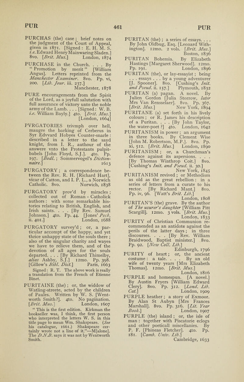 PURCHAS (the) case ; brief notes on the judgment of the Court of Appeal, given in 1871. [Signed : E. H. M. S. i>e. Edward Henry MainwaringSladen.] 8vo. [Brit. Musi] London, 1874 PURCHASE in the Church. . . . By “ Promotion by merit ” [William Angus]. Letters reprinted from the Manchester Exa??iiner. 8vo. Pp. vi, 200. [Lib. Jour. iii. 237.] Manchester, 1878 PURE encouragements from the Spirit of the Lord, as a joyfull salutation with full assurance of victory unto the noble army of the Lamb. . . . [Signed : W. B. i. e. William Bayly.] 4to. [Brit. Mus.\ [London, 1664] PVRGATORIES trivmph over hell, maugre the barking of Cerberus in Syr Edward Hobyes Counter-snarle : described in a letter to the sayd knight, from I. R., authour of the answere vnto the Protestants pulpit- babels [John Floyd, S.J.]. 4to. Pp. 197. [Bodl. ; Sommervogel’s Diction- nairei] 1613 PURGATORY ; a correspondence be¬ tween the Rev. R. H. [Richard Hart], vicar of Catton, and I. P. L., a Norwich Catholic. 8vo. Norwich, 1838 PURGATORY prov’d by miracles ; collected out of Roman - Catholick authors : with some remarkable his¬ tories relating to British, English, and Irish saints. . . . [By Rev. Samuel Johnson.] 4to. Pp. 44. [Jones’ Beck, ii. 401.] London, 1688 PURGATORY survey’d ; or, a par¬ ticular accompt of the happy, and yet thrice unhappy state of the souls there ; also of the singular charity and wayes we have to relieve them, and of the devotion of all ages for the souls departed. . , . [By Richard Thimelby, alias Ashby, S.J.] i2mo. Pp. 398. [Gillow’s Bibl. Diet.] Paris, 1663 Signed : R. T. The above work is really a translation from the French of Etienne Binet. PURITAINE (the) ; or, the widdow of Watling-streete, acted by the children of Paules. Written by W. S. [Went¬ worth Smith?]. 4to. No pagination. [Brit. Musi] London, 1607 “ This is the first edition. Kirkman the bookseller was, I think, the first person who interpreted the letters W. S. in this title page to mean Wm. Shakspeare. (See his catalogue, 1661.) Shakspeare cer¬ tainly wrote not a line of it.”—M[alone]. The D.N.B. says it was not by Wentworth Smith. PURITAN (the) ; a series of essays. . . . By John Oldbug, Esq. [Leonard With- ington]. i2mo. 2 vols. [Brit. Mus.] Boston, 1836 PURITAN Bohemia. By Elizabeth Hastings [Margaret Sherwood]. i2mo. Pp. 191. London, 1896 PURITAN (the), or lay-essayist ; being . . . essays ... by a young adventurer [J. Spooner], 8vo. [Cushing’s Init. and Pseud, ii. 157.] Plymouth, 1832 PURITAN (a) pagan. A novel. By Julien Gordon [Julia Storrow, later Mrs Van Rensselaer]. 8vo. Pp. 367. [Brit. Mus.] New York, 1894 PURITANE (a) set forth in his lively colours ; or R. James his description of a Puritan. . . . [By John Taylor, the water-poet ?] 4to. London, 1642 PURITANISM in power ; an argument in three books. By Clement Wise [John M. Robertson, M.P.]. 8vo. Pp. xi, 512. [Brit. Musi] London, 1890 PURITANISM ; or, a Churchman’s defence against its aspersions. . . . [By Thomas Winthrop Coit.] 8vo. [Cushing’s Init. and Bseud. ii. 30.] New York, 1845 PURITANISM revived ; or Methodism as old as the great rebellion : in a series of letters from a curate to his rector. [By Richard Mant.] 8vo. Pp. iv, 96. [Watt’s Brit. Lib.] London, 1808 PURITAN’S (the) grave. By the author of The usurer's daughter [William Pitt Scargill]. i2mo. 3 vols. [Brit. Musi] London, 1833 PURITY of Christian Communion re¬ commended as an antidote against the perils of the latter days ; in three discourses. . . . [By Rev. William Braidwood, Baptist minister.] 8vo. Pp. 92. [New Coll. Lib.] Edinburgh, 1796 PURITY of heart ; or, the ancient costume : a tale. . . . By an old wife of twenty years [Mrs Elizabeth Thomas]. i2mo. [Brit. Mus.] London, 1816 PURPLE and homespun. [A novel.] By Austin Fryers [William Edward Clery], 8vo. Pp. 312. [Lond. Lib. Cat.] London, 1909 PURPLE heather ; a story of Exmoor. By Alan St Aubyn [Mrs Frances Marshall]. 8vo. Pp. 316. [Lit. Year Book.] London, 1907 PURPLE (the) island ; or, the isle of man : together with Piscatorie eclogs and other poeticall miscellanies. By P. F. [Phineas Fletcher]. 4to. Pp. 181. [Camb. Univ. Lib.] Cambridge, 1633