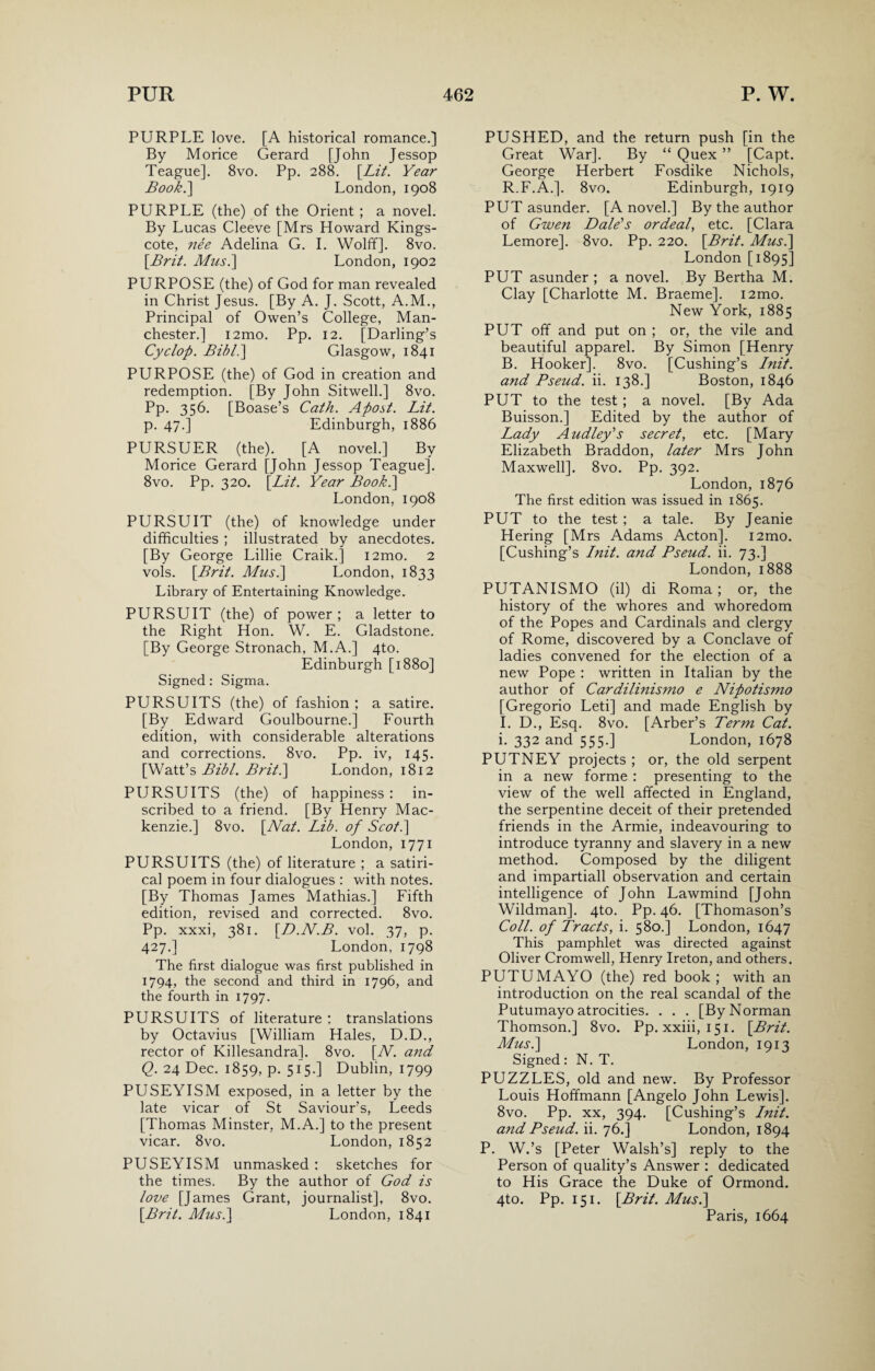 PURPLE love. [A historical romance.] By Morice Gerard [John Jessop Teague]. 8vo. Pp. 288. [Lit. Year Book.] London, 1908 PURPLE (the) of the Orient ; a novel. By Lucas Cleeve [Mrs Howard Kings- cote, nee Adelina G. I. Wolff]. 8vo. [Brit. Musi] London, 1902 PURPOSE (the) of God for man revealed in Christ Jesus. [By A. J. Scott, A.M., Principal of Owen’s College, Man¬ chester.] i2mo. Pp. 12. [Darling’s Cyclop. Bibl.] Glasgow, 1841 PURPOSE (the) of God in creation and redemption. [By John Sitwell.] 8vo. Pp. 356. [Boase’s Cath. Apost. Lit. p. 47.] Edinburgh, 1886 PURSUER (the). [A novel.] By Morice Gerard [John Jessop Teague]. 8vo. Pp. 320. [Lit. Year Book.] London, 1908 PURSUIT (the) of knowledge under difficulties ; illustrated by anecdotes. [By George Lillie Craik.] i2mo. 2 vols. [Brit. Mus.] London, 1833 Library of Entertaining Knowledge. PURSUIT (the) of power ; a letter to the Right Hon. W. E. Gladstone. [By George Stronach, M.A.] 4to. Edinburgh [1880] Signed : Sigma. PURSUITS (the) of fashion ; a satire. [By Edward Goulbourne.] Fourth edition, with considerable alterations and corrections. 8vo. Pp. iv, 145. [Watt’s Bibl. Brit.] London, 1812 PURSUITS (the) of happiness : in¬ scribed to a friend. [By Henry Mac¬ kenzie.] 8vo. [Nat. Lib. of Scot.] London, 1771 PURSUITS (the) of literature ; a satiri¬ cal poem in four dialogues : with notes. [By Thomas James Mathias.] Fifth edition, revised and corrected. 8vo. Pp-. xxxi, 381. [D.N.B. vol. 37, p. 427.] London, 1798 The first dialogue was first published in 1794, the second and third in 1796, and the fourth in 1797. PURSUITS of literature : translations by Octavius [William Hales, D.D., rector of Killesandra]. 8vo. [N. and Q. 24 Dec. 1859, p. 515.] Dublin, 1799 PUSEYISM exposed, in a letter by the late vicar of St Saviour’s, Leeds [Thomas Minster, M.A.] to the present vicar. 8vo. London, 1852 PUSEYISM unmasked : sketches for the times. By the author of God is love [James Grant, journalist], 8vo. [Brit. Mus.] London, 1841 PUSHED, and the return push [in the Great War]. By “ Quex ” [Capt. George Herbert Fosdike Nichols, R.F.A.]. 8vo. Edinburgh, 1919 PUT asunder. [A novel.] By the author of Gwen Dale’s ordeal, etc. [Clara Lemore]. 8vo. Pp. 220. [Brit. Mus.] London [1895] PUT asunder ; a novel. By Bertha M. Clay [Charlotte M. Braeme]. i2mo. New York, 1885 PUT off and put on ; or, the vile and beautiful apparel. By Simon [Henry B. Hooker]. 8vo. [Cushing’s Init. and Pseud, ii. 138.] Boston, 1846 PUT to the test ; a novel. [By Ada Buisson.] Edited by the author of Lady Audley’s secret, etc. [Mary Elizabeth Braddon, later Mrs John Maxwell]. 8vo. Pp. 392. London, 1876 The first edition was issued in 1865. PUT to the test ; a tale. By Jeanie Hering [Mrs Adams Acton]. i2mo. [Cushing’s Init. and Pseud, ii. 73.] London, 1888 PUTANISMO (il) di Roma; or, the history of the whores and whoredom of the Popes and Cardinals and clergy of Rome, discovered by a Conclave of ladies convened for the election of a new Pope : written in Italian by the author of Cardilhiismo e Nipotismo [Gregorio Leti] and made English by I. D., Esq. 8vo. [Arber’s Term Cat. i. 332 and 555.] London, 1678 PUTNEY projects ; or, the old serpent in a new forme : presenting to the view of the well affected in England, the serpentine deceit of their pretended friends in the Armie, indeavouring to introduce tyranny and slavery in a new method. Composed by the diligent and impartiall observation and certain intelligence of John Lawmind [John Wildman]. 4to. Pp. 46. [Thomason’s Coll, of Tracts, i. 580.] London, 1647 This pamphlet was directed against Oliver Cromwell, Henry Ireton, and others. PUTUMAYO (the) red book; with an introduction on the real scandal of the Putumayo atrocities. . . . [By Norman Thomson.] 8vo. Pp. xxiii, 151. [Brit. Mus.] London, 1913 Signed: N. T. PUZZLES, old and new. By Professor Louis Hoffmann [Angelo John Lewis]. 8vo. Pp. xx, 394. [Cushing’s Init. and Pseud, ii. 76.] London, 1894 P. W.’s [Peter Walsh’s] reply to the Person of quality’s Answer : dedicated to His Grace the Duke of Ormond. 4to. Pp. 151. [Brit. Mus.] Paris, 1664