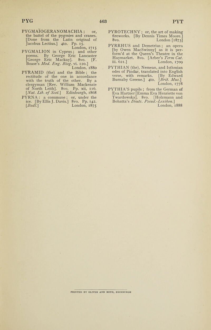 PYGMAIOGERANOMACHIA; or, the battel of the pygmies and cranes. [Done from the Latin original of Jacobus Lectius.] 4to. Pp. 15. London, 1715 PYGMALION in Cyprus; and other poems. By George Eric Lancaster [George Eric Mackay]. 8vo. [F. Boase’s Mod. Eng. Biog. vi. 120.] London, 1880 PYRAMID (the) and the Bible ; the rectitude of the one in accordance with the truth of the other. By a clergyman [Rev. William Mackenzie of North Leith]. 8vo. Pp. xii, 116. [Nat. Lib. of Scot.] Edinburgh, 1868 PYRNA : a commune ; or, under the ice. [By Ellis J. Davis.] 8vo. Pp. 142. [.Bodl.] London, 1875 PYROTECHNY ; or, the art of making fireworks. [By Dennis Times Moore.] 8vo. London [1873] PYRRHUS and Demetrius ; an opera [by Owen MacSwinny] as it is per¬ form’d at the Queen’s Theatre in the Haymarket. 8vo. [Arber’s Term Cat. iii. 621.] London, 1709 PYTHIAN (the), Nemean, and Isthmian odes of Pindar, translated into English verse, with remarks. [By Edward Burnaby Greene.] 4to. [Brit. Mus.\ London, 1778 PYTHIA’S pupils ; from the German of Eva Hartner [Emma Eva Henriette von Twardowska]. 8vo. [Holzmann and Bohatta’s Deuts. Pseud.-Lexikont\ London, 1888 PRINTED BY OLIVER AND BOYD, EDINBURGH