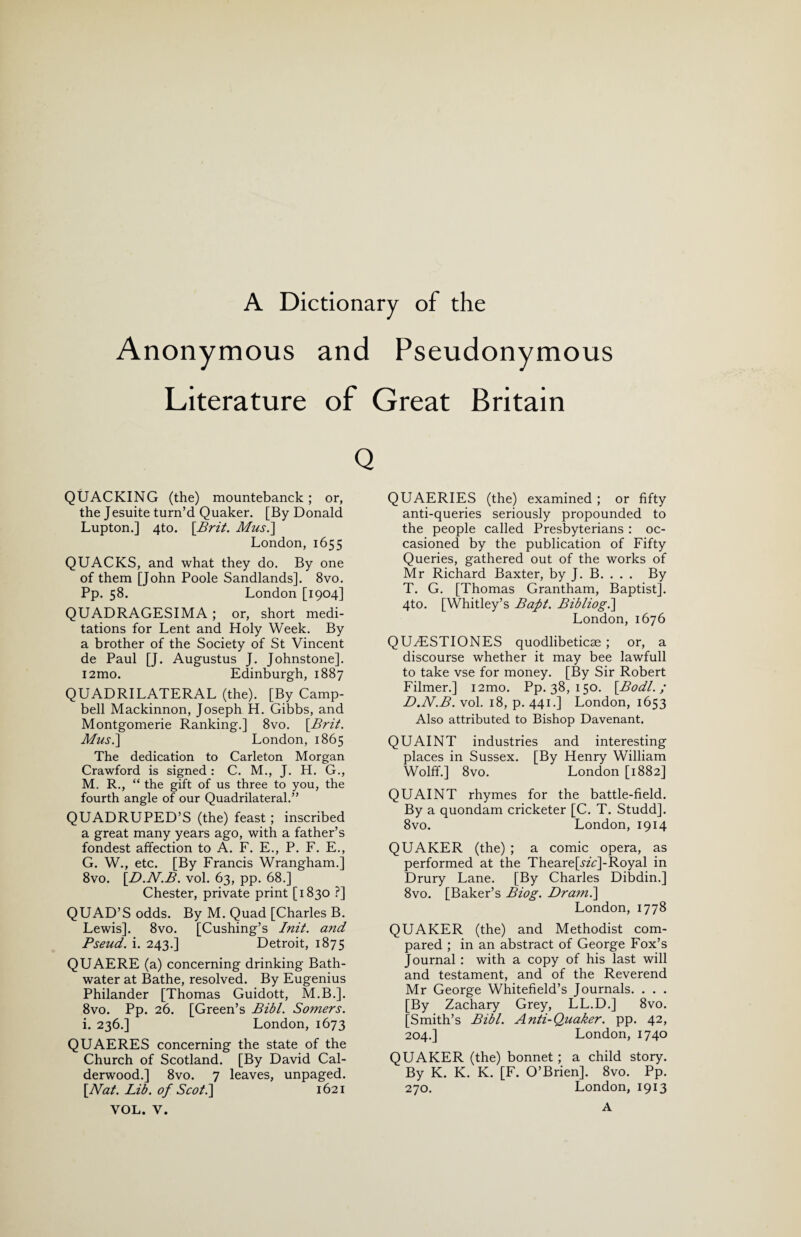 A Dictionary of the Anonymous and Pseudonymous Literature of Great Britain QUACKING (the) mountebanck; or, the Jesuite turn’d Quaker. [By Donald Lupton.] 4to. [Brit. Musi] London, 1655 QUACKS, and what they do. By one of them [John Poole Sandlands]. 8vo. Pp. 58. London [1904] QUADRAGESIMA; or, short medi¬ tations for Lent and Holy Week. By a brother of the Society of St Vincent de Paul [J. Augustus J. Johnstone]. i2mo. Edinburgh, 1887 QUADRILATERAL (the). [By Camp¬ bell Mackinnon, Joseph H. Gibbs, and Montgomerie Ranking.] 8vo. [Brit. Mus.~\ London, 1865 The dedication to Carleton Morgan Crawford is signed : C. M., J. H. G., M. R., “ the gift of us three to you, the fourth angle of our Quadrilateral.” QUADRUPED’S (the) feast; inscribed a great many years ago, with a father’s fondest affection to A. F. E., P. F. E., G. W., etc. [By Francis Wrangham.] 8vo. [.D.N.B. vol. 63, pp. 68.] Chester, private print [1830 ?] QUAD’S odds. By M. Quad [Charles B. Lewis]. 8vo. [Cushing’s Init. and Pseud, i. 243.] Detroit, 1875 QUAERE (a) concerning drinking Bath¬ water at Bathe, resolved. By Eugenius Philander [Thomas Guidott, M.B.]. 8vo. Pp. 26. [Green’s Bibl. Somers. i. 236.] London, 1673 QUAERES concerning the state of the Church of Scotland. [By David Cal- derwood.] 8vo. 7 leaves, unpaged. [Nat. Lib. of Scot.] 1621 VOL. V. QUAERIES (the) examined ; or fifty anti-queries seriously propounded to the people called Presbyterians : oc¬ casioned by the publication of Fifty Queries, gathered out of the works of Mr Richard Baxter, by J. B. . . . By T. G. [Thomas Grantham, Baptist]. 4to. [Whitley’s Baft. Bibliog.\ London, 1676 QU^ESTIONES quodlibeticae ; or, a discourse whether it may bee lawfull to take vse for money. [By Sir Robert Filmer.] i2mo. Pp. 38, 150. [Bodl.; D.N.B. vol. 18, p. 441.] London, 1653 Also attributed to Bishop Davenant. QUAINT industries and interesting places in Sussex. [By Henry William Wolff.] 8vo. London [1882] QUAINT rhymes for the battle-field. By a quondam cricketer [C. T. Studd]. 8vo. London,1914 QUAKER (the) ; a comic opera, as performed at the Theare[^zV]-Royal in Drury Lane. [By Charles Dibdin.] 8vo. [Baker’s Biog. Dram.] London, 1778 QUAKER (the) and Methodist com¬ pared ; in an abstract of George Fox’s Journal : with a copy of his last will and testament, and of the Reverend Mr George Whitefield’s Journals. . . . [By Zachary Grey, LL.D.] 8vo. [Smith’s Bibl. Anti-Quaker, pp. 42, 204.] London, 1740 QUAKER (the) bonnet ; a child story. By K. K. K. [F. O’Brien]. 8vo. Pp. 270. London, 1913 A