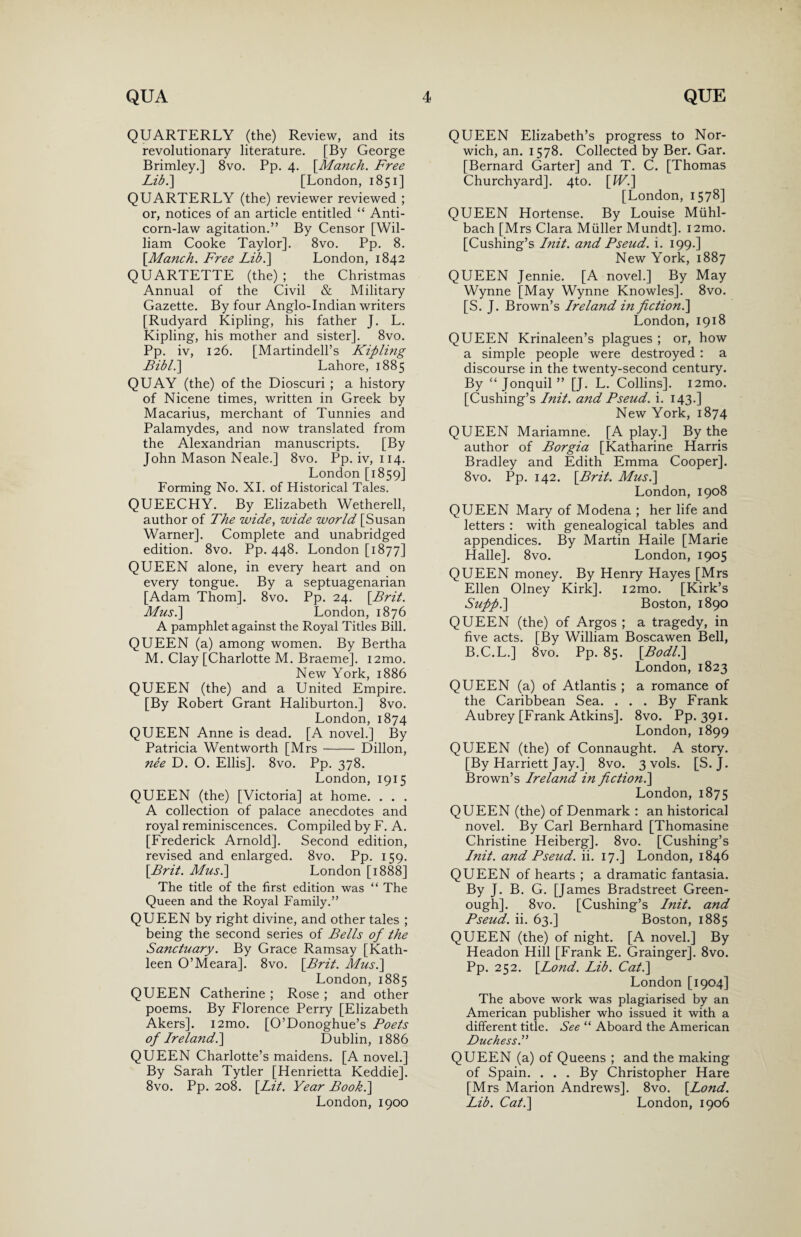 QUARTERLY (the) Review, and its revolutionary literature. [By George Brimley.] 8vo. Pp. 4. [Manch. Free Lib.] [London, 1851] QUARTERLY (the) reviewer reviewed ; or, notices of an article entitled “ Anti- corn-law agitation.” By Censor [Wil¬ liam Cooke Taylor]. 8vo. Pp. 8. [Manch. Free Lib.] London, 1842 QUARTETTE (the) ; the Christmas Annual of the Civil & Military Gazette. By four Anglo-Indian writers [Rudyard Kipling, his father J. L. Kipling, his mother and sister]. 8vo. Pp. iv, 126. [Martindell’s Kipling Bibl.\ Lahore, 1885 QUAY (the) of the Dioscuri ; a history of Nicene times, written in Greek by Macarius, merchant of Tunnies and Palamydes, and now translated from the Alexandrian manuscripts. [By John Mason Neale.] 8vo. Pp. iv, 114. London [1859] Forming No. XI. of Historical Tales. QUEECHY. By Elizabeth Wetherell, author of The wide, wide world [Susan Warner]. Complete and unabridged edition. 8vo. Pp. 448. London [1877] QUEEN alone, in every heart and on every tongue. By a septuagenarian [Adam Thom]. 8vo. Pp. 24. [Brit. Mus.\ London, 1876 A pamphlet against the Royal Titles Bill. QUEEN (a) among women. By Bertha M. Clay [Charlotte M. Braeme]. i2mo. New York, 1886 QUEEN (the) and a United Empire. [By Robert Grant Haliburton.] 8vo. London, 1874 QUEEN Anne is dead. [A novel.] By Patricia Wentworth [Mrs- Dillon, nee D. O. Ellis]. 8vo. Pp. 378. London, 1915 QUEEN (the) [Victoria] at home. . . . A collection of palace anecdotes and royal reminiscences. Compiled by F. A. [Frederick Arnold]. Second edition, revised and enlarged. 8vo. Pp. 159. \Brit. Mus.\ London [1888] The title of the first edition was “ The Queen and the Royal Family.” QUEEN by right divine, and other tales ; being the second series of Bells of the Sanctuary. By Grace Ramsay [Kath¬ leen O’Meara]. 8vo. [Brit. Mus.] London, 1885 QUEEN Catherine ; Rose ; and other poems. By Florence Perry [Elizabeth Akers]. i2mo. [O’Donoghue’s Foets of Ireland.] Dublin, 1886 QUEEN Charlotte’s maidens. [A novel.] By Sarah Tytler [Henrietta Keddie]. 8vo. Pp. 208. [Lit. Year Book.] London, 1900 QUEEN Elizabeth’s progress to Nor¬ wich, an. 1578. Collected by Ber. Gar. [Bernard Garter] and T. C. [Thomas Churchyard]. 4to. [Wi] [London, 1578] QUEEN Hortense. By Louise Mtihl- bach [Mrs Clara Muller Mundt]. i2mo. [Cushing’s Init. and Pseud, i. 199.] New York, 1887 QUEEN Jennie. [A novel.] By May Wynne [May Wynne Knowles]. 8vo. [S. J. Brown’s Ireland in fiction.] London, 1918 QUEEN Krinaleen’s plagues ; or, how a simple people were destroyed : a discourse in the twenty-second century. By “Jonquil” [J. L. Collins]. i2mo. [Cushing’s Init. and Pseud, i. 143.] New York, 1874 QUEEN Mariamne. [A play.] By the author of Borgia [Katharine Harris Bradley and Edith Emma Cooper]. 8vo. Pp. 142. [Brit. Mus.\ London, 1908 QUEEN Mary of Modena ; her life and letters : with genealogical tables and appendices. By Martin Haile [Marie Halle]. 8vo. London, 1905 QUEEN money. By Henry Hayes [Mrs Ellen Olney Kirk]. i2mo. [Kirk’s Supp.] Boston, 1890 QUEEN (the) of Argos ; a tragedy, in five acts. [By William Boscawen Bell, B.C.L.] 8vo. Pp. 85. [Bodl.] London, 1823 QUEEN (a) of Atlantis ; a romance of the Caribbean Sea. . . . By Frank Aubrey [Frank Atkins]. 8vo. Pp. 391. London, 1899 QUEEN (the) of Connaught. A story. [By Harriett Jay.] 8vo. 3 vols. [S. J. Brown’s Ireland in fiction.] London, 1875 QUEEN (the) of Denmark : an historical novel. By Carl Bernhard [Thomasine Christine Heiberg]. 8vo. [Cushing’s Init. and Pseud, ii. 17.] London, 1846 QUEEN of hearts ; a dramatic fantasia. By J. B. G. [James Bradstreet Green- ough]. 8vo. [Cushing’s Init. and Pseud, ii. 63.] Boston, 1885 QUEEN (the) of night. [A novel.] By Headon Hill [Frank E. Grainger]. 8vo. Pp. 252. [Lond. Lib. Cat.] London [1904] The above work was plagiarised by an American publisher who issued it with a different title. See “ Aboard the American Duchess.” QUEEN (a) of Queens ; and the making of Spain. . . . By Christopher Hare [Mrs Marion Andrews]. 8vo. [Lond. Lib. Cat.] London, 1906