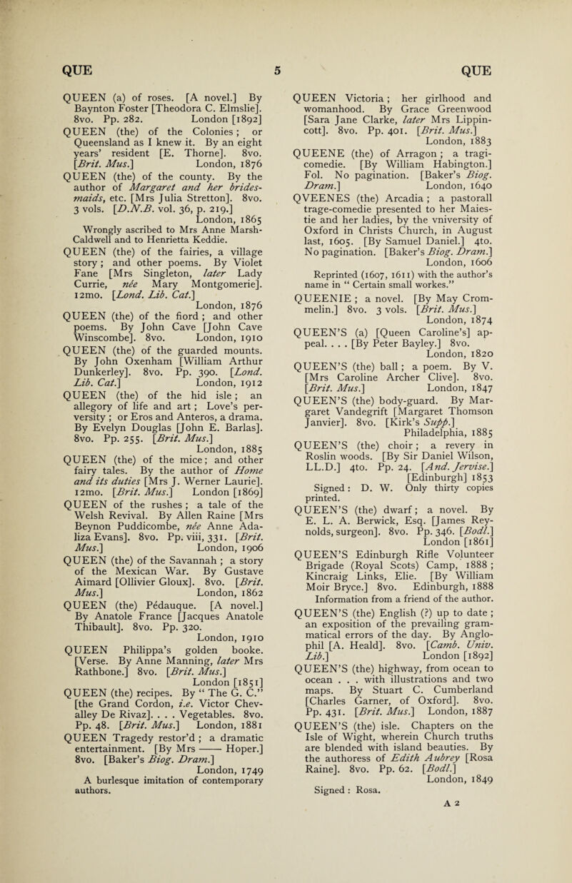 QUEEN (a) of roses. [A novel.] By Baynton Foster [Theodora C. Elmslie]. 8vo. Pp. 282. London [1892] QUEEN (the) of the Colonies ; or Queensland as I knew it. By an eight years’ resident [E. Thorne]. 8vo. [Brit. Musi] London, 1876 QUEEN (the) of the county. By the author of Margaret and her brides¬ maids, etc. [Mrs Julia Stretton]. 8vo. 3 vols. [.D.N.B. vol. 36, p. 219.] London, 1865 Wrongly ascribed to Mrs Anne Marsh- Caldwell and to Henrietta Keddie. QUEEN (the) of the fairies, a village story ; and other poems. By Violet Fane [Mrs Singleton, later Lady Currie, nee Mary Montgomerie]. i2mo. [Bond. Lib. Cat.] London, 1876 QUEEN (the) of the fiord ; and other poems. By John Cave [John Cave Winscombe]. 8vo. London, 1910 QUEEN (the) of the guarded mounts. By John Oxenham [William Arthur Dunkerley]. 8vo. Pp. 390. [Lond. Lib. Cat.] London, 1912 QUEEN (the) of the hid isle; an allegory of life and art; Love’s per¬ versity ; or Eros and Anteros, a drama. By Evelyn Douglas [John E. Barlas]. 8vo. Pp. 255. [Brit. Musi] London, 1885 QUEEN (the) of the mice; and other fairy tales. By the author of Home and its duties [Mrs J. Werner Laurie]. i2mo. [Brit. Musi] London [1869] QUEEN of the rushes ; a tale of the Welsh Revival. By Allen Raine [Mrs Beynon Puddicombe, nee Anne Ada- liza Evans]. 8vo. Pp. viii, 331. [Brit. Musi] London, 1906 QUEEN (the) of the Savannah ; a story of the Mexican War. By Gustave Aimard [Ollivier Gloux]. 8vo. [Brit. Musi] London, 1862 QUEEN (the) Pedauque. [A novel.] By Anatole France [Jacques Anatole Thibault]. 8vo. Pp. 320. London, 1910 QUEEN Philippa’s golden booke. [Verse. By Anne Manning, later Mrs Rathbone.] 8vo. [Brit. Musi] London [1851] QUEEN (the) recipes. By “ The G. C.” [the Grand Cordon, i.e. Victor Chev- alley De Rivaz]. . . . Vegetables. 8vo. Pp. 48. [Brit. Musi] London, 1881 QUEEN Tragedy restor’d ; a dramatic entertainment. [By Mrs- Hoper.] 8vo. [Baker’s Biog. Dram.] London, 1749 A burlesque imitation of contemporary authors. QUEEN Victoria ; her girlhood and womanhood. By Grace Greenwood [Sara Jane Clarke, later Mrs Lippin- cott]. 8vo. Pp. 401. [Brit. Musi] London, 1883 QUEENE (the) of Arragon ; a tragi- comedie. [By William Habington.] Fol. No pagination. [Baker’s Biog. Dram.] London, 1640 QVEENES (the) Arcadia ; a pastorall trage-comedie presented to her Maies- tie and her ladies, by the vniversity of Oxford in Christs Church, in August last, 1605. [By Samuel Daniel.] 4to. No pagination. [Baker’s Biog. Dr ami] London, 1606 Reprinted (1607, 1611) with the author’s name in “ Certain small workes.” QUEENIE ; a novel. [By May Crom- melin.] 8vo. 3 vols. [Brit. Musi] London, 1874 QUEEN’S (a) [Queen Caroline’s] ap¬ peal. . . . [By Peter Bayley.] 8vo. London, 1820 QUEEN’S (the) ball; a poem. By V. [Mrs Caroline Archer Clive]. 8vo. [Brit. Musi] London, 1847 QUEEN’S (the) body-guard. By Mar¬ garet Vandegrift [Margaret Thomson Janvier], 8vo. [Kirk’s Suftfti] Philadelphia, 1885 QUEEN’S (the) choir; a revery in Roslin woods. [By Sir Daniel Wilson, LL.D.] 4to. Pp. 24. [And. Jervisei] [Edinburgh] 1853 Signed : D. W. Only thirty copies printed. QUEEN’S (the) dwarf; a novel. By E. L. A. Berwick, Esq. [James Rey¬ nolds, surgeon]. 8vo. Pp. 346. [Bodli] London [1861] QUEEN’S Edinburgh Rifle Volunteer Brigade (Royal Scots) Camp, 1888 ; Kincraig Links, Elie. [By William Moir Bryce.] 8vo. Edinburgh, 1888 Information from a friend of the author. QUEEN’S (the) English (?) up to date ; an exposition of the prevailing gram¬ matical errors of the day. By Anglo¬ phil [A. Heald]. 8vo. [Camb. Univ. Lib.] London [1892] QUEEN’S (the) highway, from ocean to ocean . . . with illustrations and two maps. By Stuart C. Cumberland [Charles Garner, of Oxford], 8vo. Pp. 431. [Brit. Musi] London, 1887 QUEEN’S (the) isle. Chapters on the Isle of Wight, wherein Church truths are blended with island beauties. By the authoress of Edith Aubrey [Rosa Raine]. 8vo. Pp. 62. [Bodli] London, 1849 Signed : Rosa. A 2