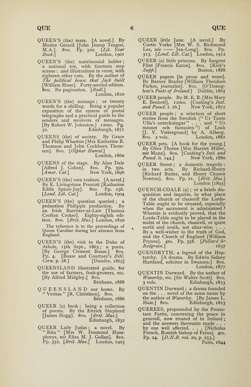 QUEEN’S (the) mate. [A novel.] By Morice Gerard [John Jessop Teague, M.A.]. 8vo. Pp. 320. [Lit. Year Book.'] London, 1901 QUEEN’S (the) matrimonial ladder; a national toy, with fourteen step scenes : and illustrations in verse, with eighteen other cuts. By the author of The political house that Jack built [William Hone]. Forty-second edition. 8vo. No pagination. [.Bodl.] London, 1820 QUEEN’S (the) message ; or twenty words for a shilling. Being a popular exposition of the system of postal telegraphs and a practical guide to the senders and receivers of messages. [By Robert W. Johnston.] i2mo. Pp. 32. Edinburgh, 1871 QUEENS (the) of society. By Grace and Philip Wharton [Mrs Katherine B. Thomson and John Cockburn Thom¬ son]. 8vo. [Olphar Hamst.] London, i860 QUEENS of the stage. By Alan Dale [Alfred J. Cohen]. 8vo. Pp. 399. [Amer. Cat.] New York, 1896 QUEEN’S (the) own traitors. [A novel.] By E. Livingstone Prescott [Katharine Edith Spicer-Jay]. 8vo. Pp. 236. [Bond. Lib. Cat.] London, 1904 QUEEN’S (the) question queried ; a pedantless Philippic production. By an Irish Barrister-at-Law [Thomas Crofton Croker]. Eighty-eighth edi¬ tion. 8vo. [Brit. Musi] London, 1820 The reference is to the proceedings of Queen Caroline during her absence from England. QUEEN’S (the) visit to the Duke of Athole, 15th Sept., 1863; a poem. [By George Clement Boase.] 8vo. Pp. 4. [Boase and Courtney’s Bibl. Corn. p. 28.] [Dundee, 1863] QUEENSLAND illustrated guide, for the use of farmers, fruit-growers, etc. [By Alfred Midgley.] 8vo. Brisbane, 1888 QUEENSLAND our home. By “ Veritas ” [R. Christison]. 8vo. Brisbane, 1886 QUEER (a) book ; being a collection of poems. By the Ettrick Shepherd [James Hogg]. 8vo. [Brit. Musi] Edinburgh, 1832 QUEER Lady Judas; a novel. By “ Rita ” [Mrs W. Desmond Hum¬ phreys, nee Eliza M. J. Gollan]. 8vo. Pp. 352. [Brit. Musi] London, 1905 QUEER little Jane. [A novel.] By Curtis Yorke [Mrs W. S. Richmond Lee, nee - Jex-Long]. 8vo. Pp. 313. [Lond. Lib. Cat.] London, 1912 QUEER (a) little princess. By Sargent Flint [Francis Eaton]. 8vo. [Kirk’s Suppl] Boston, 1888 QUEER papers [in prose and verse]. By Barney Bradey [William Theodore Parkes, journalist]. 8vo. [O’Donog- hue’s Boets of Irelandl] Dublin, 1865 QUEER people. By M. E. B. [Mrs Mary E. Bennett]. i2mo. [Cushing’s Init. and Pseud, i. 26.] New York, 1872 QUEER people ; a selection of short stories from the Swedish (“ Ur Tante Ulla’s anteckningar” . . . and “Ur minnet och fantasien ”) of Leah [J. V. Vettergrund] by A. Alberg. 8vo. 2 vols. London, 1882 QUEER pets. [A book for the young.] By Olive Thorne [Mrs Harriet Miller, nee Mann]. 8vo. [Cushing’s Lnit. and Pseud, ii. 144.] New York, 1880 QUEER Street; a domestic tragedy : in two acts. By Richard-Henry [Richard Butler, and Henry Chance Newton]. 8vo. Pp. 21. [Brit. Musi] London [1893] QUENCH-COALE (a) ; or a briefe dis¬ quisition and inquirie, in what place of the church or chancell the Lords- Table ought to be situated, especially when the sacrament is administred ? Wherein is evidently proved, that the Lords-Table ought to be placed in the midst of the church, chancell, or quire north and south, not altar-wise. . . . By a well-wisher to the truth of God, and the Church of England [William Prynne]. 4to. Pp. 358. [Pollard <5r> Redgrave.] 1637 QUENDRYTH, a legend of the Hep¬ tarchy. [A drama. By Edwin Sidney Hartland, solicitor in Swansea.] 8vo. London, 1877 QUENTIN Durward. By the author of Waverley, etc. [Sir Walter Scott]. 8vo. 3 vols. Edinburgh, 1823 QUENTIN Durward ; a drama founded on the . . . novel of the same name by the author of Waverley. [By James L. Haie.] 8vo. Edinburgh, 1823 QUEREES, propounded by the Protes¬ tant Partie, concerning the peace in generall, now treated of in Ireland ; and the answers thereunto made . . . by one well affected. . . . [Nicholas French, Romish bishop of Ferns]. 4to. Pp. 24. [D.N.B. vol. 20, p. 253.] Paris, 1644