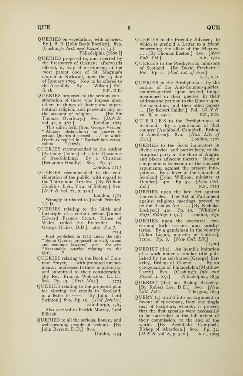 QUERIES on vegetation ; with answers. By J. B. B. [John Beale Bordley]. 8vo. [Cushing’s Init. and Pseud, ii. 13.] Philadelphia [1800 ?] QUERIES proposed to, and rejected by the Presbytery of Orknay ; afterwards offered, by way of instrument, at the most patent door of St Magnus’s church in Kirkwall, upon the 13 day of January 1703. Now to be offered to the Assembly. [By-Wilson.] Fol. S. sh. N.P., N.D. QUERIES proposed to the serious con¬ sideration of those who impose upon others in things of divine and super¬ natural religion, and persecute any on the account of religion. . . . [By Sir Thomas Overbury.] 8vo. [D.N.B. vol. 42, p. 382.] London, 1677 This called forth [from George Vernon] “ Ataxiae obstaculum; an answer to certain Queries dispersed . . .” to which Overbury replied in “ Ratiocinium verna- culum. . . .” (1678). QUERIES recommended to the author [Anthony Collins] of a late Discourse of free-thinking. By a Christian [Benjamin Hoadly]. 8vo. Pp. 31. London, 1713 QUERIES recommended to the con¬ sideration of the public, with regard to the Thirty-nine Articles. [By William Hopkins, B.A., Vicar of Bolney.] 8vo. [D.N.B. vol. 27, p. 339.] London, 1772 Wrongly attributed to Joseph Priestley, LL.D. QUERIES relating to the birth and birthright of a certain person [James Edward Francis Stuart, Prince of Wales, called the Pretender. By George Hickes, D.D.]. 4to. Pp. 7. 17} 4 First published in 1712 under the title “ Some Queries proposed to civil, canon and common lawyers,” q.v. See also “ Seasonable queries relating to the birth. . . .” QUERIES relating to the Book of Com¬ mon Prayer, . . . with proposed amend¬ ments : addressed to those in authority, and submitted to their consideration. [By Rev. Francis Wollaston, LL.D.] 8vo. Pp. 43. [Brit. Mus.\ 1774 QUERIES relating to the proposed plan for altering the entails in Scotland, in a letter to -. [By John, Lord Swinton.] 8vo. Pp. 19. [.And.Jervise.] Edinburgh, 1765 Also ascribed to Patrick Murray, Lord Elibank. QUERIES to all the serious, honest, and well-meaning people of Ireland. [By John Barrett, D.D.] 8vo. Dublin, 1754 QUERIES to the Friendly Adviser ; to which is prefix’d a Letter to a friend concerning the affair of the Marrow. . . . [By Thomas Boston.] 8vo. [New Coll. Lib.] N.P., 1722 QUERIES to the Presbyterian ministers of Scotland. [By David Freebairn.] Fol. Pp. 2. [Nat. Lib. of Scot} N.P., N.D. QUERIES to the Presbyterians, by the author of the Anti-Counter-queries, counter-queried upon several things mentioned in their queries, in their address and petition to the Queen upon the toleration, and their other papers ... [By Robert Calder.] Fol. [D.N.B. vol. 8, p. 242.] N.P., N.D. QUERIES to the Presbyterians of Scotland. By a gentleman of that country [Archibald Campbell, Bishop of Aberdeen]. 8vo. [Nat. Lib. of Scot} London, 1702 QUERIES to the Scots innovators in divine service, and particularly, to the liturgical party in the shire of Angus, and places adjacent thereto. Being a compendious collection of the choicest arguments, against the present inno¬ vations. By a lover of the Church of Scotland [John Willison, minister at Dundee]. 4to. Pp. 32. [New Coll. Lib} N.P., 1712 QUERIES upon the late Act against Conventicles. The Act of Parliament against religious meetings proved to be the Bishops Act. . . . [By Nicholas Lockyer.] 4to. Pp. 16. [Whitley’s Baft. Bibliog. i. 95.] London, 1670 QUERIES upon the overtures, con¬ cerning kirk - sessions and presby¬ teries. By a gentleman in the country [Allan Logan, minister of Culross]. i2mo. Pp. 8. [New Coll. Lib} [1720] QUERIST (the). An humble imitation of a work under a similar title pub¬ lished by the celebrated [George] Ber¬ keley, Bishop of Cloyne. . . . By an octogenarian of Philadelphia [Matthew Carey]. 8vo. [Cushing’s Init. and Pseud, ii. 107.] Philadelphia, 1839 QUERIST (the) not Bishop Berkeley. [By Robert Lee, D.D.] 8vo. [New Coll. Lib} Glasgow, 1843 QUERY (a) turn’d into an argument in favour of episcopacy, from one single text of Scripture, whereby is proved, that the first apostles were necessarily to be succeeded in the full extent of their commission, to the end of the world. [By Archibald Campbell, Bishop of Aberdeen.] 8vo. Pp. 52. [D.N.B. vol. 8, p. 340.] N.P., 1703