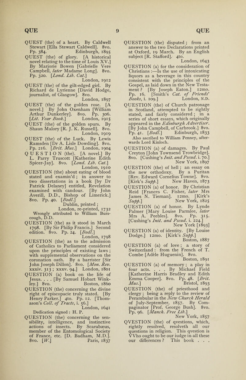 QUEST (the) of a heart. By Caldwell Stewart [Ella Stewart Caldwell]. 8vo. Pp. 384. Edinburgh, 1895 QUEST (the) of glory. [A historical novel relating to the time of Louis XV.] By Marjorie Bowen [Gabrielle Vere Campbell, later Madame Long]. 8vo. Pp. 320. [.Lond. Lib. Cat.\ London, 1912 QUEST (the) of the gilt-edged girl. By Richard de Lyrienne [David Hodge, journalist, of Glasgow]. 8vo. London, 1897 QUEST (the) of the golden rose. [A novel.] By John Oxenham [William Arthur Dunkerley]. 8vo. Pp. 306. [Lit. Year Book.] London, 1915 QUEST (the) of the golden spurs. By Shaun Malory [R. J. K. Russell]. 8vo. London, 1919 QUEST (the) of the Luck. By Lewis Ramsden [Dr A. Lisle Dowding]. 8vo. Pp. 216. [Brit. Mus.\ London, 1904 QUESTION (the). [A novel.] By L. Parry Truscott [Katherine Edith Spicer-Jay]. 8vo. [Lond. Lib. Cat.] London, 1910 QUESTION (the) about eating of blood stated and examin’d ; in answer to two dissertations in a book [by Dr Patrick Delaney] entitled, Revelation examined with candour. [By John Averill, D.D., Bishop of Limerick.] 8vo. Pp. 40. [Bodl.] Dublin, printed ; London, re-printed, 1732 Wrongly attributed to William Burs- cough, D.D. QUESTION (the) as it stood in March 1798. [By Sir Philip Francis.] Second edition. 8vo. Pp. 24. [Bodl.] London, 1798 QUESTION (the) as to the admission of Catholics to Parliament considered upon the principles of existing laws ; with supplemental observations on the coronation oath. By a barrister [Sir John Joseph Dillon]. 8vo. [Mon. Rev. xxxiv. 313 ; xxxv. 94.] London, 1801 QUESTION (a) book on the life of Jesus. . . . [By Samuel Hobart Wink- ley.] 8vo. Boston, i860 QUESTION (the) concerning the divine right of episcopacie truly stated. [By Henry Parker.] 4to. Pp. 12. [Thom¬ ason’s Coll, of Tracts, i. 56.] London, 1641 Dedication signed : H. P. QUESTION (the) concerning the sen¬ sibility, intelligence, and instinctive actions of insects. By Scarabaeus, member of the Entomological Society of France, etc. [D. Badham, M.D.]. 8vo. [IF.] Paris, 1837 QUESTION (the) disputed ; from an answer to the two Declarations printed at Oxford, 19 March. By an English subject [R. Stafford]. 4to. London,1643 QUESTION (a) for the consideration of Christians :—Is the use of intoxicating liquors as a beverage in this country consistent with the principles of the Gospel, as laid down in the New Testa¬ ment ? [By Joseph Eaton.] i2mo. Pp. 16. [Smith’s Cat. of Friends' Books, i. 109.] London, N.D. QUESTION (the) of Church patronage in Scotland, attempted to be rightly stated, and fairly considered ; in a series of short essays, which originally appeared in the Edinburgh Advertiser. [By John Campbell, of Carbrook.] 8vo. Pp. 41. [Bodl.] Edinburgh, 1833 Also ascribed to William Penney, after¬ wards Lord Kinloch. QUESTION (a) of damages. By Paul Creyton [John Townsend Trowbridge]. 8vo. [Cushing’s Init. and Pseud, i. 70.] New York, 1897 QUESTION (the) of hell ; an essay on the new orthodoxy. By a Puritan [Rev. Edward Cornelius Towne]. 8vo. [Kirk’s Suff.] New Haven, 1873 QUESTION (a) of honor. By Christian Reid [Frances C. Fisher, later Mrs James N. Tiernan]. i2mo. [Kirk’s Supf.] New York, 1825 QUESTION (a) of honor. By Lynde Palmer [Mary Louise Parmlee, later Mrs A. Peebles]. 8vo. Pp. 315. [Cushing’s Init. and Pseud, i. 224.] New York [1893] QUESTION (a) of identity. [By Louise Dodge.] i2mo. [Kirk’s Supp.] Boston, 1887 QUESTION (a) of love ; a story of Switzerland : from the French of T. Combe [Adele Huguenin]. 8vo. Boston, 1891 QUESTION (a) of memory ; a play in four acts. . . . By Michael Field [Katherine Harris Bradley and Edith Emma Cooper]. 8vo. Pp. 48. [Brit. Musi] Bristol, 1893 QUESTION (the) of priesthood and clergy ; being a reply to the review of Perambular in the New Church Herald of July-September, 1857. By Com- paginator [Prof. George Bush]. 8vo. Pp. 96. [Manch. Free Lib.] New York, 1857 QVESTION (the) of qvestions, which, rightly resolved, resolveth all our questions in religion. This qvestion is VVho ought to be our iudge in all these our differences ? This book . . .