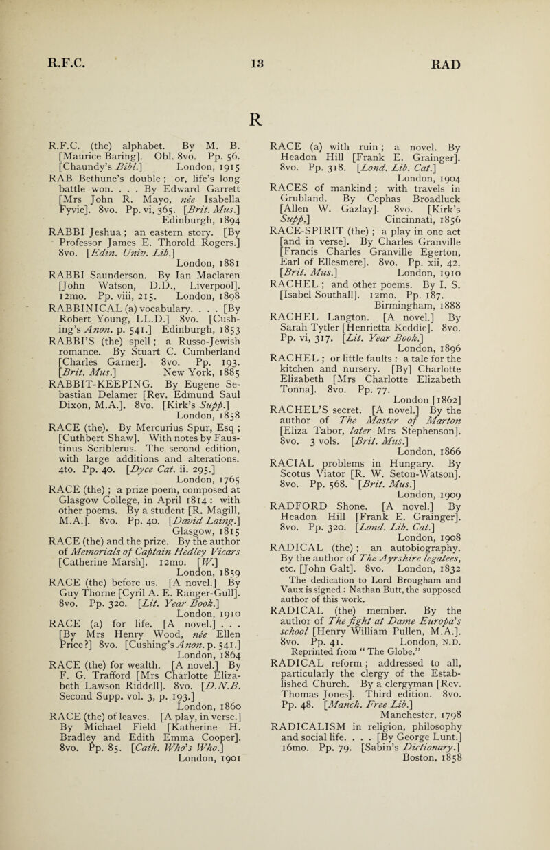 R.F.C. (the) alphabet. By M. B. [Maurice Baring]. Obi. 8vo. Pp. 56. [Chaundy’s Bibl.\ London, 1915 RAB Bethune’s double ; or, life’s long battle won. . . . By Edward Garrett [Mrs John R. Mayo, nee Isabella Fyvie]. 8vo. Pp. vi, 365. [Brit. Mus.\ Edinburgh, 1894 RABBI Jeshua; an eastern story. [By Professor James E. Thorold Rogers.] 8vo. [Edin. Univ. Lib.] London, 1881 RABBI Saunderson. By Ian Maclaren [John Watson, D.D., Liverpool]. i2mo. Pp. viii, 215. London, 1898 RABBINICAL (a) vocabulary. . . . [By Robert Young, LL.D.] 8vo. [Cush¬ ing’s Anon. p. 541.] Edinburgh, 1853 RABBI’S (the) spell; a Russo-Jewish romance. By Stuart C. Cumberland [Charles Garner]. 8vo. Pp. 193. [Brit. Mus.\ New York, 1885 RABBIT-KEEPING. By Eugene Se¬ bastian Delamer [Rev. Edmund Saul Dixon, M.A.]. 8vo. [Kirk’s Supp.] London, 1858 RACE (the). By Mercurius Spur, Esq ; [Cuthbert Shaw]. With notes by Faus- tinus Scriblerus. The second edition, with large additions and alterations. 4to. Pp. 40. [Dyce Cat. ii. 295.] London, 1765 RACE (the) ; a prize poem, composed at Glasgow College, in April 1814 : with other poems. By a student [R. Magill, M.A.]. 8vo. Pp. 40. [David Laing.] Glasgow, 1815 RACE (the) and the prize. By the author of Memorials of Captain Hedley Vicars [Catherine Marsh]. i2mo. [W.] London, 1859 RACE (the) before us. [A novel.] By Guy Thorne [Cyril A. E. Ranger-Gull]. 8vo. Pp. 320. [Lit. Year Book.\ London, 1910 RACE (a) for life. [A novel.] . . . [By Mrs Henry Wood, nee Ellen Price?] 8vo. [Cushing’s A non. p. 541.] London, 1864 RACE (the) for wealth. [A novel.] By F. G. Trafford [Mrs Charlotte Eliza¬ beth Lawson Riddell]. 8vo. [D.N.B. Second Supp. vol. 3, p. 193.] London, i860 RACE (the) of leaves. [A play, in verse.] By Michael Field [Katherine H. Bradley and Edith Emma Cooper]. 8vo. Pp. 85. [Cath. Who's Who.] London, 1901 RACE (a) with ruin ; a novel. By Headon Hill [Frank E. Grainger]. 8vo. Pp. 318. [Lond. Lib. Cat.] London, 1904 RACES of mankind ; with travels in Grubland. By Cephas Broadluck [Allen W. Gazlay], 8vo. [Kirk’s Supp.] Cincinnati, 1856 RACE-SPIRIT (the) ; a play in one act [and in verse]. By Charles Granville [Francis Charles Granville Egerton, Earl of Ellesmere]. 8vo. Pp. xii, 42. [Brit. Mus.] London, 1910 RACHEL ; and other poems. By I. S. [Isabel Southall]. i2mo. Pp. 187. Birmingham, 1888 RACHEL Langton. [A novel.] By Sarah Tytler [Henrietta Keddie]. 8vo. Pp. vi, 317. [Lit. Year Book.] London, 1896 RACHEL; or little faults : a tale for the kitchen and nursery. [By] Charlotte Elizabeth [Mrs Charlotte Elizabeth Tonna]. 8vo. Pp. 77. London [1862] RACHEL’S secret. [A novel.] By the author of The Master of Marton [Eliza Tabor, later Mrs Stephenson], 8vo. 3 vols. [Brit. Mus.] London, 1866 RACIAL problems in Hungary. By Scotus Viator [R. W. Seton-Watson]. 8vo. Pp. 568. [Brit. Mus.] London, 1909 RADFORD Shone. [A novel.] By Headon Hill [Frank E. Grainger]. 8vo. Pp. 320. [Lond. Lib. Cat.] London, 1908 RADICAL (the) ; an autobiography. By the author of The Ayrshire legatees, etc. [John Galt]. 8vo. London, 1832 The dedication to Lord Brougham and Vaux is signed : Nathan Butt, the supposed author of this work. RADICAL (the) member. By the author of The fight at Dame Europa's school [Henry William Pullen, M.A.]. 8vo. Pp. 41. London, N.D. Reprinted from “ The Globe.” RADICAL reform ; addressed to all, particularly the clergy of the Estab¬ lished Church. By a clergyman [Rev. Thomas Jones]. Third edition. 8vo. Pp. 48. [Manch. Free Lib.] Manchester, 1798 RADICALISM in religion, philosophy and social life. . . . [By George Lunt.] i6mo. Pp. 79. [Sabin’s Dictionary.] Boston, 1858