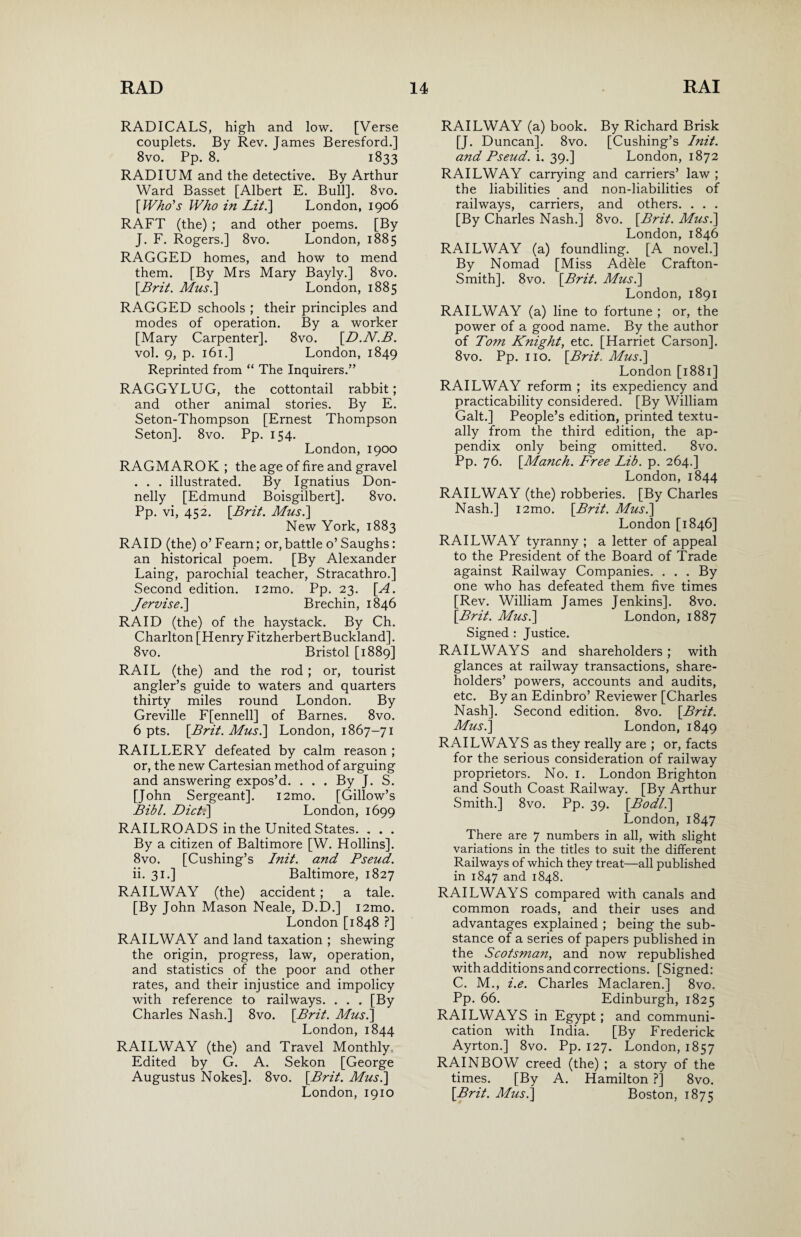 RADICALS, high and low. [Verse couplets. By Rev. James Beresford.] 8vo. Pp. 8. 1833 RADIUM and the detective. By Arthur Ward Basset [Albert E. Bull]. 8vo. [Who's Who in Lit.\ London, 1906 RAFT (the) ; and other poems. [By J. F. Rogers.] 8vo. London, 1885 RAGGED homes, and how to mend them. [By Mrs Mary Bayly.] 8vo. [Brit. Mus.] London, 1885 RAGGED schools ; their principles and modes of operation. By a worker [Mary Carpenter]. 8vo. [D.N.B. vol. 9, p. 161.] London, 1849 Reprinted from “ The Inquirers.” RAGGYLUG, the cottontail rabbit; and other animal stories. By E. Seton-Thompson [Ernest Thompson Seton]. 8vo. Pp. 154. London,1900 RAGMAROK ; the age of fire and gravel . . . illustrated. By Ignatius Don¬ nelly [Edmund Boisgilbert]. 8vo. Pp. vi, 452. [Brit. Mus.\ New York, 1883 RAID (the) o’ Fearn; or,battle o’ Saughs: an historical poem. [By Alexander Laing, parochial teacher, Stracathro.] Second edition. i2mo. Pp. 23. [A. Jervisei] Brechin, 1846 RAID (the) of the haystack. By Ch. Charlton [Henry FitzherbertBuckland]. 8vo. Bristol [1889] RAIL (the) and the rod ; or, tourist angler’s guide to waters and quarters thirty miles round London. By Greville F[ennell] of Barnes. 8vo. 6 pts. [Brit. Musi] London, 1867-71 RAILLERY defeated by calm reason ; or, the new Cartesian method of arguing and answering expos’d. . . . By J. S. [John Sergeant]. i2mo. [Gillow’s Bibl. Diet;] London, 1699 RAILROADS in the United States. . . . By a citizen of Baltimore [W. Hollins]. 8vo. [Cushing’s Init. and Pseud. ii. 31.] Baltimore, 1827 RAILWAY (the) accident; a tale. [By John Mason Neale, D.D.] i2mo. London [1848 ?] RAILWAY and land taxation ; shewing the origin, progress, law, operation, and statistics of the poor and other rates, and their injustice and impolicy with reference to railways. . . . [By Charles Nash.] 8vo. [Brit. Mus.] London,1844 RAILWAY (the) and Travel Monthly. Edited by G. A. Sekon [George Augustus Nokes]. 8vo. [Brit. Mus.] London, 1910 RAILWAY (a) book. By Richard Brisk [J. Duncan]. 8vo. [Cushing’s Init. and Pseud, i. 39.] London, 1872 RAILWAY carrying and carriers’ law ; the liabilities and non-liabilities of railways, carriers, and others. . . . [By Charles Nash.] 8vo. [Brit. Mus.] London,1846 RAILWAY (a) foundling. [A novel.] By Nomad [Miss Adele Crafton- Smith]. 8vo. [Brit. Mus.] London, 1891 RAILWAY (a) line to fortune ; or, the power of a good name. By the author of Tom Knight, etc. [Harriet Carson]. 8vo. Pp. no. [Brit. Mus.] London [1881] RAILWAY reform ; its expediency and practicability considered. [By William Galt.] People’s edition, printed textu- ally from the third edition, the ap¬ pendix only being omitted. 8vo. Pp. 76. [Manch. Free Lib. p. 264.] London, 1844 RAILWAY (the) robberies. [By Charles Nash.] i2mo. [Brit. Mus.] London [1846] RAILWAY tyranny ; a letter of appeal to the President of the Board of Trade against Railway Companies. . . . By one who has defeated them five times [Rev. William James Jenkins]. 8vo. [Brit. Mus.] London, 1887 Signed : Justice. RAILWAYS and shareholders; with glances at railway transactions, share¬ holders’ powers, accounts and audits, etc. By an Edinbro’ Reviewer [Charles Nash]. Second edition. 8vo. [Brit. Mus.] London, 1849 RAILWAYS as they really are ; or, facts for the serious consideration of railway proprietors. No. 1. London Brighton and South Coast Railway. [By Arthur Smith.] 8vo. Pp. 39. [Bod/.] London,1847 There are 7 numbers in all, with slight variations in the titles to suit the different Railways of which they treat—all published in 1847 and 1848. RAILWAYS compared with canals and common roads, and their uses and advantages explained ; being the sub¬ stance of a series of papers published in the Scotsman, and now republished with additions and corrections. [Signed: C. M., i.e. Charles Maclaren.] 8vo. Pp. 66. Edinburgh, 1825 RAILWAYS in Egypt; and communi¬ cation with India. [By Frederick Ayrton.] 8vo. Pp. 127. London, 1857 RAINBOW creed (the) ; a story of the times. [By A. Hamilton ?] 8vo. [Brit. Mus.] Boston, 1875