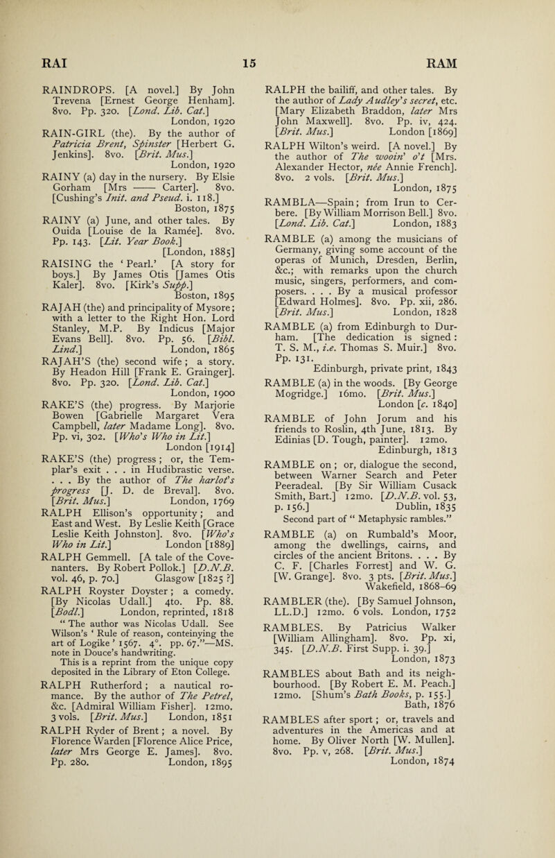 RAINDROPS. [A novel.] By John Trevena [Ernest George Henham]. 8vo. Pp. 320. [Lond. Lib. Cat.] London, 1920 RAIN-GIRL (the). By the author of Patricia Bre?it, Spinster [Herbert G. Jenkins]. 8vo. \Brit. Musi] London, 1920 RAINY (a) day in the nursery. By Elsie Gorham [Mrs - Carter]. 8vo. [Cushing’s Init. and Pseud, i. 118.] Boston, 1875 RAINY (a) June, and other tales. By Ouida [Louise de la Ramee]. 8vo. Pp. 143. [Lit. Year Book.] [London, 1885] RAISING the ‘ Pearl.’ [A story for boys.] By James Otis [James Otis Kaler]. 8vo. [Kirk’s Suppi] Boston, 1895 RAJAH (the) and principality of Mysore; with a letter to the Right Hon. Lord Stanley, M.P. By Indicus [Major Evans Bell]. 8vo. Pp. 56. [Bibl. Lind.] London, 1865 RAJAH’S (the) second wife ; a story. By Headon Hill [Frank E. Grainger]. 8vo. Pp. 320. [Lond. Lib. Cat.] London, 1900 RAKE’S (the) progress. By Marjorie Bowen [Gabrielle Margaret Vera Campbell, later Madame Long]. 8vo. Pp. vi, 302. [Who's Who in Lit.] London [1914] RAKE’S (the) progress ; or, the Tem¬ plar’s exit ... in Hudibrastic verse. . . . By the author of The harlot's progress [J. D. de Breval], 8vo. [Brit. Mus.] London, 1769 RALPH Ellison’s opportunity; and East and West. By Leslie Keith [Grace Leslie Keith Johnston], 8vo. [Who's Who in Lit.] London [1889] RALPH Gemmell. [A tale of the Cove¬ nanters. By Robert Pollok.] [D.N.B. vol. 46, p. 70.] Glasgow [1825 ?] RALPH Royster Doyster; a comedy. [By Nicolas Udall.] 4to. Pp. 88. [Bodl.] London, reprinted, 1818 “ The author was Nicolas Udall. See Wilson’s ‘ Rule of reason, conteinying the art of Logike ’ 1567. 40. pp. 67.”—MS. note in Douce’s handwriting. This is a reprint from the unique copy deposited in the Library of Eton College. RALPH Rutherford ; a nautical ro¬ mance. By the author of The Petrel, &c. [Admiral William Fisher]. i2mo. 3 vols. [Brit. Mus.] London, 1851 RALPH Ryder of Brent; a novel. By Florence Warden [Florence Alice Price, later Mrs George E. James]. 8vo. Pp. 280. London, 1895 RALPH the bailiff, and other tales. By the author of Lady Audley's secret, etc. [Mary Elizabeth Braddon, later Mrs John Maxwell]. 8vo. Pp. iv, 424. [Brit. Mus.] London [1869] RALPH Wilton’s weird. [A novel.] By the author of The wooin' o't [Mrs. Alexander Hector, nee Annie French]. 8vo. 2 vols. [Brit. Mus.] London, 1875 RAMBLA—Spain; from Irun to Cer- bere. [By William Morrison Bell.] 8vo. [Lond. Lib. Cat.] London, 1883 RAMBLE (a) among the musicians of Germany, giving some account of the operas of Munich, Dresden, Berlin, &c.; with remarks upon the church music, singers, performers, and com¬ posers. ... By a musical professor [Edward Holmes]. 8vo. Pp. xii, 286. [Brit. Mus.] London, 1828 RAMBLE (a) from Edinburgh to Dur¬ ham. [The dedication is signed : T. S. M., i.e. Thomas S. Muir.] 8vo. Pp. 131- Edinburgh, private print, 1843 RAMBLE (a) in the woods. [By George Mogridge.] i6mo. [Brit. Mus.] London [c. 1840] RAMBLE of John Jorum and his friends to Roslin, 4th June, 1813. By Edinias [D. Tough, painter]. i2mo. Edinburgh, 1813 RAMBLE on ; or, dialogue the second, between Warner Search and Peter Peeradeal. [By Sir William Cusack Smith, Bart.] i2mo. [D.N.B. vol. 53, p. 156.] Dublin, 1835 Second part of “ Metaphysic rambles.” RAMBLE (a) on Rumbald’s Moor, among the dwellings, cairns, and circles of the ancient Britons. ... By C. F. [Charles Forrest] and W. G. [W. Grange]. 8vo. 3 pts. [Brit. Mus.] Wakefield, 1868-69 RAMBLER (the). [By Samuel Johnson, LL.D.] i2mo. 6 vols. London, 1752 RAMBLES. By Patricius Walker [William Allingham]. 8vo. Pp. xi, 345. [D.N.B. First Supp. i. 39.] London, 1873 RAMBLES about Bath and its neigh¬ bourhood. [By Robert E. M. Peach.] i2mo. [Shum’s Bath Books, p. 155.] Bath, 1876 RAMBLES after sport; or, travels and adventures in the Americas and at home. By Oliver North [W. Mullen]. 8vo. Pp. v, 268. [Brit. Mus.] London, 1874